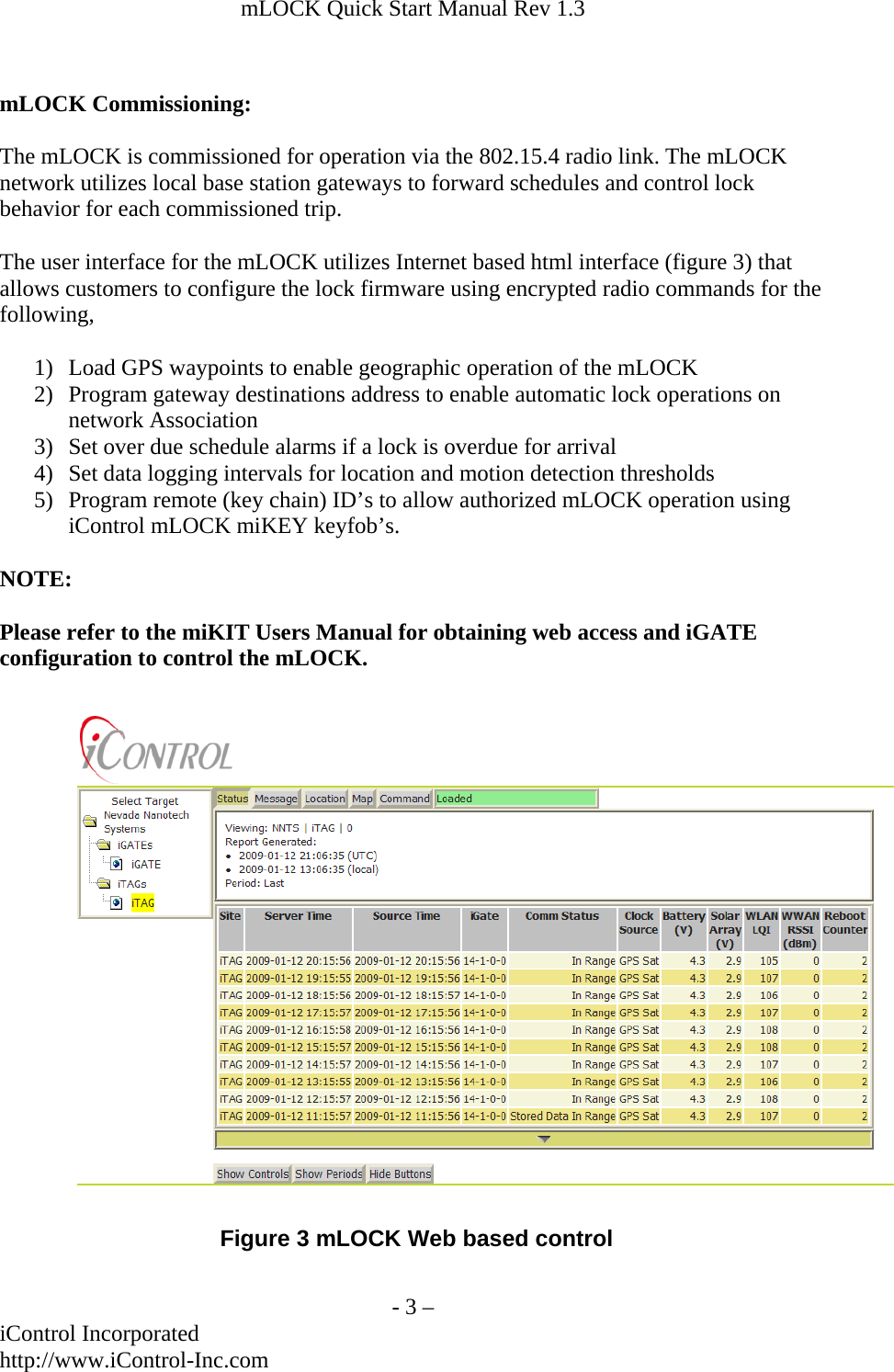 mLOCK Quick Start Manual Rev 1.3   mLOCK Commissioning:  The mLOCK is commissioned for operation via the 802.15.4 radio link. The mLOCK network utilizes local base station gateways to forward schedules and control lock behavior for each commissioned trip.   The user interface for the mLOCK utilizes Internet based html interface (figure 3) that allows customers to configure the lock firmware using encrypted radio commands for the following,  1) Load GPS waypoints to enable geographic operation of the mLOCK 2) Program gateway destinations address to enable automatic lock operations on network Association 3) Set over due schedule alarms if a lock is overdue for arrival 4) Set data logging intervals for location and motion detection thresholds 5) Program remote (key chain) ID&rsquo;s to allow authorized mLOCK operation using iControl mLOCK miKEY keyfob&rsquo;s.  NOTE:  Please refer to the miKIT Users Manual for obtaining web access and iGATE configuration to control the mLOCK.Figure 3 mLOCK Web based control   - 3 &ndash; iControl Incorporated http://www.iControl-Inc.com 