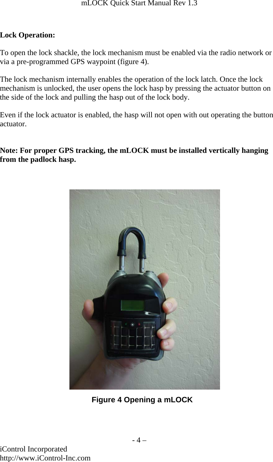 mLOCK Quick Start Manual Rev 1.3    Lock Operation:  To open the lock shackle, the lock mechanism must be enabled via the radio network or via a pre-programmed GPS waypoint (figure 4).  The lock mechanism internally enables the operation of the lock latch. Once the lock mechanism is unlocked, the user opens the lock hasp by pressing the actuator button on the side of the lock and pulling the hasp out of the lock body.  Even if the lock actuator is enabled, the hasp will not open with out operating the button actuator.   Note: For proper GPS tracking, the mLOCK must be installed vertically hanging from the padlock hasp. Figure 4 Opening a mLOCK   - 4 &ndash; iControl Incorporated http://www.iControl-Inc.com 