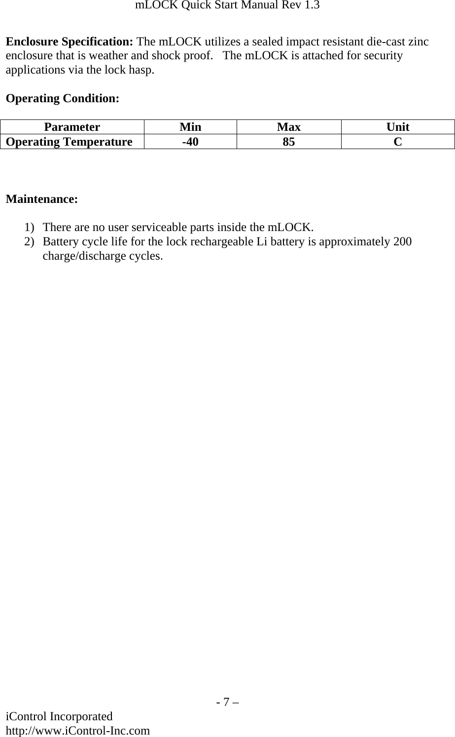 mLOCK Quick Start Manual Rev 1.3  Enclosure Specification: The mLOCK utilizes a sealed impact resistant die-cast zinc enclosure that is weather and shock proof.   The mLOCK is attached for security applications via the lock hasp.   Operating Condition:  Parameter Min Max  Unit Operating Temperature  -40  85  C    Maintenance:  1) There are no user serviceable parts inside the mLOCK.  2) Battery cycle life for the lock rechargeable Li battery is approximately 200 charge/discharge cycles.      - 7 &ndash; iControl Incorporated http://www.iControl-Inc.com 
