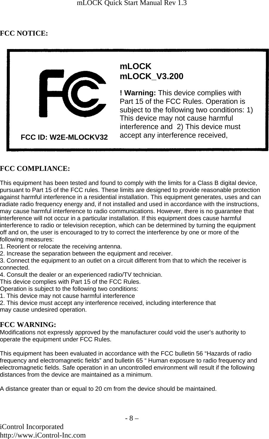 mLOCK Quick Start Manual Rev 1.3    - 8 &ndash; iControl Incorporated http://www.iControl-Inc.com  FCC NOTICE:  ! Warning: This device complies with Part 15 of the FCC Rules. Operation is subject to the following two conditions: 1) This device may not cause harmful interference and  2) This device must accept any interference received, mLOCK mLOCK_V3.200 FCC ID: W2E-MLOCKV32  FCC COMPLIANCE:  This equipment has been tested and found to comply with the limits for a Class B digital device, pursuant to Part 15 of the FCC rules. These limits are designed to provide reasonable protection against harmful interference in a residential installation. This equipment generates, uses and can radiate radio frequency energy and, if not installed and used in accordance with the instructions, may cause harmful interference to radio communications. However, there is no guarantee that interference will not occur in a particular installation. If this equipment does cause harmful interference to radio or television reception, which can be determined by turning the equipment off and on, the user is encouraged to try to correct the interference by one or more of the following measures: 1. Reorient or relocate the receiving antenna. 2. Increase the separation between the equipment and receiver. 3. Connect the equipment to an outlet on a circuit different from that to which the receiver is connected. 4. Consult the dealer or an experienced radio/TV technician. This device complies with Part 15 of the FCC Rules. Operation is subject to the following two conditions: 1. This device may not cause harmful interference 2. This device must accept any interference received, including interference that may cause undesired operation.  FCC WARNING: Modifications not expressly approved by the manufacturer could void the user&rsquo;s authority to operate the equipment under FCC Rules.  This equipment has been evaluated in accordance with the FCC bulletin 56 &ldquo;Hazards of radio frequency and electromagnetic fields&rdquo; and bulletin 65 &ldquo; Human exposure to radio frequency and electromagnetic fields. Safe operation in an uncontrolled environment will result if the following distances from the device are maintained as a minimum.   A distance greater than or equal to 20 cm from the device should be maintained.   