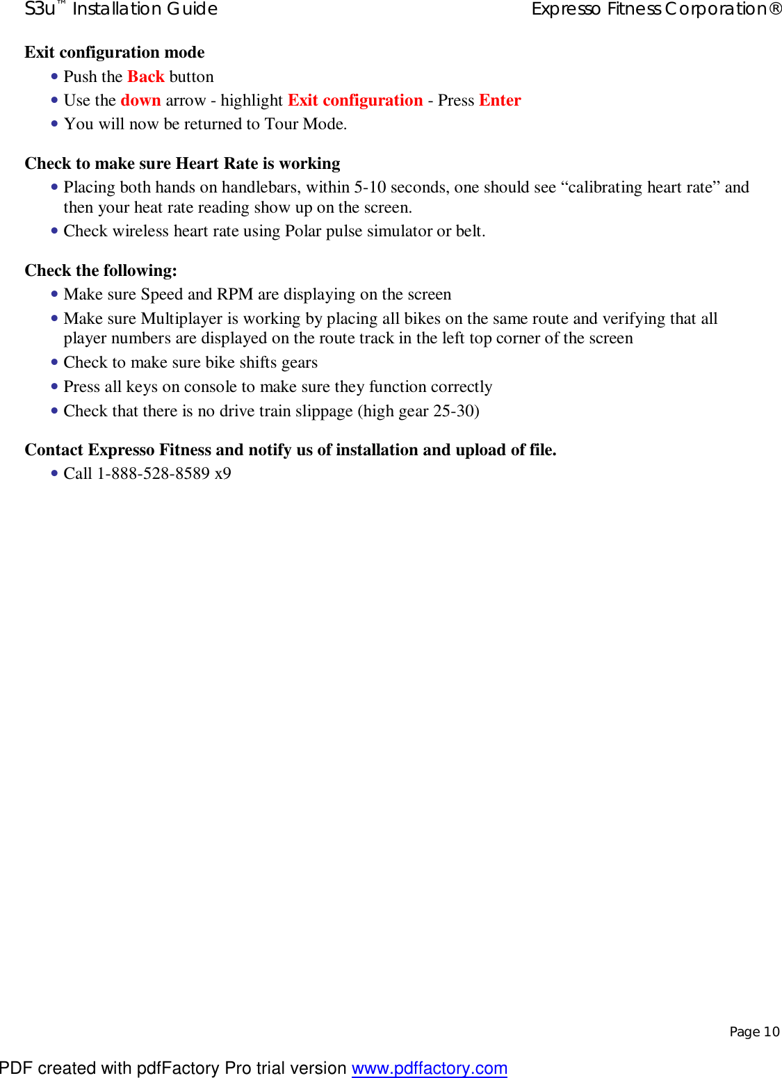 S3u™ Installation Guide  Expresso Fitness Corporation®   Page 10 Exit configuration mode • Push the Back button • Use the down arrow - highlight Exit configuration - Press Enter • You will now be returned to Tour Mode. Check to make sure Heart Rate is working • Placing both hands on handlebars, within 5-10 seconds, one should see “calibrating heart rate” and then your heat rate reading show up on the screen. • Check wireless heart rate using Polar pulse simulator or belt. Check the following: • Make sure Speed and RPM are displaying on the screen • Make sure Multiplayer is working by placing all bikes on the same route and verifying that all player numbers are displayed on the route track in the left top corner of the screen • Check to make sure bike shifts gears • Press all keys on console to make sure they function correctly • Check that there is no drive train slippage (high gear 25-30) Contact Expresso Fitness and notify us of installation and upload of file. • Call 1-888-528-8589 x9                   PDF created with pdfFactory Pro trial version www.pdffactory.com