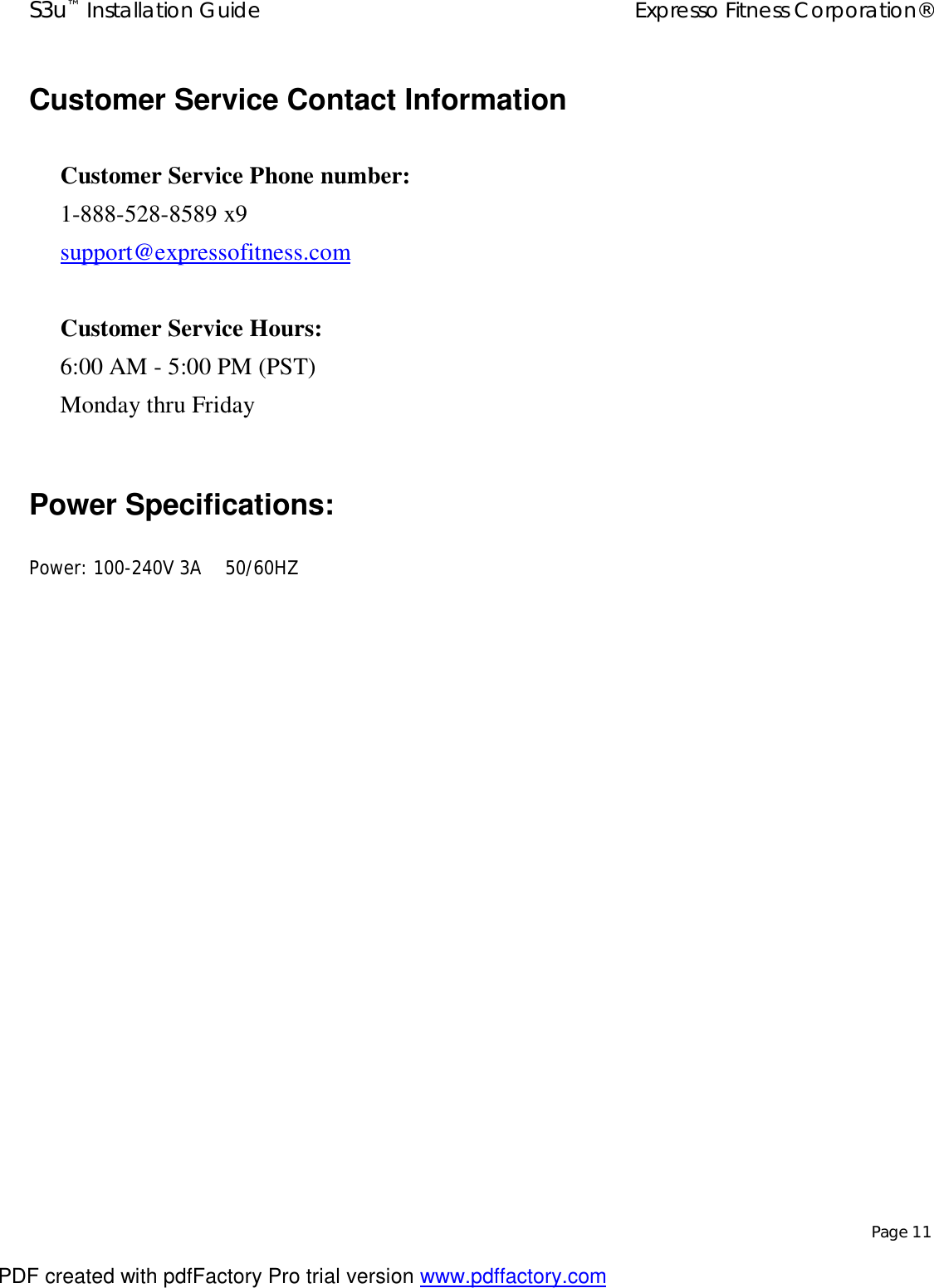 S3u™ Installation Guide  Expresso Fitness Corporation®   Page 11  Customer Service Contact Information   Customer Service Phone number: 1-888-528-8589 x9 support@expressofitness.com   Customer Service Hours: 6:00 AM - 5:00 PM (PST) Monday thru Friday  Power Specifications:  Power: 100-240V 3A    50/60HZ                    PDF created with pdfFactory Pro trial version www.pdffactory.com