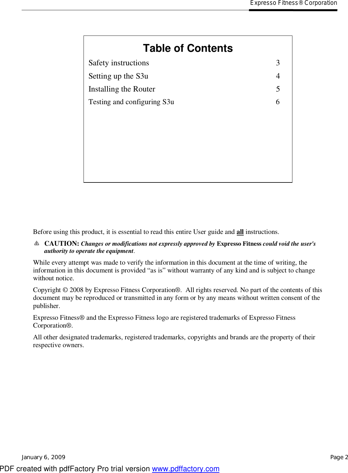   Expresso Fitness® Corporation January 6, 2009    Page 2                   Before using this product, it is essential to read this entire User guide and all instructions.  CAUTION: Changes or modifications not expressly approved by Expresso Fitness could void the user&apos;s authority to operate the equipment. While every attempt was made to verify the information in this document at the time of writing, the information in this document is provided “as is” without warranty of any kind and is subject to change without notice. Copyright © 2008 by Expresso Fitness Corporation®.  All rights reserved. No part of the contents of this document may be reproduced or transmitted in any form or by any means without written consent of the publisher. Expresso Fitness® and the Expresso Fitness logo are registered trademarks of Expresso Fitness Corporation®. All other designated trademarks, registered trademarks, copyrights and brands are the property of their respective owners.     Table of Contents Safety instructions 3 Setting up the S3u 4 Installing the Router 5 Testing and configuring S3u                                                      6  PDF created with pdfFactory Pro trial version www.pdffactory.com