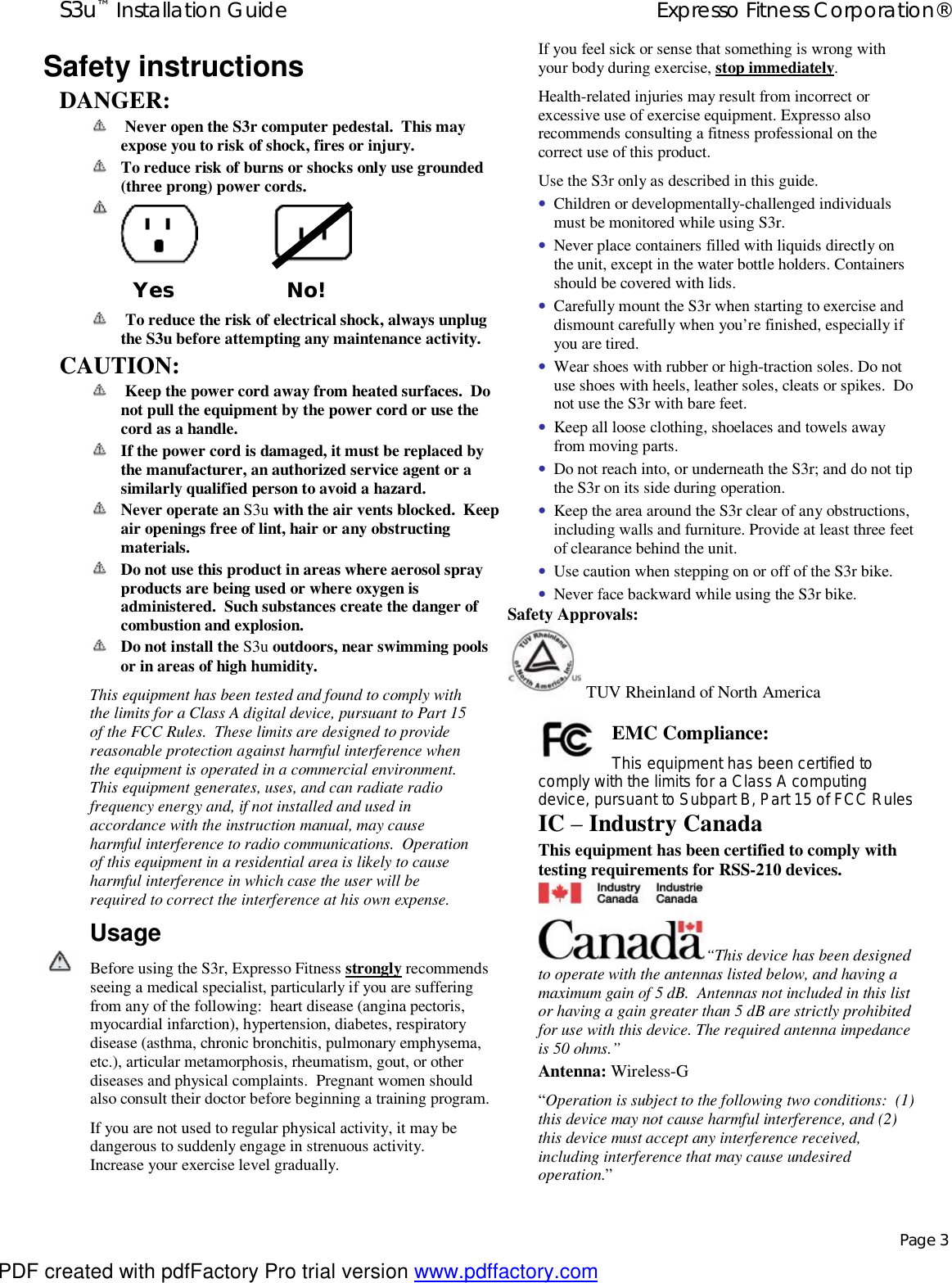 S3u™ Installation Guide  Expresso Fitness Corporation®   Page 3 Safety instructions DANGER:   Never open the S3r computer pedestal.  This may expose you to risk of shock, fires or injury.  To reduce risk of burns or shocks only use grounded (three prong) power cords.         To reduce the risk of electrical shock, always unplug the S3u before attempting any maintenance activity. CAUTION:   Keep the power cord away from heated surfaces.  Do not pull the equipment by the power cord or use the cord as a handle.  If the power cord is damaged, it must be replaced by the manufacturer, an authorized service agent or a similarly qualified person to avoid a hazard.  Never operate an S3u with the air vents blocked.  Keep air openings free of lint, hair or any obstructing materials.  Do not use this product in areas where aerosol spray products are being used or where oxygen is administered.  Such substances create the danger of combustion and explosion.  Do not install the S3u outdoors, near swimming pools or in areas of high humidity. This equipment has been tested and found to comply with the limits for a Class A digital device, pursuant to Part 15 of the FCC Rules.  These limits are designed to provide reasonable protection against harmful interference when the equipment is operated in a commercial environment.  This equipment generates, uses, and can radiate radio frequency energy and, if not installed and used in accordance with the instruction manual, may cause harmful interference to radio communications.  Operation of this equipment in a residential area is likely to cause harmful interference in which case the user will be required to correct the interference at his own expense. Usage    Before using the S3r, Expresso Fitness strongly recommends seeing a medical specialist, particularly if you are suffering from any of the following:  heart disease (angina pectoris, myocardial infarction), hypertension, diabetes, respiratory disease (asthma, chronic bronchitis, pulmonary emphysema, etc.), articular metamorphosis, rheumatism, gout, or other diseases and physical complaints.  Pregnant women should also consult their doctor before beginning a training program.  If you are not used to regular physical activity, it may be dangerous to suddenly engage in strenuous activity.  Increase your exercise level gradually.  If you feel sick or sense that something is wrong with your body during exercise, stop immediately.  Health-related injuries may result from incorrect or excessive use of exercise equipment. Expresso also recommends consulting a fitness professional on the correct use of this product. Use the S3r only as described in this guide. • Children or developmentally-challenged individuals must be monitored while using S3r. • Never place containers filled with liquids directly on the unit, except in the water bottle holders. Containers should be covered with lids. • Carefully mount the S3r when starting to exercise and dismount carefully when you’re finished, especially if you are tired. • Wear shoes with rubber or high-traction soles. Do not use shoes with heels, leather soles, cleats or spikes.  Do not use the S3r with bare feet. • Keep all loose clothing, shoelaces and towels away from moving parts. • Do not reach into, or underneath the S3r; and do not tip the S3r on its side during operation. • Keep the area around the S3r clear of any obstructions, including walls and furniture. Provide at least three feet of clearance behind the unit. • Use caution when stepping on or off of the S3r bike. • Never face backward while using the S3r bike. Safety Approvals:   TUV Rheinland of North America  EMC Compliance:  This equipment has been certified to comply with the limits for a Class A computing device, pursuant to Subpart B, Part 15 of FCC Rules IC – Industry Canada This equipment has been certified to comply with testing requirements for RSS-210 devices. “This device has been designed to operate with the antennas listed below, and having a maximum gain of 5 dB.  Antennas not included in this list or having a gain greater than 5 dB are strictly prohibited for use with this device. The required antenna impedance is 50 ohms.”  Antenna: Wireless-G “Operation is subject to the following two conditions:  (1)  this device may not cause harmful interference, and (2)  this device must accept any interference received, including interference that may cause undesired operation.”  Yes  No! PDF created with pdfFactory Pro trial version www.pdffactory.com