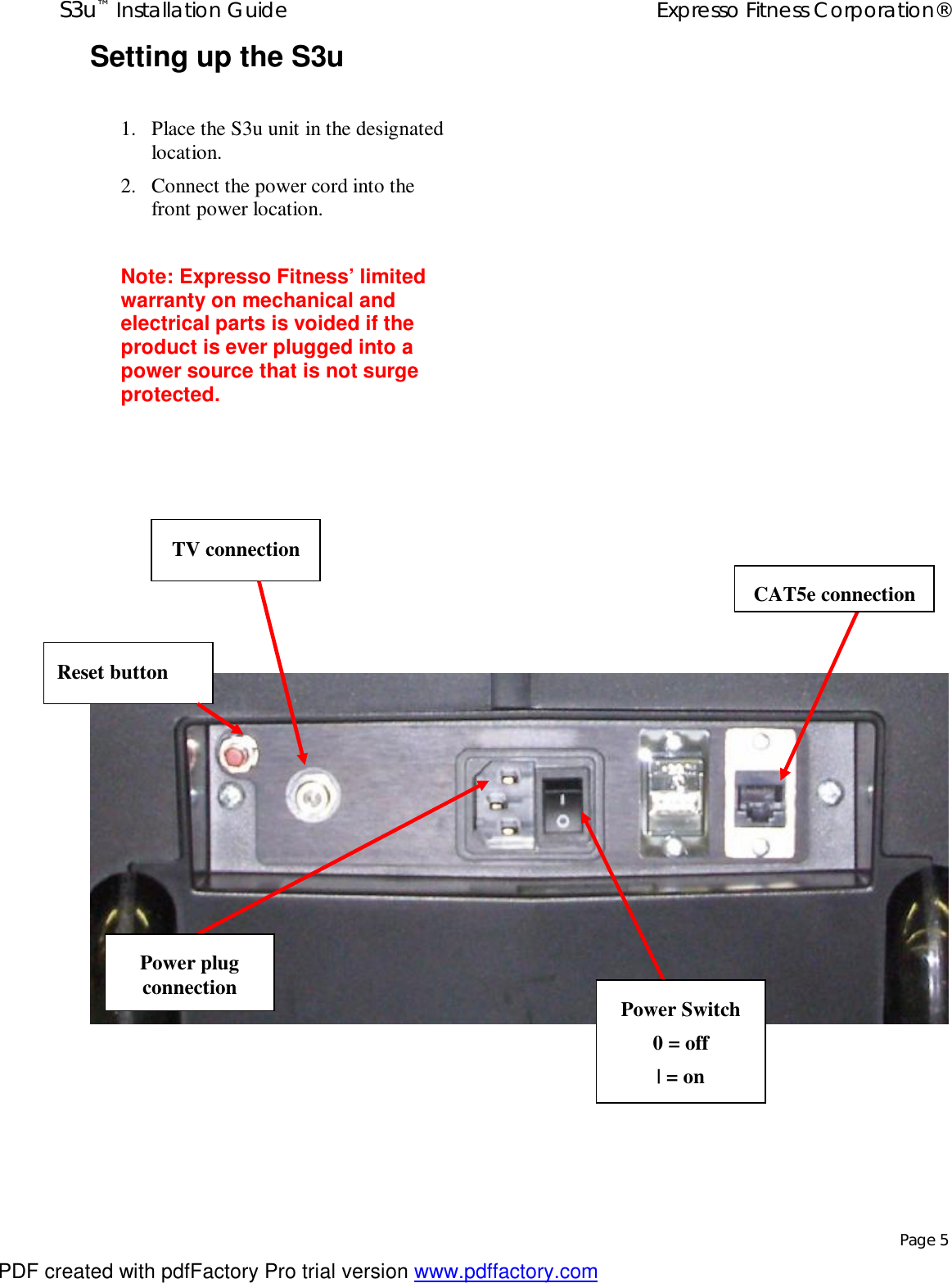 S3u™ Installation Guide  Expresso Fitness Corporation®   Page 5 Setting up the S3u  1. Place the S3u unit in the designated location. 2. Connect the power cord into the front power location.  Note: Expresso Fitness’ limited warranty on mechanical and electrical parts is voided if the product is ever plugged into a power source that is not surge protected.  Power plug connection  Power Switch 0 = off | = on CAT5e connection TV connection Reset button PDF created with pdfFactory Pro trial version www.pdffactory.com