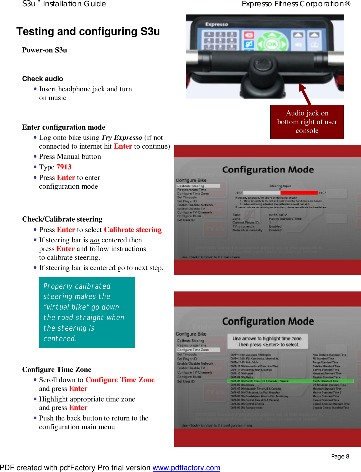 S3u™ Installation Guide  Expresso Fitness Corporation®   Page 8 Testing and configuring S3u Power-on S3u  Check audio  • Insert headphone jack and turn on music  Enter configuration mode • Log onto bike using Try Expresso (if not connected to internet hit Enter to continue) • Press Manual button • Type 7913 • Press Enter to enter configuration mode  Check/Calibrate steering  • Press Enter to select Calibrate steering • If steering bar is not centered then press Enter and follow instructions to calibrate steering. • If steering bar is centered go to next step.           Configure Time Zone  • Scroll down to Configure Time Zone and press Enter • Highlight appropriate time zone and press Enter • Push the back button to return to the configuration main menu  Properly calibrated steering makes the “virtual bike” go down the road straight when the steering is centered. Audio jack on bottom right of user console PDF created with pdfFactory Pro trial version www.pdffactory.com