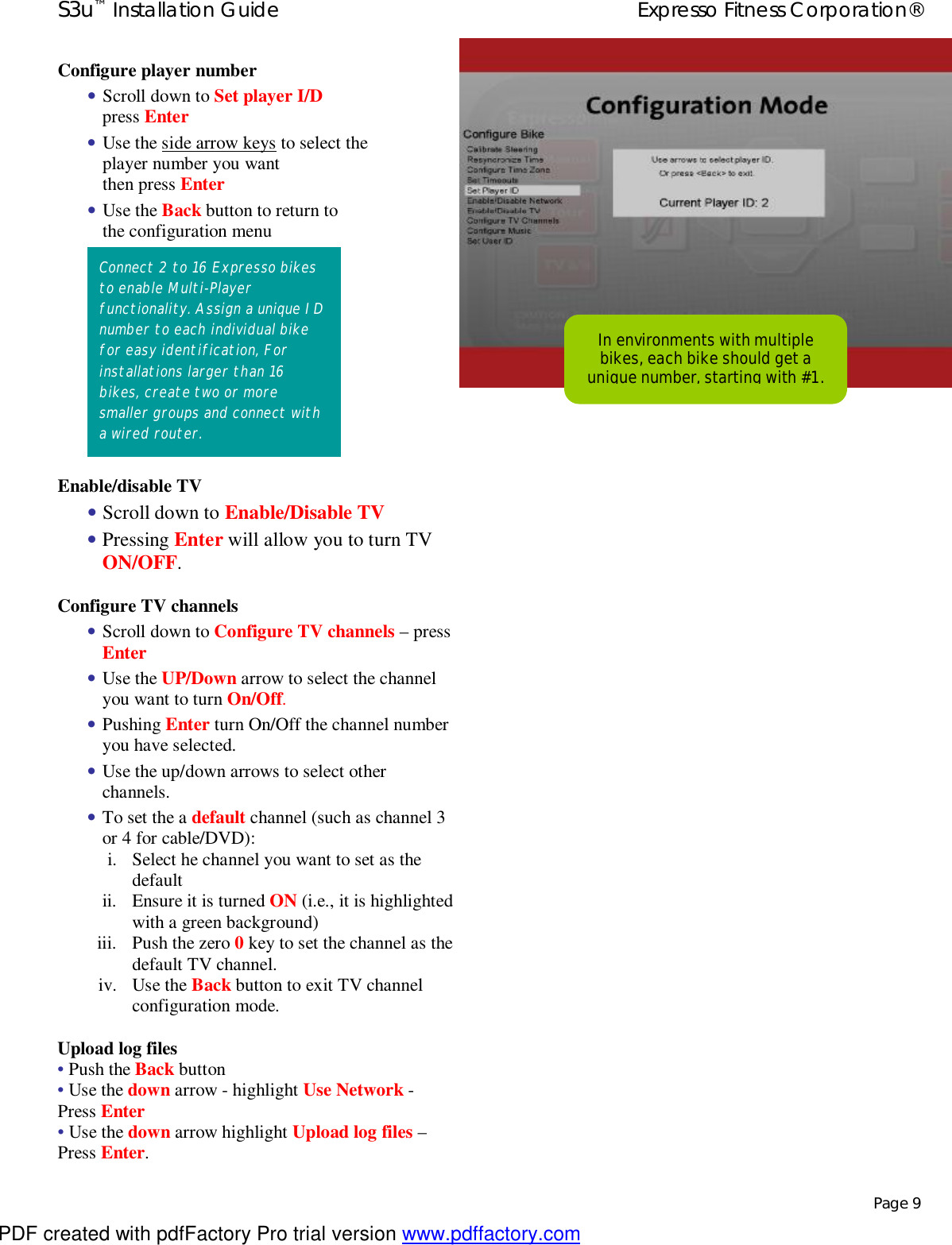 S3u™ Installation Guide  Expresso Fitness Corporation®   Page 9 Configure player number • Scroll down to Set player I/D press Enter • Use the side arrow keys to select the player number you want then press Enter • Use the Back button to return to the configuration menu         Enable/disable TV  • Scroll down to Enable/Disable TV  • Pressing Enter will allow you to turn TV ON/OFF. Configure TV channels • Scroll down to Configure TV channels – press Enter • Use the UP/Down arrow to select the channel you want to turn On/Off. • Pushing Enter turn On/Off the channel number you have selected. • Use the up/down arrows to select other channels. • To set the a default channel (such as channel 3 or 4 for cable/DVD): i. Select he channel you want to set as the default ii. Ensure it is turned ON (i.e., it is highlighted with a green background)  iii. Push the zero 0 key to set the channel as the default TV channel. iv. Use the Back button to exit TV channel configuration mode. Upload log files • Push the Back button • Use the down arrow - highlight Use Network - Press Enter • Use the down arrow highlight Upload log files – Press Enter.                              Connect 2 to 16 Expresso bikes to enable Multi-Player functionality. Assign a unique ID number to each individual bike for easy identification, For installations larger than 16 bikes, create two or more smaller groups and connect with a wired router. In environments with multiple bikes, each bike should get a unique number, starting with #1. PDF created with pdfFactory Pro trial version www.pdffactory.com