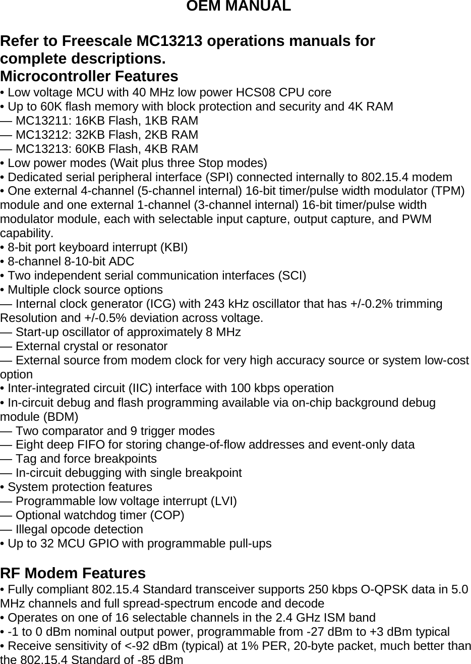OEM MANUAL  Refer to Freescale MC13213 operations manuals for complete descriptions. Microcontroller Features • Low voltage MCU with 40 MHz low power HCS08 CPU core • Up to 60K flash memory with block protection and security and 4K RAM — MC13211: 16KB Flash, 1KB RAM — MC13212: 32KB Flash, 2KB RAM — MC13213: 60KB Flash, 4KB RAM • Low power modes (Wait plus three Stop modes) • Dedicated serial peripheral interface (SPI) connected internally to 802.15.4 modem • One external 4-channel (5-channel internal) 16-bit timer/pulse width modulator (TPM) module and one external 1-channel (3-channel internal) 16-bit timer/pulse width modulator module, each with selectable input capture, output capture, and PWM capability. • 8-bit port keyboard interrupt (KBI) • 8-channel 8-10-bit ADC • Two independent serial communication interfaces (SCI) • Multiple clock source options — Internal clock generator (ICG) with 243 kHz oscillator that has +/-0.2% trimming Resolution and +/-0.5% deviation across voltage. — Start-up oscillator of approximately 8 MHz — External crystal or resonator — External source from modem clock for very high accuracy source or system low-cost option • Inter-integrated circuit (IIC) interface with 100 kbps operation • In-circuit debug and flash programming available via on-chip background debug module (BDM) — Two comparator and 9 trigger modes — Eight deep FIFO for storing change-of-flow addresses and event-only data — Tag and force breakpoints — In-circuit debugging with single breakpoint • System protection features — Programmable low voltage interrupt (LVI) — Optional watchdog timer (COP) — Illegal opcode detection • Up to 32 MCU GPIO with programmable pull-ups  RF Modem Features • Fully compliant 802.15.4 Standard transceiver supports 250 kbps O-QPSK data in 5.0 MHz channels and full spread-spectrum encode and decode • Operates on one of 16 selectable channels in the 2.4 GHz ISM band • -1 to 0 dBm nominal output power, programmable from -27 dBm to +3 dBm typical • Receive sensitivity of &lt;-92 dBm (typical) at 1% PER, 20-byte packet, much better than the 802.15.4 Standard of -85 dBm 