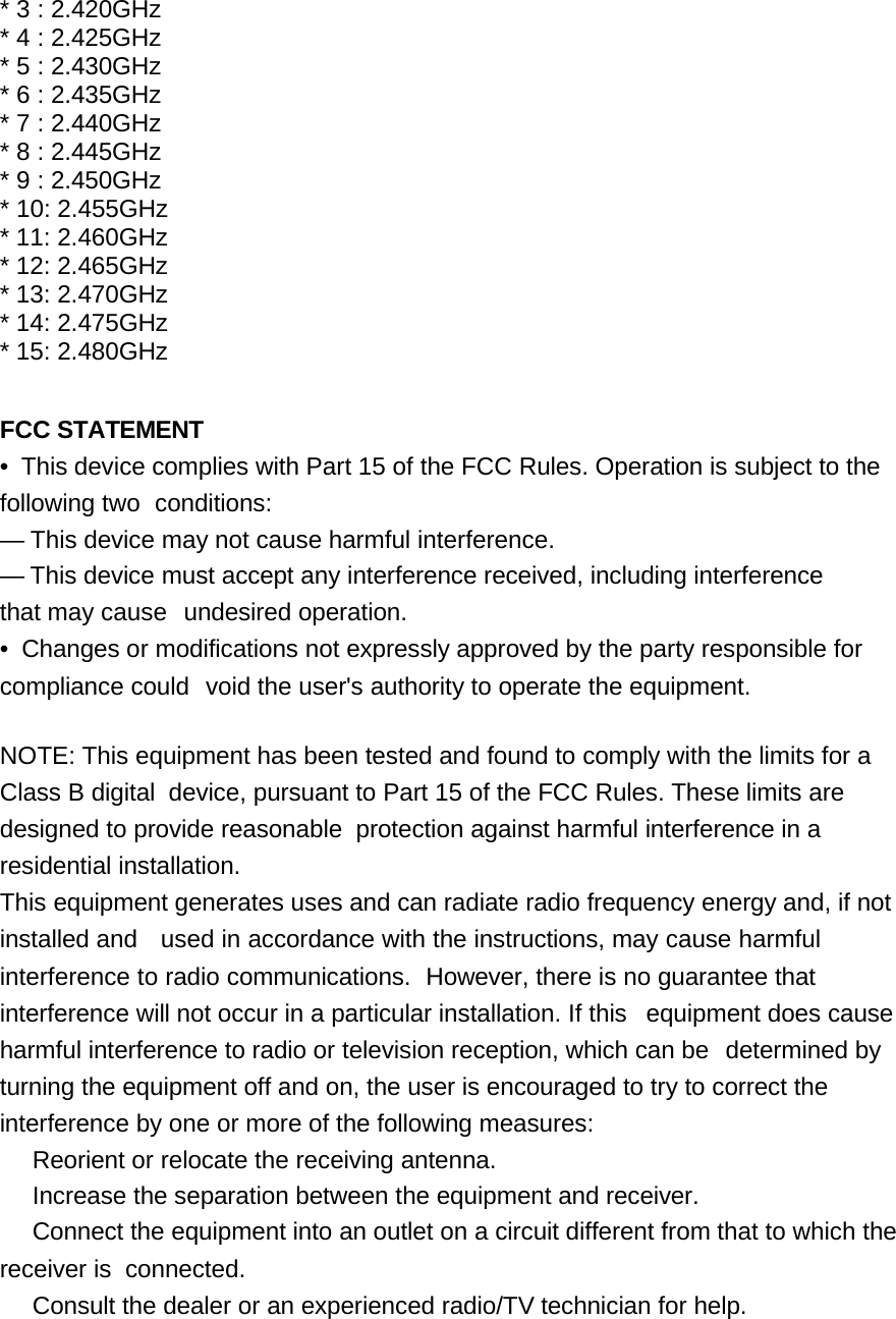 * 3 : 2.420GHz * 4 : 2.425GHz * 5 : 2.430GHz * 6 : 2.435GHz * 7 : 2.440GHz * 8 : 2.445GHz * 9 : 2.450GHz * 10: 2.455GHz * 11: 2.460GHz * 12: 2.465GHz * 13: 2.470GHz * 14: 2.475GHz * 15: 2.480GHz   FCC STATEMENT •  This device complies with Part 15 of the FCC Rules. Operation is subject to the following two  conditions: — This device may not cause harmful interference. — This device must accept any interference received, including interference that may cause  undesired operation. •  Changes or modifications not expressly approved by the party responsible for compliance could  void the user&apos;s authority to operate the equipment.   NOTE: This equipment has been tested and found to comply with the limits for a Class B digital  device, pursuant to Part 15 of the FCC Rules. These limits are designed to provide reasonable  protection against harmful interference in a residential installation. This equipment generates uses and can radiate radio frequency energy and, if not installed and    used in accordance with the instructions, may cause harmful interference to radio communications.  However, there is no guarantee that interference will not occur in a particular installation. If this  equipment does cause harmful interference to radio or television reception, which can be  determined by turning the equipment off and on, the user is encouraged to try to correct the interference by one or more of the following measures: Reorient or relocate the receiving antenna. Increase the separation between the equipment and receiver. Connect the equipment into an outlet on a circuit different from that to which the receiver is  connected. Consult the dealer or an experienced radio/TV technician for help.       