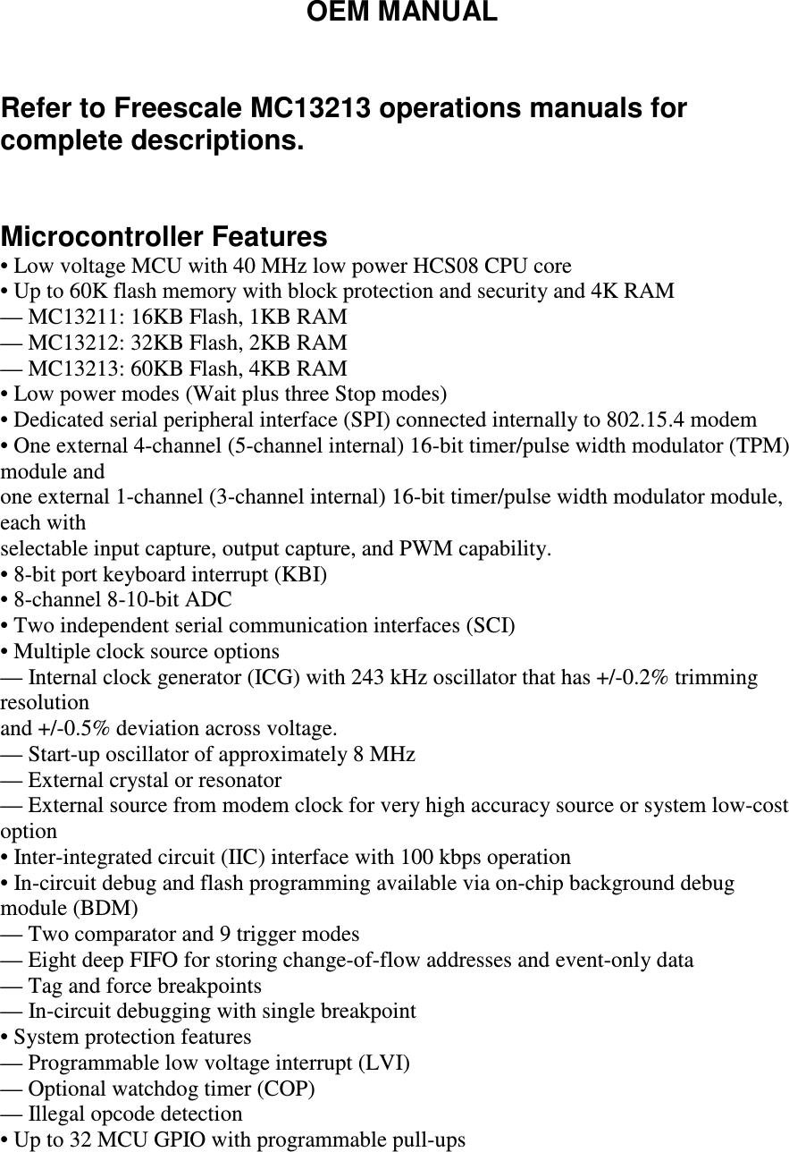 OEM MANUAL   Refer to Freescale MC13213 operations manuals for complete descriptions.   Microcontroller Features • Low voltage MCU with 40 MHz low power HCS08 CPU core • Up to 60K flash memory with block protection and security and 4K RAM — MC13211: 16KB Flash, 1KB RAM — MC13212: 32KB Flash, 2KB RAM — MC13213: 60KB Flash, 4KB RAM • Low power modes (Wait plus three Stop modes) • Dedicated serial peripheral interface (SPI) connected internally to 802.15.4 modem • One external 4-channel (5-channel internal) 16-bit timer/pulse width modulator (TPM) module and one external 1-channel (3-channel internal) 16-bit timer/pulse width modulator module, each with selectable input capture, output capture, and PWM capability. • 8-bit port keyboard interrupt (KBI) • 8-channel 8-10-bit ADC • Two independent serial communication interfaces (SCI) • Multiple clock source options — Internal clock generator (ICG) with 243 kHz oscillator that has +/-0.2% trimming resolution and +/-0.5% deviation across voltage. — Start-up oscillator of approximately 8 MHz — External crystal or resonator — External source from modem clock for very high accuracy source or system low-cost option • Inter-integrated circuit (IIC) interface with 100 kbps operation • In-circuit debug and flash programming available via on-chip background debug module (BDM) — Two comparator and 9 trigger modes — Eight deep FIFO for storing change-of-flow addresses and event-only data — Tag and force breakpoints — In-circuit debugging with single breakpoint • System protection features — Programmable low voltage interrupt (LVI) — Optional watchdog timer (COP) — Illegal opcode detection • Up to 32 MCU GPIO with programmable pull-ups  