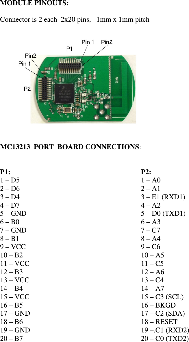  MODULE PINOUTS:  Connector is 2 each  2x20 pins,   1mm x 1mm pitch   MC13213  PORT  BOARD CONNECTIONS:   P1: 1 – D5 2 – D6 3 – D4 4 – D7 5 – GND 6 – B0 7 – GND 8 – B1 9 – VCC 10 – B2 11 – VCC 12 – B3 13 – VCC 14 – B4 15 – VCC 16 – B5 17 – GND 18 – B6 19 – GND 20 – B7     P2: 1 – A0 2 – A1 3 – E1 (RXD1) 4 – A2 5 – D0 (TXD1) 6 – A3 7 – C7 8 – A4 9 – C6 10 – A5 11 – C5 12 – A6 13 – C4 14 – A7 15 – C3 (SCL) 16 – BKGD 17 – C2 (SDA) 18 – RESET 19 –.C1 (RXD2) 20 – C0 (TXD2)    