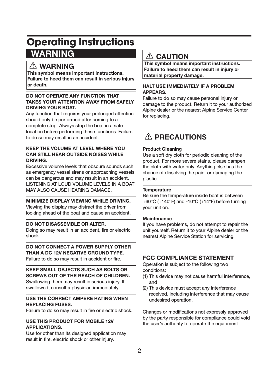 2  WARNING   WARNING  This symbol means important instructions. Failure to heed them can result in serious injury or death.DO NOT OPERATE ANY FUNCTION THAT TAKES YOUR ATTENTION AWAY FROM SAFELY DRIVING YOUR BOAT.  Any function that requires your prolonged attention should only be performed after coming to a complete stop. Always stop the boat in a safe location before performing these functions. Failure to do so may result in an accident.KEEP THE VOLUME AT LEVEL WHERE YOU CAN STILL HEAR OUTSIDE NOISES WHILE DRIVING.  Excessive volume levels that obscure sounds such as emergency vessel sirens or approaching vessels can be dangerous and may result in an accident. LISTENING AT LOUD VOLUME LEVELS IN A BOAT MAY ALSO CAUSE HEARING DAMAGE.MINIMIZE DISPLAY VIEWING WHILE DRIVING.  Viewing the display may distract the driver from looking ahead of the boat and cause an accident.DO NOT DISASSEMBLE OR ALTER.  Doing so may result in an accident, re or electric shock.DO NOT CONNECT A POWER SUPPLY OTHER THAN A DC 12V NEGATIVE GROUND TYPE.  Failure to do so may result in accident or re.KEEP SMALL OBJECTS SUCH AS BOLTS OR SCREWS OUT OF THE REACH OF CHILDREN. Swallowing them may result in serious injury. If swallowed, consult a physician immediately.USE THE CORRECT AMPERE RATING WHEN REPLACING FUSES.  Failure to do so may result in re or electric shock.USE THIS PRODUCT FOR MOBILE 12V APPLICATIONS.  Use for other than its designed application may result in re, electric shock or other injury.    CAUTION  This symbol means important instructions. Failure to heed them can result in injury or  material property damage.HALT USE IMMEDIATELY IF A PROBLEM APPEARS.  Failure to do so may cause personal injury or damage to the product. Return it to your authorized Alpine dealer or the nearest Alpine Service Center for replacing. PRECAUTIONSProduct Cleaning   Use a soft dry cloth for periodic cleaning of the product. For more severe stains, please dampen the cloth with water only. Anything else has the chance of dissolving the paint or damaging the plastic.Temperature Be sure the temperature inside boat is between +60°C (+140°F) and -10°C (+14°F) before turning  your unit on.Maintenance If you have problems, do not attempt to repair the unit yourself. Return it to your Alpine dealer or the nearest Alpine Service Station for servicing.FCC COMPLIANCE STATEMENTOperation is subject to the following two conditions:(1)  This device may not cause harmful interference, and(2)  This device must accept any interference received, including interference that may cause undesired operation.Changes or modications not expressly approved by the party responsible for compliance could void the user’s authority to operate the equipment.