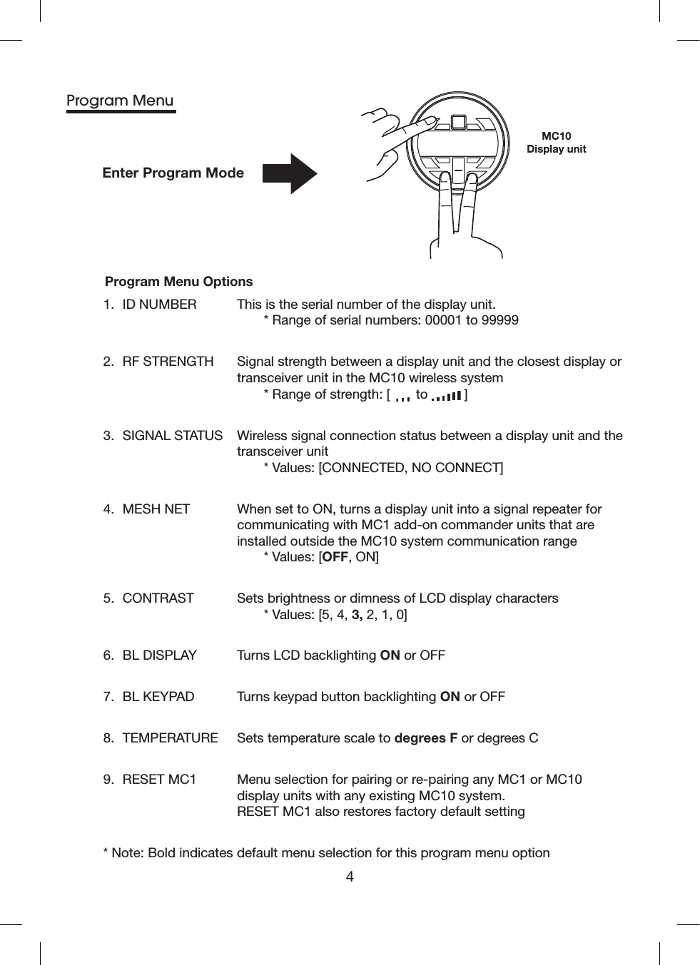 4Enter Program ModeMC10Display unitProgram Menu1.  ID NUMBER   This is the serial number of the display unit.   * Range of serial numbers: 00001 to 999992.  RF STRENGTH   Signal strength between a display unit and the closest display or transceiver unit in the MC10 wireless system   * Range of strength: [  to   ]3.  SIGNAL STATUS   Wireless signal connection status between a display unit and the transceiver unit   * Values: [CONNECTED, NO CONNECT] 4.  MESH NET   When set to ON, turns a display unit into a signal repeater for communicating with MC1 add-on commander units that are installed outside the MC10 system communication range   * Values: [OFF, ON]5.  CONTRAST   Sets brightness or dimness of LCD display characters    * Values: [5, 4, 3, 2, 1, 0]6.  BL DISPLAY  Turns LCD backlighting ON or OFF 7.  BL KEYPAD  Turns keypad button backlighting ON or OFF 8.  TEMPERATURE  Sets temperature scale to degrees F or degrees C 9.  RESET MC1   Menu selection for pairing or re-pairing any MC1 or MC10 display units with any existing MC10 system. RESET MC1 also restores factory default setting* Note:  Bold indicates default menu selection for this program menu optionProgram Menu Options