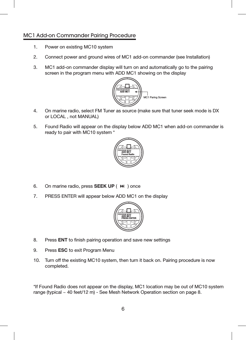 6MC1 Add-on Commander Pairing Procedure1.  Power on existing MC10 system2.  Connect power and ground wires of MC1 add-on commander (see Installation) 3.   MC1 add-on commander display will turn on and automatically go to the pairing screen in the program menu with ADD MC1 showing on the displayADD MC1MC1 Paring Screen4.   On marine radio, select FM Tuner as source (make sure that tuner seek mode is DX or LOCAL , not MANUAL)5.   Found Radio will appear on the display below ADD MC1 when add-on commander is ready to pair with MC10 system *ADD MC1Found Radio6.  On marine radio, press SEEK UP (   ) once7.  PRESS ENTER will appear below ADD MC1 on the displayADD MC1PRESS ENTER8.   Press ENT to nish pairing operation and save new settings9.  Press ESC to exit Program Menu10.   Turn off the existing MC10 system, then turn it back on. Pairing procedure is now completed.*If Found Radio does not appear on the display, MC1 location may be out of MC10 system range (typical ~ 40 feet/12 m) - See Mesh Network Operation section on page 8.