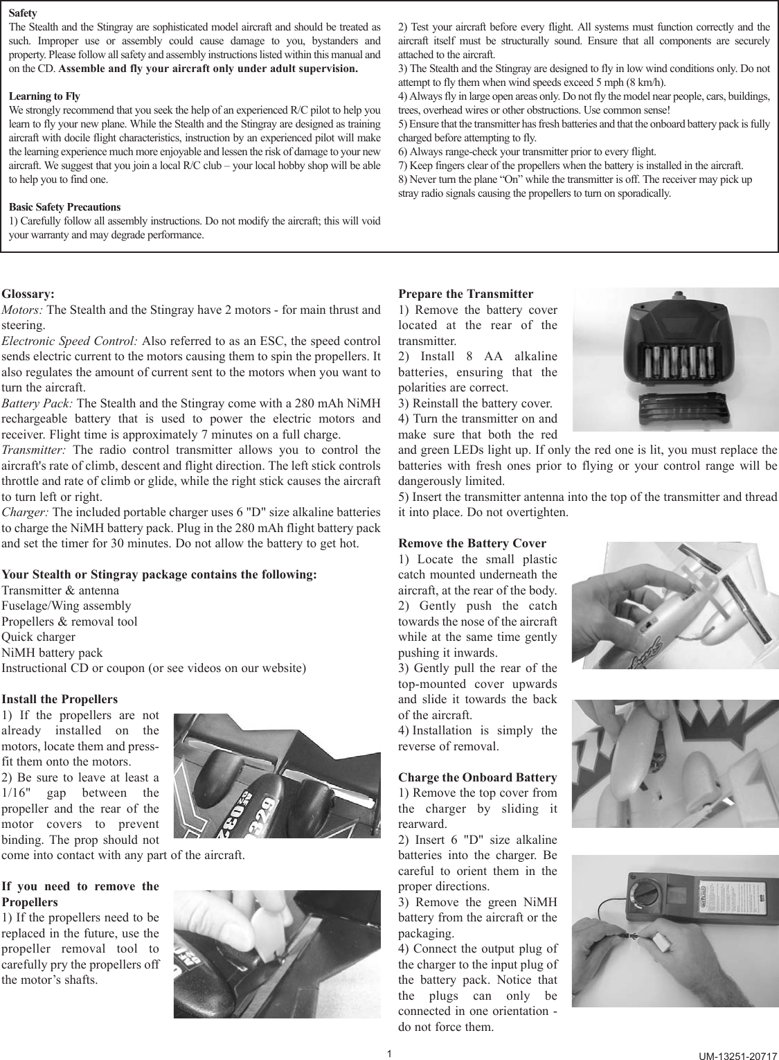 Glossary:Motors: The Stealth and the Stingray have 2 motors - for main thrust andsteering.Electronic Speed Control: Also referred to as an ESC, the speed controlsends electric current to the motors causing them to spin the propellers. Italso regulates the amount of current sent to the motors when you want toturn the aircraft.Battery Pack: The Stealth and the Stingray come with a 280 mAh NiMHrechargeable battery that is used to power the electric motors andreceiver. Flight time is approximately 7 minutes on a full charge.Transmitter: The radio control transmitter allows you to control theaircraft&apos;s rate of climb, descent and flight direction. The left stick controlsthrottle and rate of climb or glide, while the right stick causes the aircraftto turn left or right.Charger: The included portable charger uses 6 &quot;D&quot; size alkaline batteriesto charge the NiMH battery pack. Plug in the 280 mAh flight battery packand set the timer for 30 minutes. Do not allow the battery to get hot.Your Stealth or Stingray package contains the following: Transmitter &amp; antennaFuselage/Wing assemblyPropellers &amp; removal toolQuick chargerNiMH battery packInstructional CD or coupon (or see videos on our website)Install the Propellers1) If the propellers are notalready installed on themotors, locate them and press-fit them onto the motors.2) Be sure to leave at least a1/16&quot; gap between thepropeller and the rear of themotor covers to preventbinding. The prop should notcome into contact with any part of the aircraft.If you need to remove thePropellers1) If the propellers need to bereplaced in the future, use thepropeller removal tool tocarefully pry the propellers offthe motor’s shafts.Prepare the Transmitter1) Remove the battery coverlocated at the rear of thetransmitter.2) Install 8 AA alkalinebatteries, ensuring that thepolarities are correct.3) Reinstall the battery cover.4) Turn the transmitter on andmake sure that both the redand green LEDs light up. If only the red one is lit, you must replace thebatteries with fresh ones prior to flying or your control range will bedangerously limited.5) Insert the transmitter antenna into the top of the transmitter and threadit into place. Do not overtighten.Remove the Battery Cover1) Locate the small plasticcatch mounted underneath theaircraft, at the rear of the body.2) Gently push the catchtowards the nose of the aircraftwhile at the same time gentlypushing it inwards.3) Gently pull the rear of thetop-mounted cover upwardsand slide it towards the backof the aircraft.4) Installation is simply thereverse of removal.Charge the Onboard Battery 1) Remove the top cover fromthe charger by sliding itrearward.2) Insert 6 &quot;D&quot; size alkalinebatteries into the charger. Becareful to orient them in theproper directions.3) Remove the green NiMHbattery from the aircraft or thepackaging.4) Connect the output plug ofthe charger to the input plug ofthe battery pack. Notice thatthe plugs can only beconnected in one orientation -do not force them.1SafetyThe Stealth and the Stingray are sophisticated model aircraft and should be treated assuch. Improper use or assembly could cause damage to you, bystanders and property. Please follow all safety and assembly instructions listed within this manual andon the CD. Assemble and fly your aircraft only under adult supervision.Learning to FlyWe strongly recommend that you seek the help of an experienced R/C pilot to help youlearn to fly your new plane. While the Stealth and the Stingray are designed as trainingaircraft with docile flight characteristics, instruction by an experienced pilot will makethe learning experience much more enjoyable and lessen the risk of damage to your newaircraft. We suggest that you join a local R/C club – your local hobby shop will be ableto help you to find one.Basic Safety Precautions1) Carefully follow all assembly instructions. Do not modify the aircraft; this will voidyour warranty and may degrade performance.2) Test your aircraft before every flight. All systems must function correctly and theaircraft itself must be structurally sound. Ensure that all components are securelyattached to the aircraft.3) The Stealth and the Stingray are designed to fly in low wind conditions only. Do notattempt to fly them when wind speeds exceed 5 mph (8 km/h).4) Always fly in large open areas only. Do not fly the model near people, cars, buildings,trees, overhead wires or other obstructions. Use common sense!5) Ensure that the transmitter has fresh batteries and that the onboard battery pack is fullycharged before attempting to fly.6) Always range-check your transmitter prior to every flight.7) Keep fingers clear of the propellers when the battery is installed in the aircraft.8) Never turn the plane “On” while the transmitter is off. The receiver may pick upstray radio signals causing the propellers to turn on sporadically.UM-13251-20717