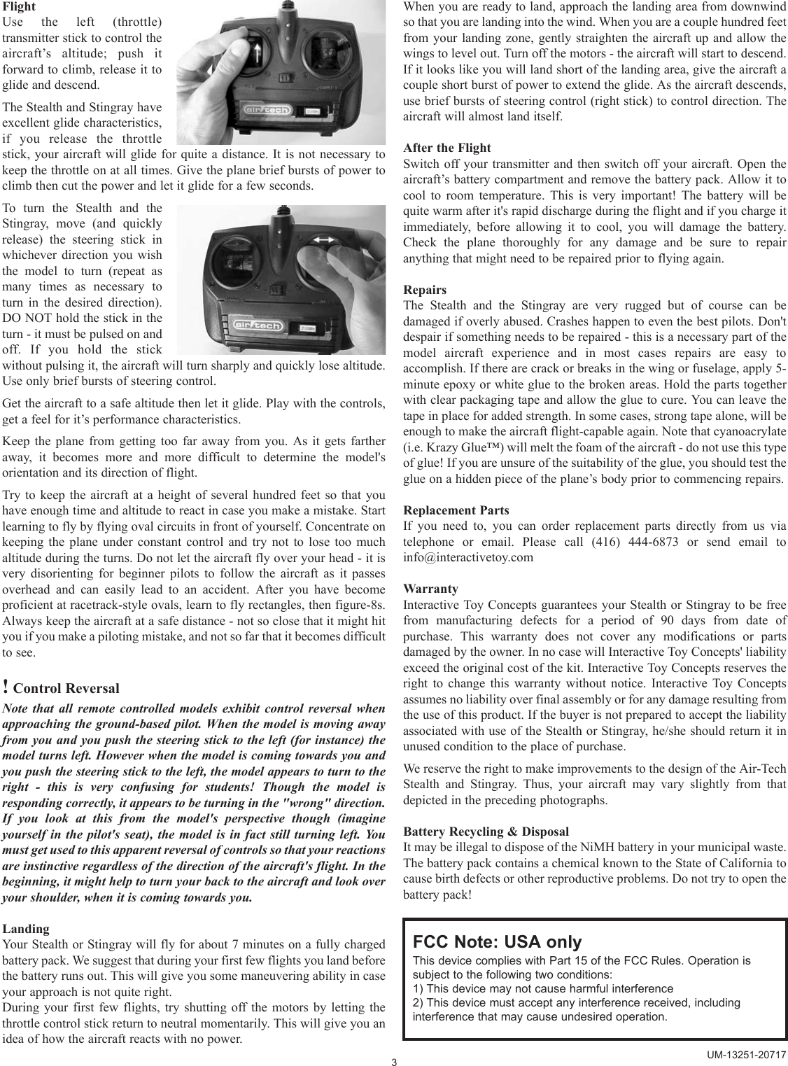 FlightUse the left (throttle)transmitter stick to control theaircraft’s altitude; push itforward to climb, release it toglide and descend.The Stealth and Stingray haveexcellent glide characteristics,if you release the throttlestick, your aircraft will glide for quite a distance. It is not necessary tokeep the throttle on at all times. Give the plane brief bursts of power toclimb then cut the power and let it glide for a few seconds.To turn the Stealth and theStingray, move (and quicklyrelease) the steering stick inwhichever direction you wishthe model to turn (repeat asmany times as necessary toturn in the desired direction).DO NOT hold the stick in theturn - it must be pulsed on andoff. If you hold the stickwithout pulsing it, the aircraft will turn sharply and quickly lose altitude.Use only brief bursts of steering control.Get the aircraft to a safe altitude then let it glide. Play with the controls,get a feel for it’s performance characteristics.Keep the plane from getting too far away from you. As it gets fartheraway, it becomes more and more difficult to determine the model&apos;sorientation and its direction of flight.Try to keep the aircraft at a height of several hundred feet so that youhave enough time and altitude to react in case you make a mistake. Startlearning to fly by flying oval circuits in front of yourself. Concentrate onkeeping the plane under constant control and try not to lose too muchaltitude during the turns. Do not let the aircraft fly over your head - it isvery disorienting for beginner pilots to follow the aircraft as it passesoverhead and can easily lead to an accident. After you have becomeproficient at racetrack-style ovals, learn to fly rectangles, then figure-8s.Always keep the aircraft at a safe distance - not so close that it might hityou if you make a piloting mistake, and not so far that it becomes difficultto see.!Control ReversalNote that all remote controlled models exhibit control reversal whenapproaching the ground-based pilot. When the model is moving awayfrom you and you push the steering stick to the left (for instance) themodel turns left. However when the model is coming towards you andyou push the steering stick to the left, the model appears to turn to theright - this is very confusing for students! Though the model isresponding correctly, it appears to be turning in the &quot;wrong&quot; direction.If you look at this from the model&apos;s perspective though (imagineyourself in the pilot&apos;s seat), the model is in fact still turning left. Youmust get used to this apparent reversal of controls so that your reactionsare instinctive regardless of the direction of the aircraft&apos;s flight. In thebeginning, it might help to turn your back to the aircraft and look overyour shoulder, when it is coming towards you.LandingYour Stealth or Stingray will fly for about 7 minutes on a fully chargedbattery pack. We suggest that during your first few flights you land beforethe battery runs out. This will give you some maneuvering ability in caseyour approach is not quite right.During your first few flights, try shutting off the motors by letting thethrottle control stick return to neutral momentarily. This will give you anidea of how the aircraft reacts with no power.When you are ready to land, approach the landing area from downwindso that you are landing into the wind. When you are a couple hundred feetfrom your landing zone, gently straighten the aircraft up and allow thewings to level out. Turn off the motors - the aircraft will start to descend.If it looks like you will land short of the landing area, give the aircraft acouple short burst of power to extend the glide. As the aircraft descends,use brief bursts of steering control (right stick) to control direction. Theaircraft will almost land itself.After the FlightSwitch off your transmitter and then switch off your aircraft. Open theaircraft’s battery compartment and remove the battery pack. Allow it tocool to room temperature. This is very important! The battery will bequite warm after it&apos;s rapid discharge during the flight and if you charge itimmediately, before allowing it to cool, you will damage the battery.Check the plane thoroughly for any damage and be sure to repairanything that might need to be repaired prior to flying again.RepairsThe Stealth and the Stingray are very rugged but of course can bedamaged if overly abused. Crashes happen to even the best pilots. Don&apos;tdespair if something needs to be repaired - this is a necessary part of themodel aircraft experience and in most cases repairs are easy toaccomplish. If there are crack or breaks in the wing or fuselage, apply 5-minute epoxy or white glue to the broken areas. Hold the parts togetherwith clear packaging tape and allow the glue to cure. You can leave thetape in place for added strength. In some cases, strong tape alone, will beenough to make the aircraft flight-capable again. Note that cyanoacrylate(i.e. Krazy Glue™) will melt the foam of the aircraft - do not use this typeof glue! If you are unsure of the suitability of the glue, you should test theglue on a hidden piece of the plane’s body prior to commencing repairs.Replacement PartsIf you need to, you can order replacement parts directly from us viatelephone or email. Please call (416) 444-6873 or send email toinfo@interactivetoy.comWarrantyInteractive Toy Concepts guarantees your Stealth or Stingray to be freefrom manufacturing defects for a period of 90 days from date ofpurchase. This warranty does not cover any modifications or partsdamaged by the owner. In no case will Interactive Toy Concepts&apos; liabilityexceed the original cost of the kit. Interactive Toy Concepts reserves theright to change this warranty without notice. Interactive Toy Conceptsassumes no liability over final assembly or for any damage resulting fromthe use of this product. If the buyer is not prepared to accept the liabilityassociated with use of the Stealth or Stingray, he/she should return it inunused condition to the place of purchase.We reserve the right to make improvements to the design of the Air-TechStealth and Stingray. Thus, your aircraft may vary slightly from thatdepicted in the preceding photographs. Battery Recycling &amp; DisposalIt may be illegal to dispose of the NiMH battery in your municipal waste.The battery pack contains a chemical known to the State of California tocause birth defects or other reproductive problems. Do not try to open thebattery pack!3UM-13251-20717FCC Note: USA onlyThis device complies with Part 15 of the FCC Rules. Operation issubject to the following two conditions:1) This device may not cause harmful interference2) This device must accept any interference received, includinginterference that may cause undesired operation.