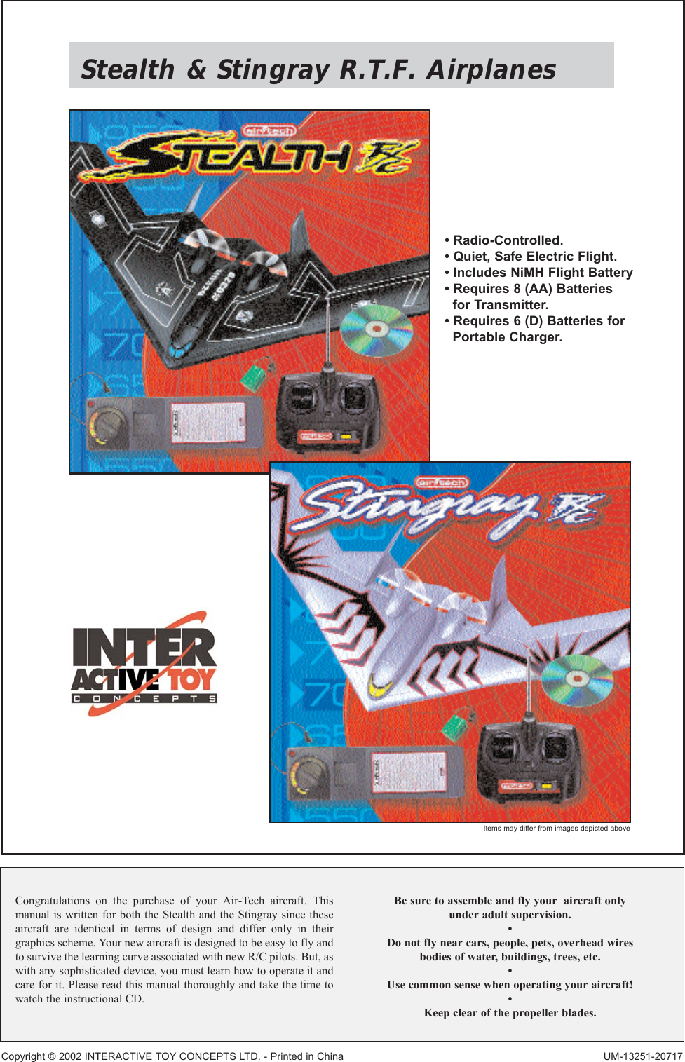 Stealth &amp; Stingray R.T.F. AirplanesCongratulations on the purchase of your Air-Tech aircraft. Thismanual is written for both the Stealth and the Stingray since theseaircraft are identical in terms of design and differ only in theirgraphics scheme. Your new aircraft is designed to be easy to fly andto survive the learning curve associated with new R/C pilots. But, aswith any sophisticated device, you must learn how to operate it andcare for it. Please read this manual thoroughly and take the time towatch the instructional CD.Be sure to assemble and fly your  aircraft onlyunder adult supervision.•Do not fly near cars, people, pets, overhead wiresbodies of water, buildings, trees, etc.•Use common sense when operating your aircraft!•Keep clear of the propeller blades.Copyright © 2002 INTERACTIVE TOY CONCEPTS LTD. - Printed in China UM-13251-20717• Radio-Controlled.• Quiet, Safe Electric Flight.• Includes NiMH Flight Battery• Requires 8 (AA) Batteriesfor Transmitter.• Requires 6 (D) Batteries forPortable Charger.Items may differ from images depicted above