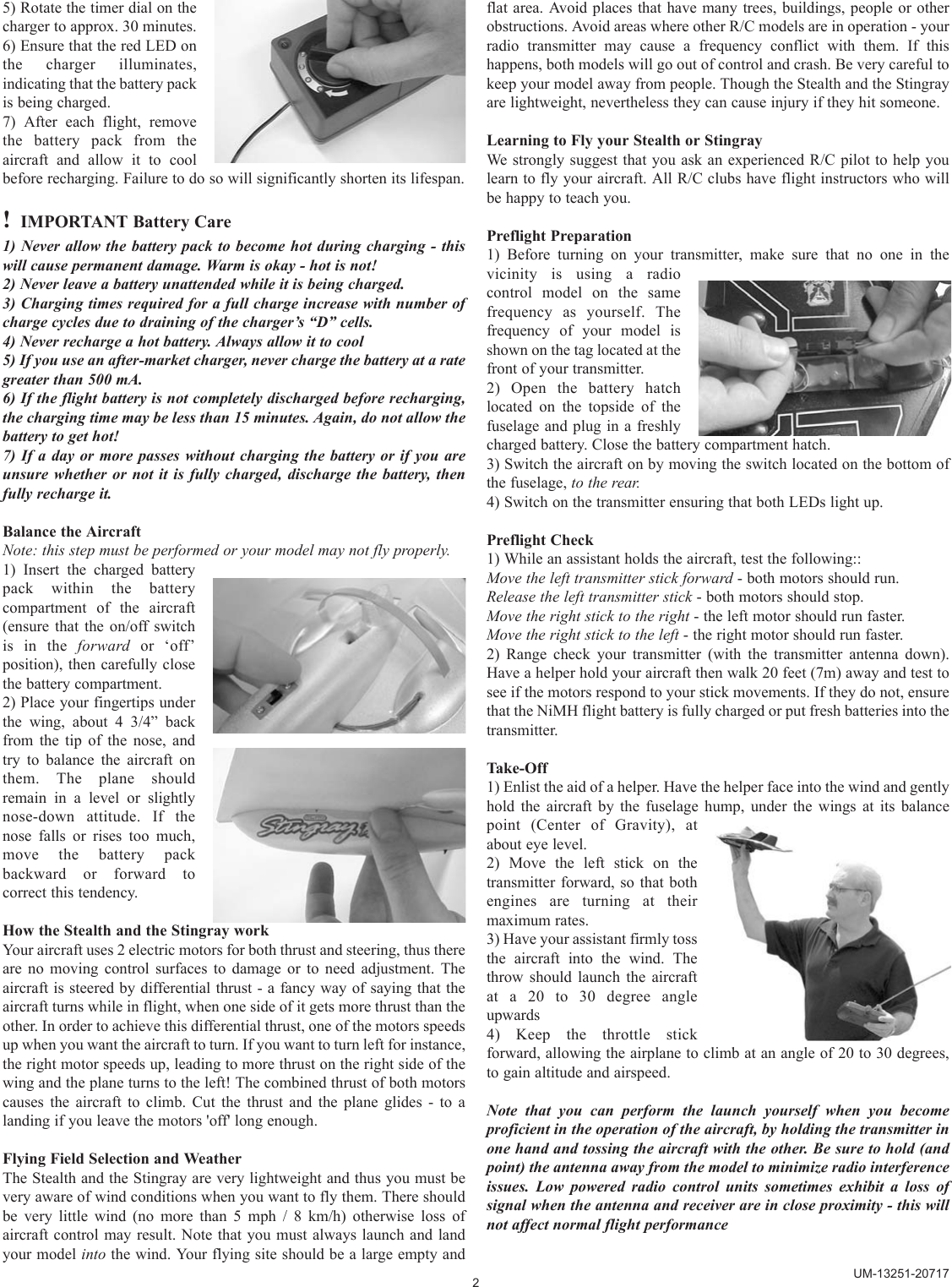 5) Rotate the timer dial on thecharger to approx. 30 minutes.6) Ensure that the red LED onthe charger illuminates,indicating that the battery packis being charged.7) After each flight, removethe battery pack from theaircraft and allow it to coolbefore recharging. Failure to do so will significantly shorten its lifespan.!IMPORTANT Battery Care1) Never allow the battery pack to become hot during charging - thiswill cause permanent damage. Warm is okay - hot is not!2) Never leave a battery unattended while it is being charged. 3) Charging times required for a full charge increase with number ofcharge cycles due to draining of the charger’s “D” cells. 4) Never recharge a hot battery. Always allow it to cool5) If you use an after-market charger, never charge the battery at a rategreater than 500 mA.6) If the flight battery is not completely discharged before recharging,the charging time may be less than 15 minutes. Again, do not allow thebattery to get hot!7) If a day or more passes without charging the battery or if you areunsure whether or not it is fully charged, discharge the battery, thenfully recharge it. Balance the AircraftNote: this step must be performed or your model may not fly properly.1) Insert the charged batterypack within the batterycompartment of the aircraft(ensure that the on/off switchis in the forward or ‘off’position), then carefully closethe battery compartment.2) Place your fingertips underthe wing, about 4 3/4” backfrom the tip of the nose, andtry to balance the aircraft onthem. The plane shouldremain in a level or slightlynose-down attitude. If thenose falls or rises too much,move the battery packbackward or forward tocorrect this tendency.How the Stealth and the Stingray workYour aircraft uses 2 electric motors for both thrust and steering, thus thereare no moving control surfaces to damage or to need adjustment. Theaircraft is steered by differential thrust - a fancy way of saying that theaircraft turns while in flight, when one side of it gets more thrust than theother. In order to achieve this differential thrust, one of the motors speedsup when you want the aircraft to turn. If you want to turn left for instance,the right motor speeds up, leading to more thrust on the right side of thewing and the plane turns to the left! The combined thrust of both motorscauses the aircraft to climb. Cut the thrust and the plane glides - to alanding if you leave the motors &apos;off&apos; long enough.Flying Field Selection and WeatherThe Stealth and the Stingray are very lightweight and thus you must bevery aware of wind conditions when you want to fly them. There shouldbe very little wind (no more than 5 mph / 8 km/h) otherwise loss ofaircraft control may result. Note that you must always launch and landyour model into the wind. Your flying site should be a large empty andflat area. Avoid places that have many trees, buildings, people or otherobstructions. Avoid areas where other R/C models are in operation - yourradio transmitter may cause a frequency conflict with them. If thishappens, both models will go out of control and crash. Be very careful tokeep your model away from people. Though the Stealth and the Stingrayare lightweight, nevertheless they can cause injury if they hit someone.Learning to Fly your Stealth or StingrayWe strongly suggest that you ask an experienced R/C pilot to help youlearn to fly your aircraft. All R/C clubs have flight instructors who willbe happy to teach you. Preflight Preparation1) Before turning on your transmitter, make sure that no one in thevicinity is using a radiocontrol model on the samefrequency as yourself. Thefrequency of your model isshown on the tag located at thefront of your transmitter.2) Open the battery hatchlocated on the topside of thefuselage and plug in a freshlycharged battery. Close the battery compartment hatch.3) Switch the aircraft on by moving the switch located on the bottom ofthe fuselage, to the rear.4) Switch on the transmitter ensuring that both LEDs light up.Preflight Check1) While an assistant holds the aircraft, test the following::Move the left transmitter stick forward - both motors should run.Release the left transmitter stick - both motors should stop.Move the right stick to the right - the left motor should run faster.Move the right stick to the left - the right motor should run faster.2) Range check your transmitter (with the transmitter antenna down).Have a helper hold your aircraft then walk 20 feet (7m) away and test tosee if the motors respond to your stick movements. If they do not, ensurethat the NiMH flight battery is fully charged or put fresh batteries into thetransmitter.Take-Off1) Enlist the aid of a helper. Have the helper face into the wind and gentlyhold the aircraft by the fuselage hump, under the wings at its balancepoint (Center of Gravity), atabout eye level.2) Move the left stick on thetransmitter forward, so that bothengines are turning at theirmaximum rates.3) Have your assistant firmly tossthe aircraft into the wind. Thethrow should launch the aircraftat a 20 to 30 degree angleupwards4) Keep the throttle stickforward, allowing the airplane to climb at an angle of 20 to 30 degrees,to gain altitude and airspeed.Note that you can perform the launch yourself when you becomeproficient in the operation of the aircraft, by holding the transmitter inone hand and tossing the aircraft with the other. Be sure to hold (andpoint) the antenna away from the model to minimize radio interferenceissues. Low powered radio control units sometimes exhibit a loss ofsignal when the antenna and receiver are in close proximity - this willnot affect normal flight performance2UM-13251-20717