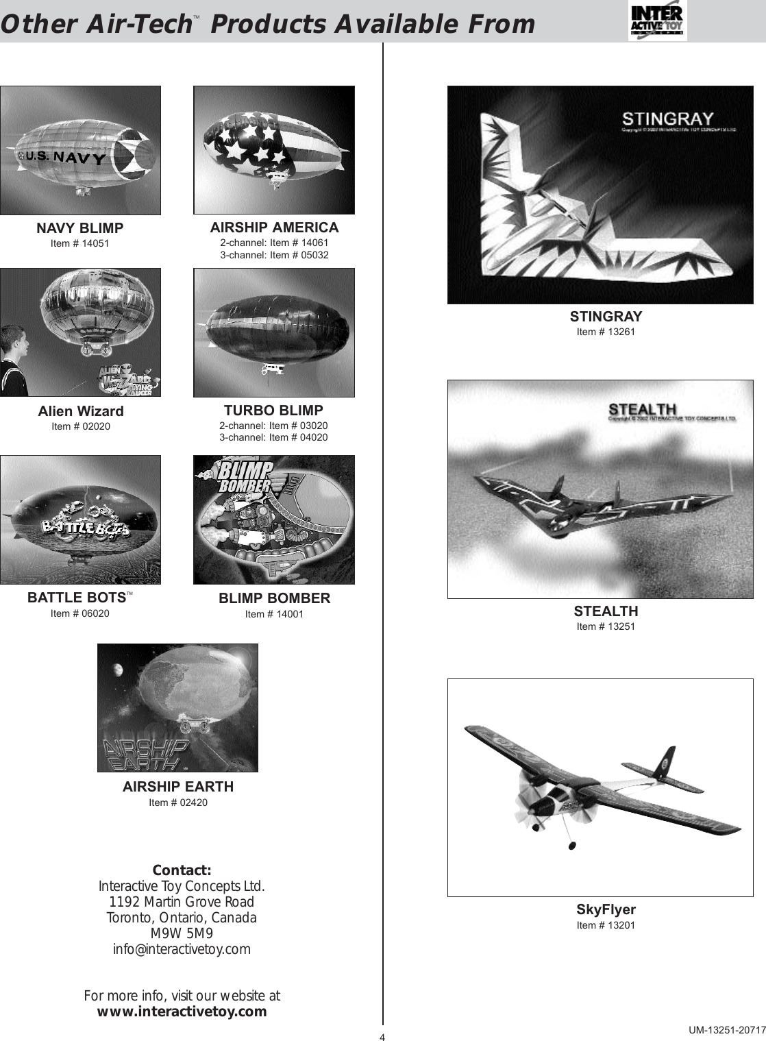 4Other Air-TechTMProducts Available FromNAVY BLIMPItem # 14051AIRSHIP AMERICA2-channel: Item # 140613-channel: Item # 05032TURBO BLIMP2-channel: Item # 030203-channel: Item # 04020Alien WizardItem # 02020BATTLE BOTSTMItem # 06020BLIMP BOMBERItem # 14001AIRSHIP EARTHItem # 02420STINGRAYItem # 13261STEALTHItem # 13251SkyFlyerItem # 13201Contact:Interactive Toy Concepts Ltd.1192 Martin Grove RoadToronto, Ontario, CanadaM9W 5M9info@interactivetoy.comFor more info, visit our website atwww.interactivetoy.comUM-13251-20717