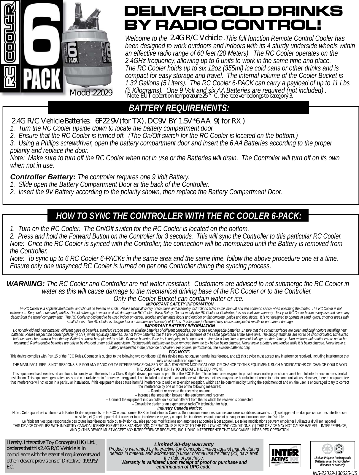 Limited 30-day warrantyProduct is warranted by Interactive Toy Concepts Limited against manufacturing defects in material and workmanship under normal use for thirty (30) days from the date of purchase. Warranty is validated upon receipt of proof or purchase and confirmation of UPC code.INS-22029-130625-US Lithium Polymer RechargeableBatteries must be recycled or disposed of properly.RC Cooler 6-PACK Batteries: The RC Cooler requires six AA Batteries.1.  Turn the RC Cooler upside down to locate the battery compartment door.2.  Ensure that the RC Cooler is turned off.  (The On/Off switch for the RC Cooler is located on the bottom.)3.  Using a Philips screwdriver, open the battery compartment door and insert the 6 AA Batteries according to the proper polarity and replace the door.Note:  Make sure to turn off the RC Cooler when not in use or the Batteries will drain.  The Controller will turn off on its own when not in use.Controller Battery: The controller requires one 9 Volt Battery.1.  Slide open the Battery Compartment Door at the back of the Controller.2.  Insert the 9V Battery according to the polarity shown, then replace the Battery Compartment Door.BATTERY REQUIREMENTS:Welcome to the RC Cooler 6-PACK.  This full function Remote Control Cooler has been designed to work outdoors and indoors with its 4 sturdy underside wheels within an effective radio range of 60 feet (20 Meters).  The RC Cooler operates on the 2.4GHz frequency, allowing up to 6 units to work in the same time and place.  The RC Cooler holds up to six 12oz (355ml) ice cold cans or other drinks and is compact for easy storage and travel.  The internal volume of the Cooler Bucket is 1.32 Gallons (5 Liters).  The RC Cooler 6-PACK can carry a payload of up to 11 Lbs (5 Kilograms).  One 9 Volt and six AA Batteries are required (not included) .DELIVER COLD DRINKSBY RADIO CONTROL!1.  Turn on the RC Cooler.  The On/Off switch for the RC Cooler is located on the bottom.2.  Press and hold the Forward Button on the Controller for 3 seconds.  This will sync the Controller to this particular RC Cooler.Note:  Once the RC Cooler is synced with the Controller, the connection will be memorized until the Battery is removed from the Controller.Note:  To sync up to 6 RC Cooler 6-PACKs in the same area and the same time, follow the above procedure one at a time.  Ensure only one unsynced RC Cooler is turned on per one Controller during the syncing process.HOW TO SYNC THE CONTROLLER WITH THE RC COOLER 6-PACK:WARNING: The RC Cooler and Controller are not water resistant.  Customers are advised to not submerge the RC Cooler in water as this will cause damage to the mechanical driving base of the RC Cooler or to the Controller.  Only the Cooler Bucket can contain water or ice.IMPORTANT SAFETY INFORMATIONThe RC Cooler is a sophisticated model and should be treated as such.  Please follow all safety precautions and assembly instructions listed in this manual and use common sense when operating the model.  The RC Cooler is not waterproof.  Keep out of rain and puddles. Do not submerge in water as it will damage the RC Cooler.  Basic Safety: Do not modify the RC Cooler or Controller; this will void your warranty.  Test your RC Cooler before every use and clean any debris from the wheel compartments.  The RC Cooler is designed to be used indoor on carpet, wooden and laminate floors and outdoor on flat concrete, patios and pool decks.  It is not designed to operate in sand, grass, snow or areas with small stones.  The RC Cooler is designed for a maximum load capacity of 11 Lbs. (5 Kilograms). Overload may cause unexpected results or permanent damageIMPORTANT BATTERY INFORMATIONDo not mix old and new batteries, different types of batteries, standard carbon zinc, or alkaline batteries of different capacities. Do not use rechargeable batteries. Ensure that the contact surfaces are clean and bright before installing new batteries. Please respect the correct polarity (-) or (+) when replacing batteries. Do not throw batteries into the fire. Replace all batteries of the same type/brand at the same time. The supply terminals are not to be short-circuited. Exhausted batteries must be removed from the toy. Batteries should be replaced by adults. Remove batteries if the toy is not going to be operated or store for a long time to prevent leakage or other damage. Non-rechargeable batteries are not to be recharged. Rechargeable batteries are only to be charged under adult supervision. Rechargeable batteries are to be removed from the toy before being charged. Never leave a battery unattended while it is being charged. Never leave a battery unattended in the presence of children. For optimal performance, use alkaline batteries only.FCC NOTE：This device complies with Part 15 of the FCC Rules.Operation is subject to the following two conditions: (1) this device may not cause harmful interference, and (2) this device must accept any interference received, including interference that may cause undesired operation.THE MANUFACTURER IS NOT RESPONSIBLE FOR ANY RADIO OR TV INTERFERENCE CAUSED BY UNAUTHORIZED MODIFICATIONS  OR CHANGE TO THIS EQUIPMENT. SUCH MODIFICATIONS OR CHANGE COULD VOID THE USER’S AUTHORITY TO OPERATE THE EQUIPMENT.This equipment has been tested and found to comply with the limits for a Class B digital device, pursuant to part 15 of the FCC Rules. These limits are designed to provide reasonable protection against harmful interference in a residential installation. This equipment generates, uses and can radiate radio frequency energy and, if not installed and used in accordance with the instructions, may cause harmful interference to radio communications. However, there is no guarantee that interference will not occur in a particular installation. If this equipment does cause harmful interference to radio or television reception, which can be determined by turning the equipment off and on, the user is encouraged to try to correct the interference by one or more of the following measures: -- Reorient or relocate the receiving antenna. -- Increase the separation between the equipment and receiver. -- Connect the equipment into an outlet on a circuit different from that to which the receiver is connected. -- Consult the dealer or an experienced radio/TV technician for help.Industry Canada Notice: Note : Cet appareil est conforme à la Partie 15 des règlements de la FCC et aux normes RSS de l’Industrie du Canada. Son fonctionnement est soumis aux deux conditions suivantes :  (1) cet appareil ne doit pas causer des interférences nuisibles, et (2) cet appareil doit accepter toute interférence reçue, y compris les interférences qui peuvent provoquer un fonctionnement indésirable.  Le fabricant n&apos;est pas responsable des toutes interférences radio ou télévision causées par des modifications non autorisées apportées à cet appareil. De telles modifications peuvent empêcher l’utilisateur d’utiliser l&apos;appareil.THIS DEVICE COMPLIES WITH INDUSTRY CANADA LICENSE-EXEMPT RSS STANDARD(S). OPERATION IS SUBJECT TO THE FOLLOWING TWO CONDITIONS: (1) THIS DEVICE MAY NOT CAUSE HARMFUL INTERFERENCE, AND (2) THIS DEVICE MUST ACCEPT ANY INTERFERENCE RECEIVED, INCLUDING INTERFERENCE THAT MAY CAUSE UNDESIRED OPERATION.Hereby, Interactive Toy Concepts (HK) Ltd. ,declares that this 2.4G R/C Vehicle is  incompliance with the essential requirements andother relevant provisions of Directive   1999/5/EC.2.4G R/C Vehicle .Model:220292.4G R/C Vehicle Batteries:   6F22 9V(for TX), DC9V BY 1.5V*6 AA  9( for RX )Note: EUT opeartion temperature:25 °C. the receiver belongs to category 3.