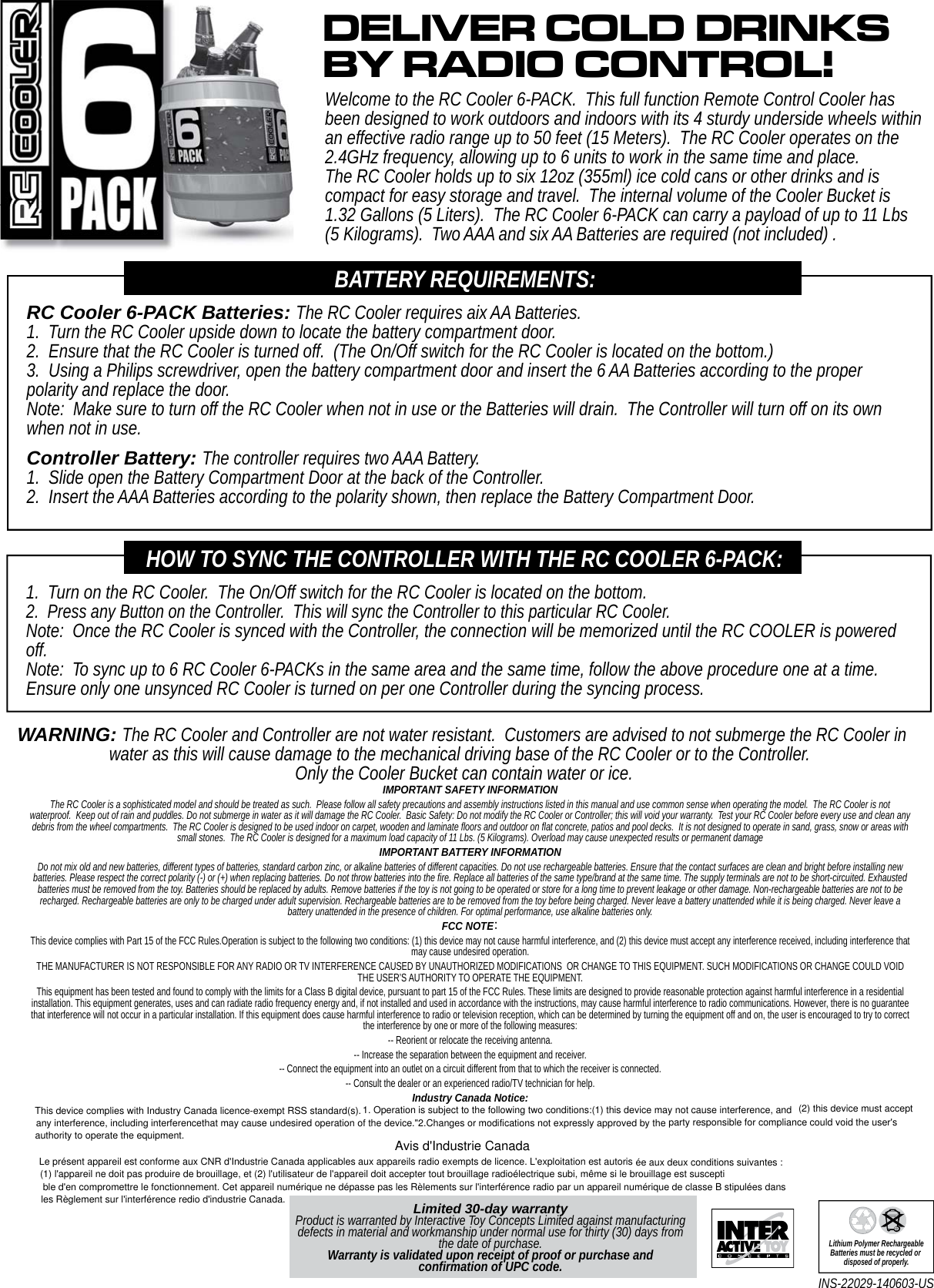 Limited 30-day warrantyProduct is warranted by Interactive Toy Concepts Limited against manufacturing defects in material and workmanship under normal use for thirty (30) days from the date of purchase. Warranty is validated upon receipt of proof or purchase and confirmation of UPC code.INS-22029-140603-US Lithium Polymer RechargeableBatteries must be recycled or disposed of properly.RC Cooler 6-PACK Batteries: The RC Cooler requires aix AA Batteries.1.  Turn the RC Cooler upside down to locate the battery compartment door.2.  Ensure that the RC Cooler is turned off.  (The On/Off switch for the RC Cooler is located on the bottom.)3.  Using a Philips screwdriver, open the battery compartment door and insert the 6 AA Batteries according to the proper polarity and replace the door.Note:  Make sure to turn off the RC Cooler when not in use or the Batteries will drain.  The Controller will turn off on its own when not in use.Controller Battery: The controller requires two AAA Battery.1.  Slide open the Battery Compartment Door at the back of the Controller.2.  Insert the AAA Batteries according to the polarity shown, then replace the Battery Compartment Door.BATTERY REQUIREMENTS:Welcome to the RC Cooler 6-PACK.  This full function Remote Control Cooler has been designed to work outdoors and indoors with its 4 sturdy underside wheels within an effective radio range up to 50 feet (15 Meters).  The RC Cooler operates on the 2.4GHz frequency, allowing up to 6 units to work in the same time and place.  The RC Cooler holds up to six 12oz (355ml) ice cold cans or other drinks and is compact for easy storage and travel.  The internal volume of the Cooler Bucket is 1.32 Gallons (5 Liters).  The RC Cooler 6-PACK can carry a payload of up to 11 Lbs (5 Kilograms).  Two AAA and six AA Batteries are required (not included) .DELIVER COLD DRINKSBY RADIO CONTROL!1.  Turn on the RC Cooler.  The On/Off switch for the RC Cooler is located on the bottom.2.  Press any Button on the Controller.  This will sync the Controller to this particular RC Cooler.Note:  Once the RC Cooler is synced with the Controller, the connection will be memorized until the RC COOLER is powered off.Note:  To sync up to 6 RC Cooler 6-PACKs in the same area and the same time, follow the above procedure one at a time.  Ensure only one unsynced RC Cooler is turned on per one Controller during the syncing process.HOW TO SYNC THE CONTROLLER WITH THE RC COOLER 6-PACK:WARNING: The RC Cooler and Controller are not water resistant.  Customers are advised to not submerge the RC Cooler in water as this will cause damage to the mechanical driving base of the RC Cooler or to the Controller.  Only the Cooler Bucket can contain water or ice.IMPORTANT SAFETY INFORMATIONThe RC Cooler is a sophisticated model and should be treated as such.  Please follow all safety precautions and assembly instructions listed in this manual and use common sense when operating the model.  The RC Cooler is not waterproof.  Keep out of rain and puddles. Do not submerge in water as it will damage the RC Cooler.  Basic Safety: Do not modify the RC Cooler or Controller; this will void your warranty.  Test your RC Cooler before every use and clean any debris from the wheel compartments.  The RC Cooler is designed to be used indoor on carpet, wooden and laminate floors and outdoor on flat concrete, patios and pool decks.  It is not designed to operate in sand, grass, snow or areas with small stones.  The RC Cooler is designed for a maximum load capacity of 11 Lbs. (5 Kilograms). Overload may cause unexpected results or permanent damageIMPORTANT BATTERY INFORMATIONDo not mix old and new batteries, different types of batteries, standard carbon zinc, or alkaline batteries of different capacities. Do not use rechargeable batteries. Ensure that the contact surfaces are clean and bright before installing new batteries. Please respect the correct polarity (-) or (+) when replacing batteries. Do not throw batteries into the fire. Replace all batteries of the same type/brand at the same time. The supply terminals are not to be short-circuited. Exhausted batteries must be removed from the toy. Batteries should be replaced by adults. Remove batteries if the toy is not going to be operated or store for a long time to prevent leakage or other damage. Non-rechargeable batteries are not to be recharged. Rechargeable batteries are only to be charged under adult supervision. Rechargeable batteries are to be removed from the toy before being charged. Never leave a battery unattended while it is being charged. Never leave a battery unattended in the presence of children. For optimal performance, use alkaline batteries only.FCC NOTE：This device complies with Part 15 of the FCC Rules.Operation is subject to the following two conditions: (1) this device may not cause harmful interference, and (2) this device must accept any interference received, including interference that may cause undesired operation.THE MANUFACTURER IS NOT RESPONSIBLE FOR ANY RADIO OR TV INTERFERENCE CAUSED BY UNAUTHORIZED MODIFICATIONS  OR CHANGE TO THIS EQUIPMENT. SUCH MODIFICATIONS OR CHANGE COULD VOID THE USER’S AUTHORITY TO OPERATE THE EQUIPMENT.This equipment has been tested and found to comply with the limits for a Class B digital device, pursuant to part 15 of the FCC Rules. These limits are designed to provide reasonable protection against harmful interference in a residential installation. This equipment generates, uses and can radiate radio frequency energy and, if not installed and used in accordance with the instructions, may cause harmful interference to radio communications. However, there is no guarantee that interference will not occur in a particular installation. If this equipment does cause harmful interference to radio or television reception, which can be determined by turning the equipment off and on, the user is encouraged to try to correct the interference by one or more of the following measures: -- Reorient or relocate the receiving antenna. -- Increase the separation between the equipment and receiver. -- Connect the equipment into an outlet on a circuit different from that to which the receiver is connected. -- Consult the dealer or an experienced radio/TV technician for help.Industry Canada Notice: This device complies with Industry Canada licence-exempt RSS standard(s). 1. Operation is subject to the following two conditions:(1) this device may not cause interference, and (2) this device must acceptany interference, including interferencethat may cause undesired operation of the device.&quot;2.Changes or modifications not expressly approved by the party responsible for compliance could void the user&apos;sauthority to operate the equipment. Avis d&apos;Industrie CanadaLe présent appareil est conforme aux CNR d&apos;Industrie Canada applicables aux appareils radio exempts de licence. L&apos;exploitation est autoris ée aux deux conditions suivantes :(1) l&apos;appareil ne doit pas produire de brouillage, et (2) l&apos;utilisateur de l&apos;appareil doit accepter tout brouillage radioélectrique subi, même si le brouillage est susceptible d&apos;en compromettre le fonctionnement. Cet appareil numérique ne dépasse pas les Rèlements sur l&apos;interférence radio par un appareil numérique de classe B stipulées dansles Règlement sur l&apos;interférence redio d&apos;industrie Canada.