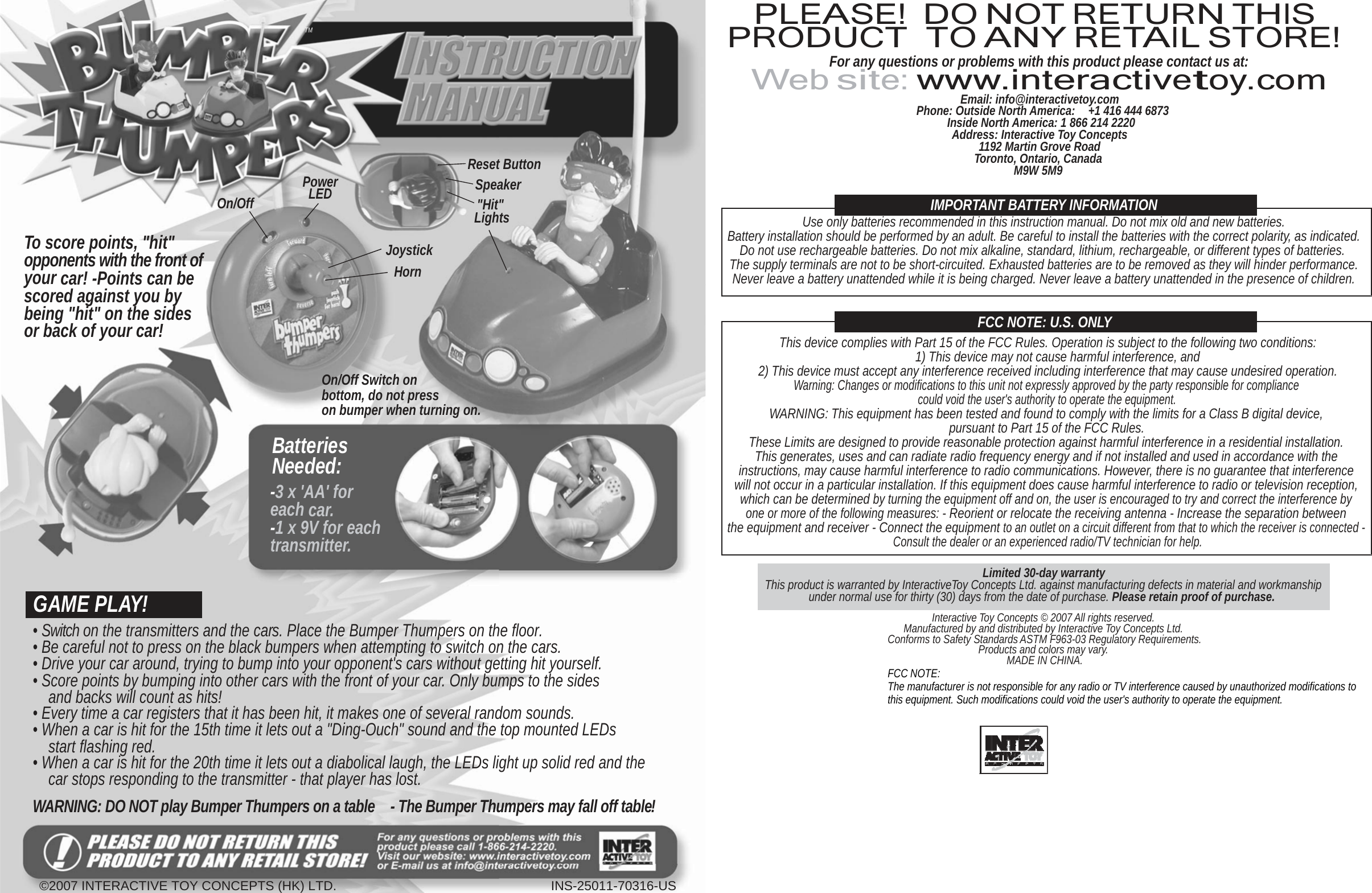  TM PLEASE! PRODUCT DO NOT RETURN THIS TO ANY RETAIL STORE!                To score points, &quot;hit&quot; opponents with the front of your car! -Points can be scored against you by being &quot;hit&quot; on the sides or back of your car!             On/Off           Power LED                 Joystick Horn          Reset Button Speaker  &quot;Hit&quot; Lights For any questions or problems with this product please contact us at: Web site: www.interactivetoy.com Email: info@interactivetoy.com Phone: Outside North America:    +1 416 444 6873 Inside North America: 1 866 214 2220 Address: Interactive Toy Concepts 1192 Martin Grove Road Toronto, Ontario, Canada M9W 5M9   IMPORTANT BATTERY INFORMATION Use only batteries recommended in this instruction manual. Do not mix old and new batteries. Battery installation should be performed by an adult. Be careful to install the batteries with the correct polarity, as indicated. Do not use rechargeable batteries. Do not mix alkaline, standard, lithium, rechargeable, or different types of batteries. The supply terminals are not to be short-circuited. Exhausted batteries are to be removed as they will hinder performance. Never leave a battery unattended while it is being charged. Never leave a battery unattended in the presence of children.   FCC NOTE: U.S. ONLY This device complies with Part 15 of the FCC Rules. Operation is subject to the following two conditions: 1) This device may not cause harmful interference, and                    GAME PLAY!  On/Off Switch on bottom, do not press on bumper when turning on.  Batteries Needed: -3 x &apos;AA&apos; for each car. -1 x 9V for each transmitter. 2) This device must accept any interference received including interference that may cause undesired operation. Warning: Changes or modifications to this unit not expressly approved by the party responsible for compliance could void the user&apos;s authority to operate the equipment. WARNING: This equipment has been tested and found to comply with the limits for a Class B digital device, pursuant to Part 15 of the FCC Rules. These Limits are designed to provide reasonable protection against harmful interference in a residential installation. This generates, uses and can radiate radio frequency energy and if not installed and used in accordance with the instructions, may cause harmful interference to radio communications. However, there is no guarantee that interference will not occur in a particular installation. If this equipment does cause harmful interference to radio or television reception, which can be determined by turning the equipment off and on, the user is encouraged to try and correct the interference by one or more of the following measures: - Reorient or relocate the receiving antenna - Increase the separation between the equipment and receiver - Connect the equipment to an outlet on a circuit different from that to which the receiver is connected - Consult the dealer or an experienced radio/TV technician for help.  Limited 30-day warranty This product is warranted by InteractiveToy Concepts Ltd. against manufacturing defects in material and workmanship under normal use for thirty (30) days from the date of purchase. Please retain proof of purchase.  Interactive Toy Concepts © 2007 All rights reserved. • Switch on the transmitters and the cars. Place the Bumper Thumpers on the floor. • Be careful not to press on the black bumpers when attempting to switch on the cars. • Drive your car around, trying to bump into your opponent&apos;s cars without getting hit yourself. • Score points by bumping into other cars with the front of your car. Only bumps to the sides and backs will count as hits! • Every time a car registers that it has been hit, it makes one of several random sounds. • When a car is hit for the 15th time it lets out a &quot;Ding-Ouch&quot; sound and the top mounted LEDs start flashing red. • When a car is hit for the 20th time it lets out a diabolical laugh, the LEDs light up solid red and the car stops responding to the transmitter - that player has lost.  WARNING: DO NOT play Bumper Thumpers on a table  - The Bumper Thumpers may fall off table! Manufactured by and distributed by Interactive Toy Concepts Ltd. Conforms to Safety Standards ASTM F963-03 Regulatory Requirements. Products and colors may vary. MADE IN CHINA. FCC NOTE: The manufacturer is not responsible for any radio or TV interference caused by unauthorized modifications to this equipment. Such modifications could void the user&apos;s authority to operate the equipment.        ©2007 INTERACTIVE TOY CONCEPTS (HK) LTD. INS-25011-70316-US  
