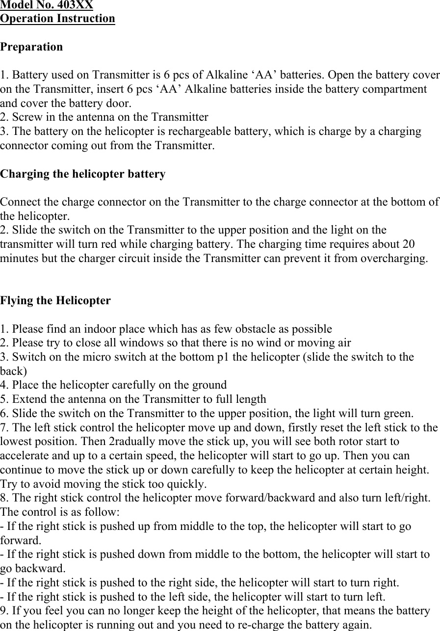  Model No. 403XX Operation Instruction   Preparation   1. Battery used on Transmitter is 6 pcs of Alkaline ‘AA’ batteries. Open the battery cover on the Transmitter, insert 6 pcs ‘AA’ Alkaline batteries inside the battery compartment and cover the battery door.  2. Screw in the antenna on the Transmitter  3. The battery on the helicopter is rechargeable battery, which is charge by a charging connector coming out from the Transmitter.   Charging the helicopter battery   Connect the charge connector on the Transmitter to the charge connector at the bottom of the helicopter.  2. Slide the switch on the Transmitter to the upper position and the light on the transmitter will turn red while charging battery. The charging time requires about 20 minutes but the charger circuit inside the Transmitter can prevent it from overcharging.    Flying the Helicopter   1. Please find an indoor place which has as few obstacle as possible  2. Please try to close all windows so that there is no wind or moving air  3. Switch on the micro switch at the bottom p1 the helicopter (slide the switch to the back)  4. Place the helicopter carefully on the ground  5. Extend the antenna on the Transmitter to full length  6. Slide the switch on the Transmitter to the upper position, the light will turn green.  7. The left stick control the helicopter move up and down, firstly reset the left stick to the lowest position. Then 2radually move the stick up, you will see both rotor start to accelerate and up to a certain speed, the helicopter will start to go up. Then you can continue to move the stick up or down carefully to keep the helicopter at certain height. Try to avoid moving the stick too quickly.  8. The right stick control the helicopter move forward/backward and also turn left/right. The control is as follow:  - If the right stick is pushed up from middle to the top, the helicopter will start to go forward.  - If the right stick is pushed down from middle to the bottom, the helicopter will start to go backward.  - If the right stick is pushed to the right side, the helicopter will start to turn right.  - If the right stick is pushed to the left side, the helicopter will start to turn left.  9. If you feel you can no longer keep the height of the helicopter, that means the battery on the helicopter is running out and you need to re-charge the battery again. 