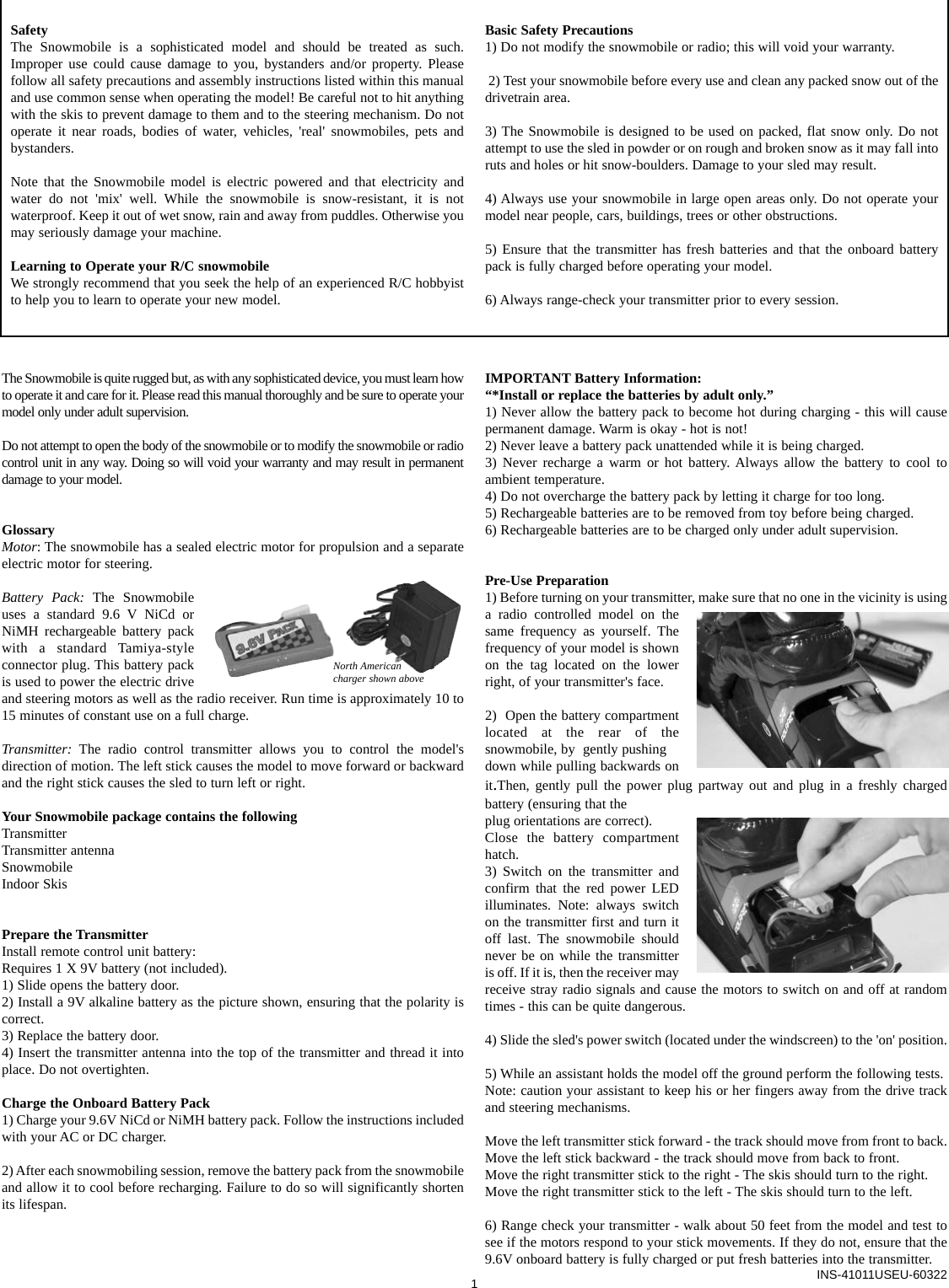 The Snowmobile is quite rugged but, as with any sophisticated device, you must learn howto operate it and care for it. Please read this manual thoroughly and be sure to operate yourmodel only under adult supervision.Do not attempt to open the body of the snowmobile or to modify the snowmobile or radiocontrol unit in any way. Doing so will void your warranty and may result in permanentdamage to your model.GlossaryMotor: The snowmobile has a sealed electric motor for propulsion and a separateelectric motor for steering.Battery Pack: The Snowmobileuses a standard 9.6 V NiCd orNiMH rechargeable battery packwith a standard Tamiya-styleconnector plug. This battery packis used to power the electric driveand steering motors as well as the radio receiver. Run time is approximately 10 to15 minutes of constant use on a full charge.Transmitter: The radio control transmitter allows you to control the model&apos;sdirection of motion. The left stick causes the model to move forward or backwardand the right stick causes the sled to turn left or right.Your Snowmobile package contains the followingTransmitterTransmitter antennaSnowmobile Indoor SkisPrepare the TransmitterInstall remote control unit battery:Requires 1 X 9V battery (not included).1) Slide opens the battery door.2) Install a 9V alkaline battery as the picture shown, ensuring that the polarity iscorrect. 3) Replace the battery door. 4) Insert the transmitter antenna into the top of the transmitter and thread it intoplace. Do not overtighten.Charge the Onboard Battery Pack1) Charge your 9.6V NiCd or NiMH battery pack. Follow the instructions includedwith your AC or DC charger.2) After each snowmobiling session, remove the battery pack from the snowmobileand allow it to cool before recharging. Failure to do so will significantly shortenits lifespan.IMPORTANT Battery Information:“*Install or replace the batteries by adult only.” 1) Never allow the battery pack to become hot during charging - this will causepermanent damage. Warm is okay - hot is not!2) Never leave a battery pack unattended while it is being charged. 3) Never recharge a warm or hot battery. Always allow the battery to cool to ambient temperature.4) Do not overcharge the battery pack by letting it charge for too long.5) Rechargeable batteries are to be removed from toy before being charged.6) Rechargeable batteries are to be charged only under adult supervision.Pre-Use Preparation1) Before turning on your transmitter, make sure that no one in the vicinity is usinga radio controlled model on thesame frequency as yourself. Thefrequency of your model is shownon the tag located on the lowerright, of your transmitter&apos;s face.2)  Open the battery compartmentlocated at the rear of thesnowmobile, by  gently pushing down while pulling backwards onit.Then, gently pull the power plug partway out and plug in a freshly chargedbattery (ensuring that theplug orientations are correct). Close the battery compartmenthatch.3) Switch on the transmitter andconfirm that the red power LEDilluminates. Note: always switchon the transmitter first and turn itoff last. The snowmobile shouldnever be on while the transmitteris off. If it is, then the receiver mayreceive stray radio signals and cause the motors to switch on and off at randomtimes - this can be quite dangerous.4) Slide the sled&apos;s power switch (located under the windscreen) to the &apos;on&apos; position.5) While an assistant holds the model off the ground perform the following tests.Note: caution your assistant to keep his or her fingers away from the drive trackand steering mechanisms.Move the left transmitter stick forward - the track should move from front to back.Move the left stick backward - the track should move from back to front.Move the right transmitter stick to the right - The skis should turn to the right.Move the right transmitter stick to the left - The skis should turn to the left.6) Range check your transmitter - walk about 50 feet from the model and test tosee if the motors respond to your stick movements. If they do not, ensure that the9.6V onboard battery is fully charged or put fresh batteries into the transmitter.1INS-41011USEU-60322SafetyThe Snowmobile is a sophisticated model and should be treated as such.Improper use could cause damage to you, bystanders and/or property. Pleasefollow all safety precautions and assembly instructions listed within this manualand use common sense when operating the model! Be careful not to hit anythingwith the skis to prevent damage to them and to the steering mechanism. Do notoperate it near roads, bodies of water, vehicles, &apos;real&apos; snowmobiles, pets andbystanders.Note that the Snowmobile model is electric powered and that electricity andwater do not &apos;mix&apos; well. While the snowmobile is snow-resistant, it is notwaterproof. Keep it out of wet snow, rain and away from puddles. Otherwise youmay seriously damage your machine.Learning to Operate your R/C snowmobileWe strongly recommend that you seek the help of an experienced R/C hobbyistto help you to learn to operate your new model. Basic Safety Precautions1) Do not modify the snowmobile or radio; this will void your warranty.2) Test your snowmobile before every use and clean any packed snow out of thedrivetrain area.3) The Snowmobile is designed to be used on packed, flat snow only. Do notattempt to use the sled in powder or on rough and broken snow as it may fall intoruts and holes or hit snow-boulders. Damage to your sled may result. 4) Always use your snowmobile in large open areas only. Do not operate yourmodel near people, cars, buildings, trees or other obstructions.5) Ensure that the transmitter has fresh batteries and that the onboard batterypack is fully charged before operating your model.6) Always range-check your transmitter prior to every session.North Americancharger shown above