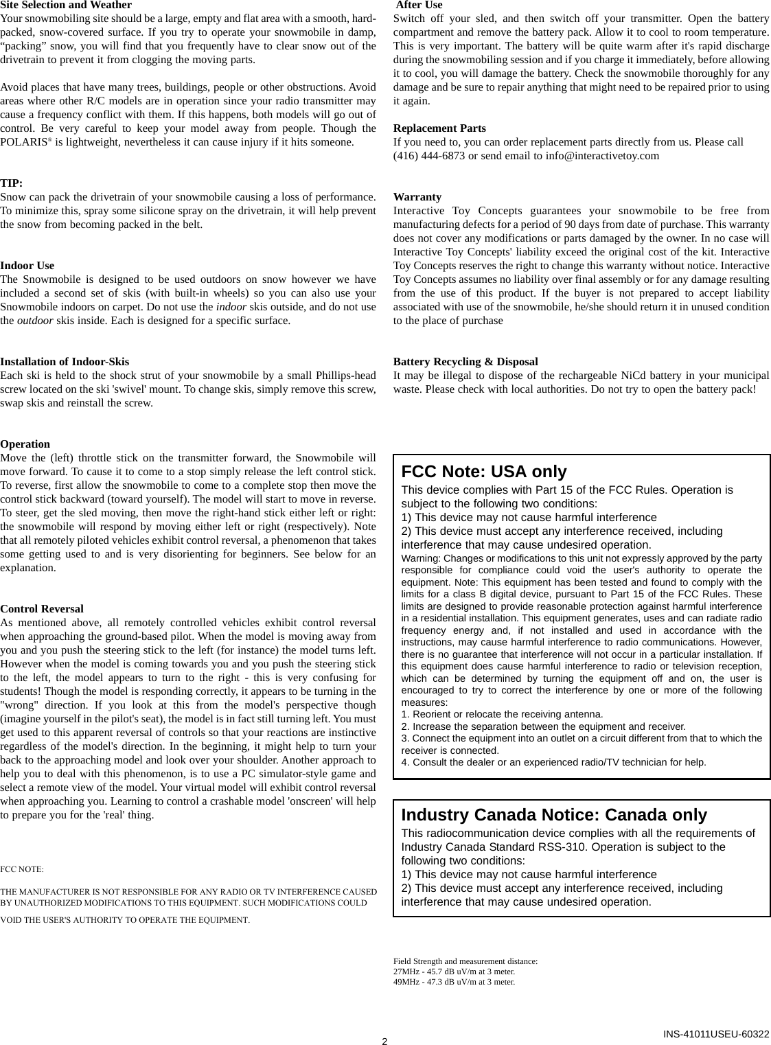 Site Selection and WeatherYour snowmobiling site should be a large, empty and flat area with a smooth, hard-packed, snow-covered surface. If you try to operate your snowmobile in damp,“packing” snow, you will find that you frequently have to clear snow out of thedrivetrain to prevent it from clogging the moving parts.Avoid places that have many trees, buildings, people or other obstructions. Avoidareas where other R/C models are in operation since your radio transmitter maycause a frequency conflict with them. If this happens, both models will go out ofcontrol. Be very careful to keep your model away from people. Though thePOLARIS®is lightweight, nevertheless it can cause injury if it hits someone.TIP:Snow can pack the drivetrain of your snowmobile causing a loss of performance.To minimize this, spray some silicone spray on the drivetrain, it will help preventthe snow from becoming packed in the belt.Indoor UseThe Snowmobile is designed to be used outdoors on snow however we haveincluded a second set of skis (with built-in wheels) so you can also use yourSnowmobile indoors on carpet. Do not use the indoor skis outside, and do not usethe outdoor skis inside. Each is designed for a specific surface.Installation of Indoor-SkisEach ski is held to the shock strut of your snowmobile by a small Phillips-headscrew located on the ski &apos;swivel&apos; mount. To change skis, simply remove this screw,swap skis and reinstall the screw. OperationMove the (left) throttle stick on the transmitter forward, the Snowmobile willmove forward. To cause it to come to a stop simply release the left control stick.To reverse, first allow the snowmobile to come to a complete stop then move thecontrol stick backward (toward yourself). The model will start to move in reverse.To steer, get the sled moving, then move the right-hand stick either left or right:the snowmobile will respond by moving either left or right (respectively). Notethat all remotely piloted vehicles exhibit control reversal, a phenomenon that takessome getting used to and is very disorienting for beginners. See below for anexplanation.Control ReversalAs mentioned above, all remotely controlled vehicles exhibit control reversalwhen approaching the ground-based pilot. When the model is moving away fromyou and you push the steering stick to the left (for instance) the model turns left.However when the model is coming towards you and you push the steering stickto the left, the model appears to turn to the right - this is very confusing forstudents! Though the model is responding correctly, it appears to be turning in the&quot;wrong&quot; direction. If you look at this from the model&apos;s perspective though(imagine yourself in the pilot&apos;s seat), the model is in fact still turning left. You mustget used to this apparent reversal of controls so that your reactions are instinctiveregardless of the model&apos;s direction. In the beginning, it might help to turn yourback to the approaching model and look over your shoulder. Another approach tohelp you to deal with this phenomenon, is to use a PC simulator-style game andselect a remote view of the model. Your virtual model will exhibit control reversalwhen approaching you. Learning to control a crashable model &apos;onscreen&apos; will help to prepare you for the &apos;real&apos; thing.After UseSwitch off your sled, and then switch off your transmitter. Open the batterycompartment and remove the battery pack. Allow it to cool to room temperature.This is very important. The battery will be quite warm after it&apos;s rapid dischargeduring the snowmobiling session and if you charge it immediately, before allowingit to cool, you will damage the battery. Check the snowmobile thoroughly for anydamage and be sure to repair anything that might need to be repaired prior to usingit again.Replacement PartsIf you need to, you can order replacement parts directly from us. Please call (416) 444-6873 or send email to info@interactivetoy.comWarrantyInteractive Toy Concepts guarantees your snowmobile to be free frommanufacturing defects for a period of 90 days from date of purchase. This warrantydoes not cover any modifications or parts damaged by the owner. In no case willInteractive Toy Concepts&apos; liability exceed the original cost of the kit. InteractiveToy Concepts reserves the right to change this warranty without notice. InteractiveToy Concepts assumes no liability over final assembly or for any damage resultingfrom the use of this product. If the buyer is not prepared to accept liabilityassociated with use of the snowmobile, he/she should return it in unused conditionto the place of purchaseBattery Recycling &amp; DisposalIt may be illegal to dispose of the rechargeable NiCd battery in your municipalwaste. Please check with local authorities. Do not try to open the battery pack!Field Strength and measurement distance:27MHz - 45.7 dB uV/m at 3 meter.49MHz - 47.3 dB uV/m at 3 meter.2INS-41011USEU-60322FCC Note: USA onlyThis device complies with Part 15 of the FCC Rules. Operation issubject to the following two conditions:1) This device may not cause harmful interference2) This device must accept any interference received, includinginterference that may cause undesired operation.Warning: Changes or modifications to this unit not expressly approved by the partyresponsible for compliance could void the user&apos;s authority to operate theequipment. Note: This equipment has been tested and found to comply with thelimits for a class B digital device, pursuant to Part 15 of the FCC Rules. Theselimits are designed to provide reasonable protection against harmful interferencein a residential installation. This equipment generates, uses and can radiate radiofrequency energy and, if not installed and used in accordance with theinstructions, may cause harmful interference to radio communications. However,there is no guarantee that interference will not occur in a particular installation. Ifthis equipment does cause harmful interference to radio or television reception,which can be determined by turning the equipment off and on, the user isencouraged to try to correct the interference by one or more of the followingmeasures:1. Reorient or relocate the receiving antenna.2. Increase the separation between the equipment and receiver.3. Connect the equipment into an outlet on a circuit different from that to which thereceiver is connected.4. Consult the dealer or an experienced radio/TV technician for help.Industry Canada Notice: Canada onlyThis radiocommunication device complies with all the requirements ofIndustry Canada Standard RSS-310. Operation is subject to thefollowing two conditions:1) This device may not cause harmful interference2) This device must accept any interference received, includinginterference that may cause undesired operation.FCC NOTE:THE MANUFACTURER IS NOT RESPONSIBLE FOR ANY RADIO OR TV INTERFERENCE CAUSED BY UNAUTHORIZED MODIFICATIONS TO THIS EQUIPMENT. SUCH MODIFICATIONS COULD VOID THE USER&apos;S AUTHORITY TO OPERATE THE EQUIPMENT.
