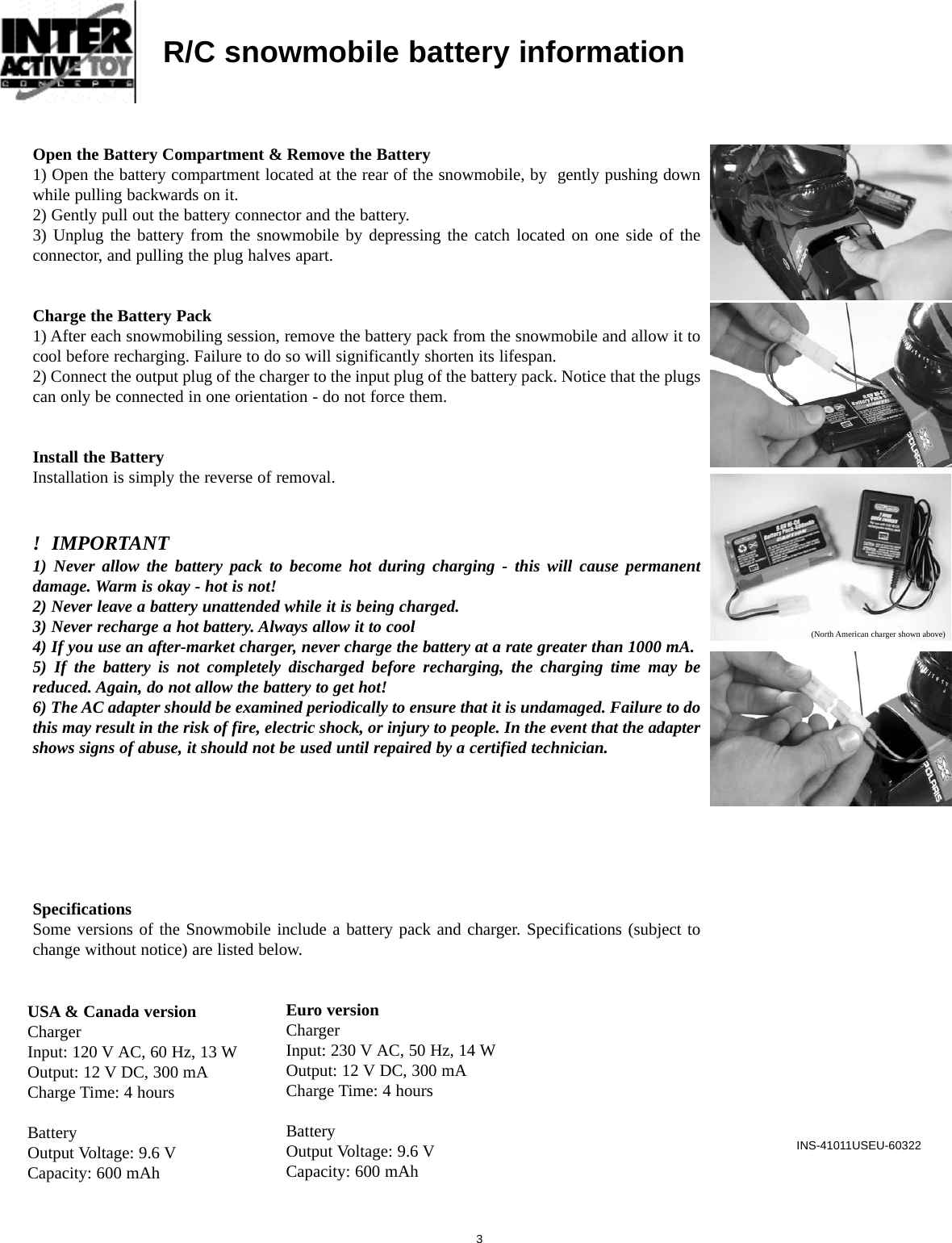 INS-41011USEU-603223Open the Battery Compartment &amp; Remove the Battery1) Open the battery compartment located at the rear of the snowmobile, by  gently pushing downwhile pulling backwards on it.2) Gently pull out the battery connector and the battery.3) Unplug the battery from the snowmobile by depressing the catch located on one side of theconnector, and pulling the plug halves apart.Charge the Battery Pack1) After each snowmobiling session, remove the battery pack from the snowmobile and allow it tocool before recharging. Failure to do so will significantly shorten its lifespan.2) Connect the output plug of the charger to the input plug of the battery pack. Notice that the plugscan only be connected in one orientation - do not force them.Install the BatteryInstallation is simply the reverse of removal.!  IMPORTANT1) Never allow the battery pack to become hot during charging - this will cause permanentdamage. Warm is okay - hot is not!2) Never leave a battery unattended while it is being charged. 3) Never recharge a hot battery. Always allow it to cool4) If you use an after-market charger, never charge the battery at a rate greater than 1000 mA.5) If the battery is not completely discharged before recharging, the charging time may bereduced. Again, do not allow the battery to get hot!6) The AC adapter should be examined periodically to ensure that it is undamaged. Failure to dothis may result in the risk of fire, electric shock, or injury to people. In the event that the adaptershows signs of abuse, it should not be used until repaired by a certified technician.SpecificationsSome versions of the Snowmobile include a battery pack and charger. Specifications (subject tochange without notice) are listed below.R/C snowmobile battery informationUSA &amp; Canada versionChargerInput: 120 V AC, 60 Hz, 13 WOutput: 12 V DC, 300 mACharge Time: 4 hoursBatteryOutput Voltage: 9.6 VCapacity: 600 mAh(North American charger shown above)Euro versionChargerInput: 230 V AC, 50 Hz, 14 WOutput: 12 V DC, 300 mACharge Time: 4 hoursBatteryOutput Voltage: 9.6 VCapacity: 600 mAh