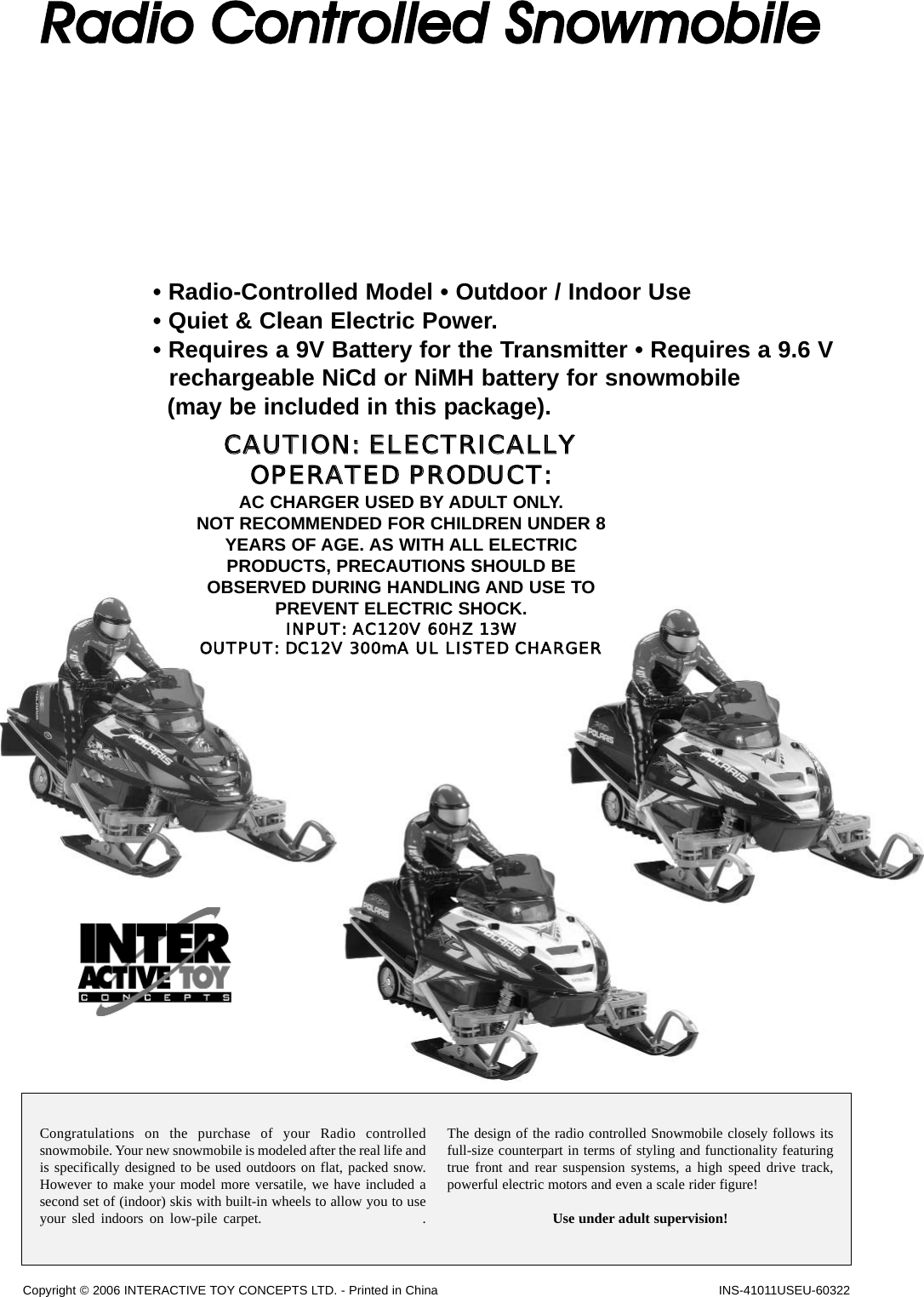 INS-41011USEU-60322Congratulations on the purchase of your Radio controlledsnowmobile. Your new snowmobile is modeled after the real life andis specifically designed to be used outdoors on flat, packed snow.However to make your model more versatile, we have included asecond set of (indoor) skis with built-in wheels to allow you to useyour sled indoors on low-pile carpet.                          .  The design of the radio controlled Snowmobile closely follows itsfull-size counterpart in terms of styling and functionality featuringtrue front and rear suspension systems, a high speed drive track,powerful electric motors and even a scale rider figure! Use under adult supervision!Copyright © 2006 INTERACTIVE TOY CONCEPTS LTD. - Printed in ChinaRadio  Controlled  Snowmobile• Radio-Controlled Model • Outdoor / Indoor Use• Quiet &amp; Clean Electric Power. • Requires a 9V Battery for the Transmitter • Requires a 9.6 Vrechargeable NiCd or NiMH battery for snowmobile (may be included in this package).CCAAUUTTIIOONN::  EELLEECCTTRRIICCAALLLLYYOOPPEERRAATTEEDD  PPRROODDUUCCTT::AC CHARGER USED BY ADULT ONLY. NOT RECOMMENDED FOR CHILDREN UNDER 8YEARS OF AGE. AS WITH ALL ELECTRICPRODUCTS, PRECAUTIONS SHOULD BEOBSERVED DURING HANDLING AND USE TOPREVENT ELECTRIC SHOCK.INPUT:  AC120V  60HZ  13WOUTPUT:  DC12V  300mA  UL  LISTED  CHARGER