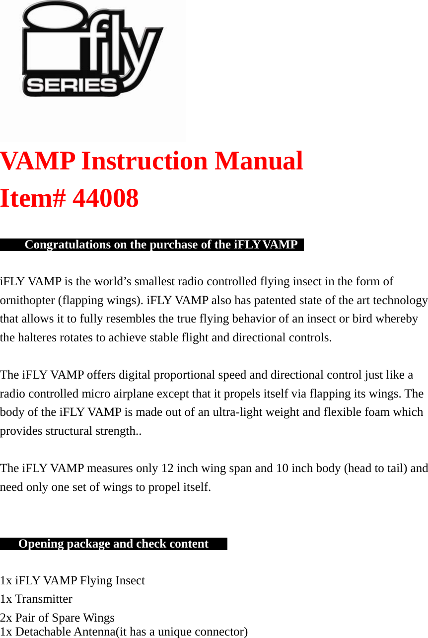    VAMP Instruction Manual  Item# 44008            Congratulations on the purchase of the iFLY VAMP     iFLY VAMP is the world’s smallest radio controlled flying insect in the form of ornithopter (flapping wings). iFLY VAMP also has patented state of the art technology that allows it to fully resembles the true flying behavior of an insect or bird whereby the halteres rotates to achieve stable flight and directional controls.   The iFLY VAMP offers digital proportional speed and directional control just like a radio controlled micro airplane except that it propels itself via flapping its wings. The body of the iFLY VAMP is made out of an ultra-light weight and flexible foam which provides structural strength..   The iFLY VAMP measures only 12 inch wing span and 10 inch body (head to tail) and need only one set of wings to propel itself.         Opening package and check content       1x iFLY VAMP Flying Insect 1x Transmitter 2x Pair of Spare Wings 1x Detachable Antenna(it has a unique connector) 