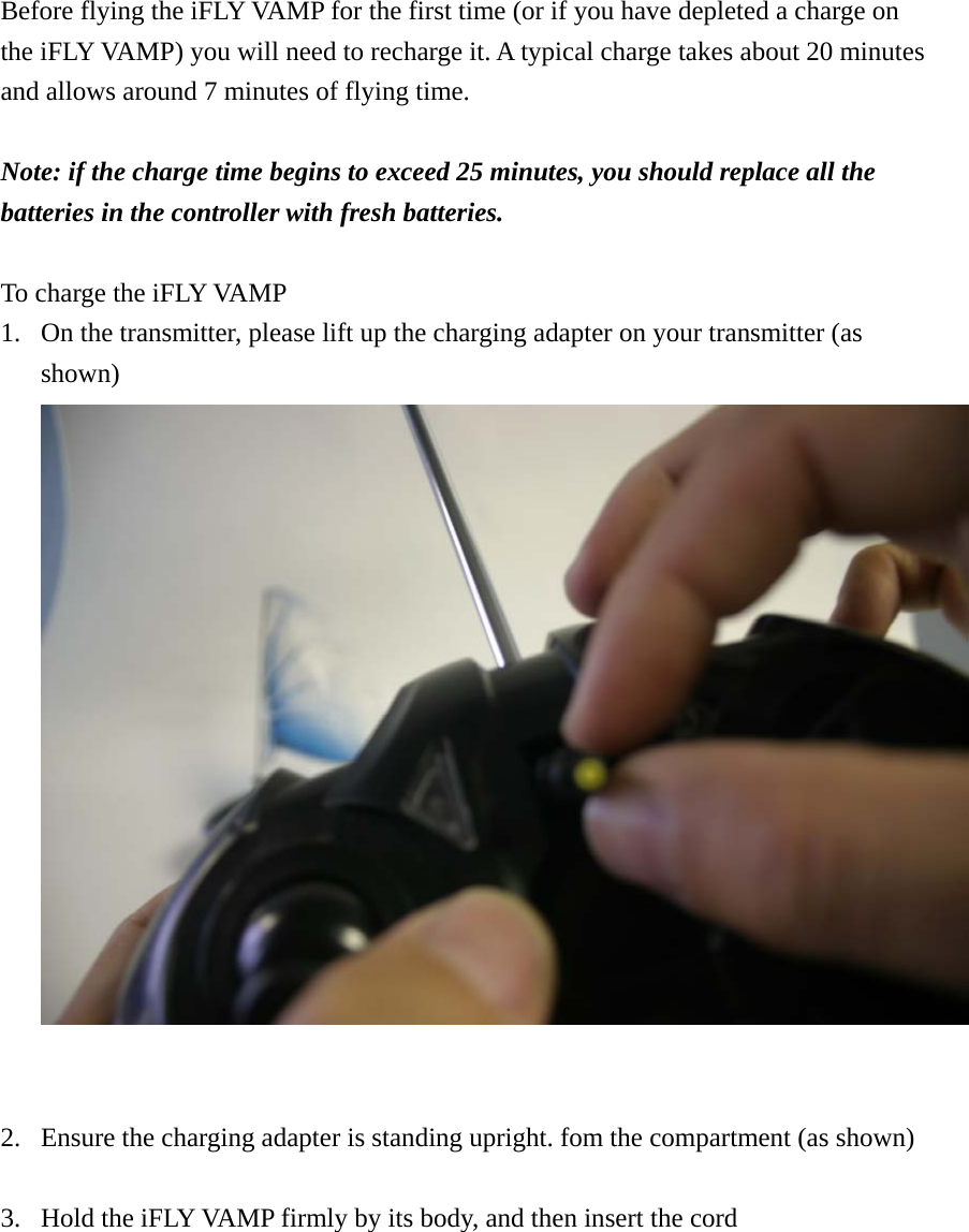 Before flying the iFLY VAMP for the first time (or if you have depleted a charge on the iFLY VAMP) you will need to recharge it. A typical charge takes about 20 minutes and allows around 7 minutes of flying time.  Note: if the charge time begins to exceed 25 minutes, you should replace all the batteries in the controller with fresh batteries.  To charge the iFLY VAMP 1. On the transmitter, please lift up the charging adapter on your transmitter (as shown)  2. Ensure the charging adapter is standing upright. fom the compartment (as shown)  3. Hold the iFLY VAMP firmly by its body, and then insert the cord 