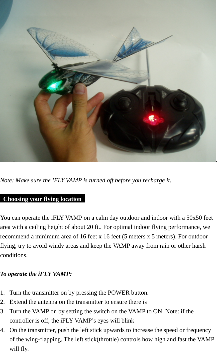 .   Note: Make sure the iFLY VAMP is turned off before you recharge it.     Choosing your flying location     You can operate the iFLY VAMP on a calm day outdoor and indoor with a 50x50 feet area with a ceiling height of about 20 ft.. For optimal indoor flying performance, we recommend a minimum area of 16 feet x 16 feet (5 meters x 5 meters). For outdoor flying, try to avoid windy areas and keep the VAMP away from rain or other harsh conditions.  To operate the iFLY VAMP:  1. Turn the transmitter on by pressing the POWER button. 2. Extend the antenna on the transmitter to ensure there is   3. Turn the VAMP on by setting the switch on the VAMP to ON. Note: if the controller is off, the iFLY VAMP’s eyes will blink 4. On the transmitter, push the left stick upwards to increase the speed or frequency of the wing-flapping. The left stick(throttle) controls how high and fast the VAMP will fly. 