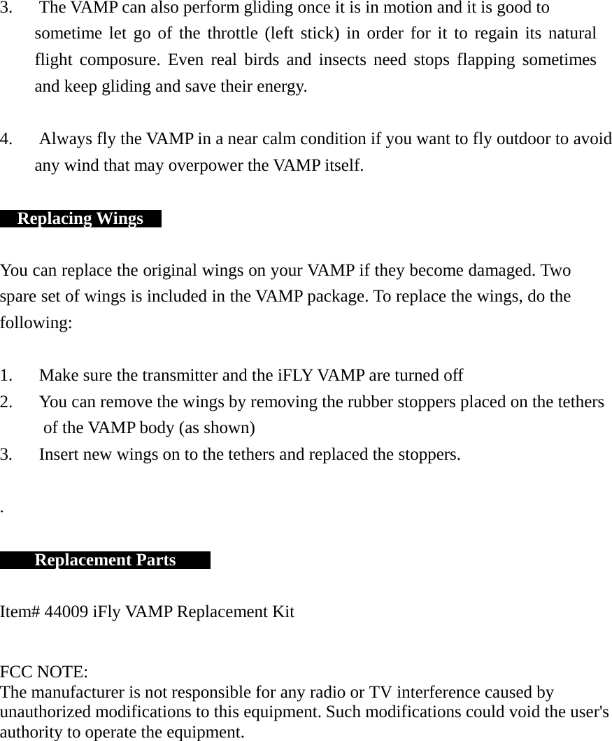 3.   The VAMP can also perform gliding once it is in motion and it is good to sometime let go of the throttle (left stick) in order for it to regain its natural flight composure. Even real birds and insects need stops flapping sometimes and keep gliding and save their energy.   4.      Always fly the VAMP in a near calm condition if you want to fly outdoor to avoid any wind that may overpower the VAMP itself.     Replacing Wings     You can replace the original wings on your VAMP if they become damaged. Two spare set of wings is included in the VAMP package. To replace the wings, do the following:   1.      Make sure the transmitter and the iFLY VAMP are turned off 2.      You can remove the wings by removing the rubber stoppers placed on the tethers of the VAMP body (as shown) 3.      Insert new wings on to the tethers and replaced the stoppers.   .       Replacement Parts       Item# 44009 iFly VAMP Replacement Kit   FCC NOTE: The manufacturer is not responsible for any radio or TV interference caused by unauthorized modifications to this equipment. Such modifications could void the user&apos;s authority to operate the equipment. 