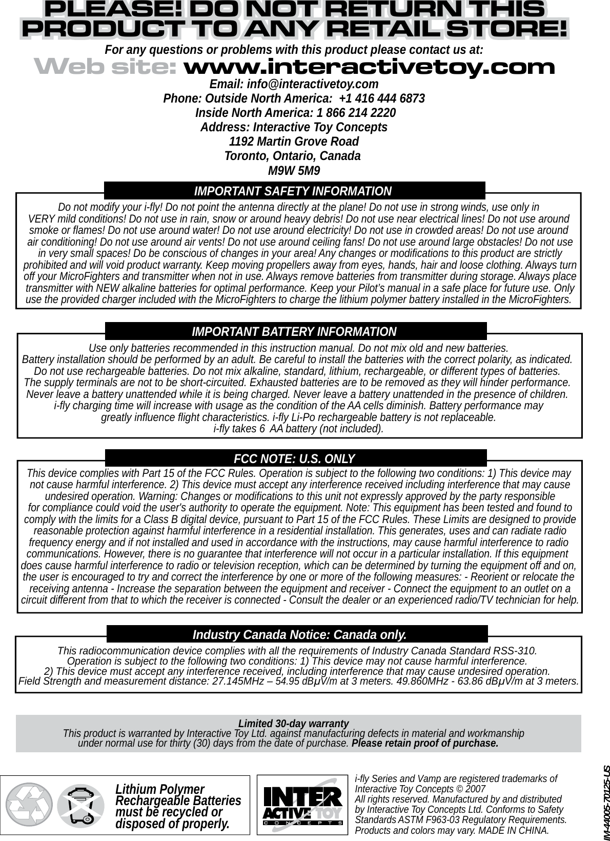 i-fly Series and Vamp are registered trademarks of Interactive Toy Concepts © 2007All rights reserved. Manufactured by and distributed by Interactive Toy Concepts Ltd. Conforms to Safety Standards ASTM F963-03 Regulatory Requirements.Products and colors may vary. MADE IN CHINA.Web site: www.interactivetoy.comPLEASE! DO NOT RETURN THISPLEASE! DO NOT RETURN THISPRODUCT TO ANY RETAIL STORE!PRODUCT TO ANY RETAIL STORE!PLEASE! DO NOT RETURN THISPRODUCT TO ANY RETAIL STORE!For any questions or problems with this product please contact us at:Email: info@interactivetoy.comPhone: Outside North America:  +1 416 444 6873 Inside North America: 1 866 214 2220Address: Interactive Toy Concepts1192 Martin Grove RoadToronto, Ontario, Canada M9W 5M9IMPORTANT SAFETY INFORMATIONDo not modify your i-fly! Do not point the antenna directly at the plane! Do not use in strong winds, use only inVERY mild conditions! Do not use in rain, snow or around heavy debris! Do not use near electrical lines! Do not use aroundsmoke or flames! Do not use around water! Do not use around electricity! Do not use in crowded areas! Do not use around air conditioning! Do not use around air vents! Do not use around ceiling fans! Do not use around large obstacles! Do not use in very small spaces! Do be conscious of changes in your area! Any changes or modifications to this product are strictly prohibited and will void product warranty. Keep moving propellers away from eyes, hands, hair and loose clothing. Always turn off your MicroFighters and transmitter when not in use. Always remove batteries from transmitter during storage. Always place transmitter with NEW alkaline batteries for optimal performance. Keep your Pilot’s manual in a safe place for future use. Onlyuse the provided charger included with the MicroFighters to charge the lithium polymer battery installed in the MicroFighters.IMPORTANT BATTERY INFORMATIONUse only batteries recommended in this instruction manual. Do not mix old and new batteries.Battery installation should be performed by an adult. Be careful to install the batteries with the correct polarity, as indicated. Do not use rechargeable batteries. Do not mix alkaline, standard, lithium, rechargeable, or different types of batteries. The supply terminals are not to be short-circuited. Exhausted batteries are to be removed as they will hinder performance. Never leave a battery unattended while it is being charged. Never leave a battery unattended in the presence of children. i-fly charging time will increase with usage as the condition of the AA cells diminish. Battery performance may greatly influence flight characteristics. i-fly Li-Po rechargeable battery is not replaceable. i-fly takes 6  AA battery (not included).FCC NOTE: U.S. ONLYThis device complies with Part 15 of the FCC Rules. Operation is subject to the following two conditions: 1) This device may not cause harmful interference. 2) This device must accept any interference received including interference that may cause undesired operation. Warning: Changes or modifications to this unit not expressly approved by the party responsible for compliance could void the user&apos;s authority to operate the equipment. Note: This equipment has been tested and found to comply with the limits for a Class B digital device, pursuant to Part 15 of the FCC Rules. These Limits are designed to provide reasonable protection against harmful interference in a residential installation. This generates, uses and can radiate radio frequency energy and if not installed and used in accordance with the instructions, may cause harmful interference to radio communications. However, there is no guarantee that interference will not occur in a particular installation. If this equipment does cause harmful interference to radio or television reception, which can be determined by turning the equipment off and on,the user is encouraged to try and correct the interference by one or more of the following measures: - Reorient or relocate the receiving antenna - Increase the separation between the equipment and receiver - Connect the equipment to an outlet on a circuit different from that to which the receiver is connected - Consult the dealer or an experienced radio/TV technician for help.Limited 30-day warrantyThis product is warranted by Interactive Toy Ltd. against manufacturing defects in material and workmanshipunder normal use for thirty (30) days from the date of purchase. Please retain proof of purchase.    This radiocommunication device complies with all the requirements of Industry Canada Standard RSS-310. Operation is subject to the following two conditions: 1) This device may not cause harmful interference. 2) This device must accept any interference received, including interference that may cause undesired operation. Field Strength and measurement distance: 27.145MHz – 54.95 dBμV/m at 3 meters. 49.860MHz - 63.86 dBμV/m at 3 meters.Industry Canada Notice: Canada only.Lithium Polymer Rechargeable Batteries must be recycled or disposed of properly.IM-44005-70125-US