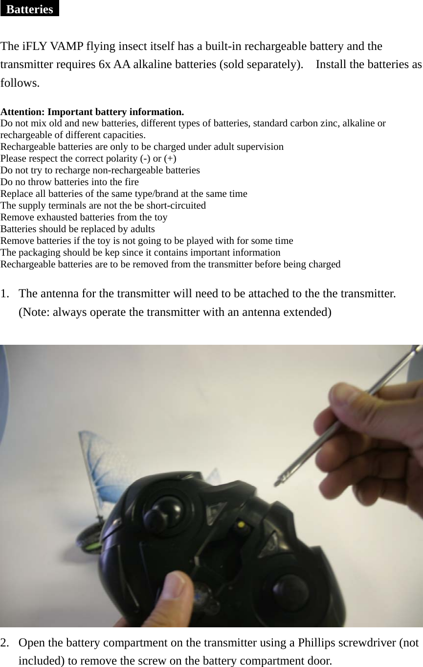   Batteries    The iFLY VAMP flying insect itself has a built-in rechargeable battery and the transmitter requires 6x AA alkaline batteries (sold separately).    Install the batteries as follows.  Attention: Important battery information.   Do not mix old and new batteries, different types of batteries, standard carbon zinc, alkaline or rechargeable of different capacities. Rechargeable batteries are only to be charged under adult supervision Please respect the correct polarity (-) or (+) Do not try to recharge non-rechargeable batteries Do no throw batteries into the fire Replace all batteries of the same type/brand at the same time The supply terminals are not the be short-circuited Remove exhausted batteries from the toy Batteries should be replaced by adults Remove batteries if the toy is not going to be played with for some time The packaging should be kep since it contains important information Rechargeable batteries are to be removed from the transmitter before being charged  1. The antenna for the transmitter will need to be attached to the the transmitter. (Note: always operate the transmitter with an antenna extended)   2. Open the battery compartment on the transmitter using a Phillips screwdriver (not included) to remove the screw on the battery compartment door.  