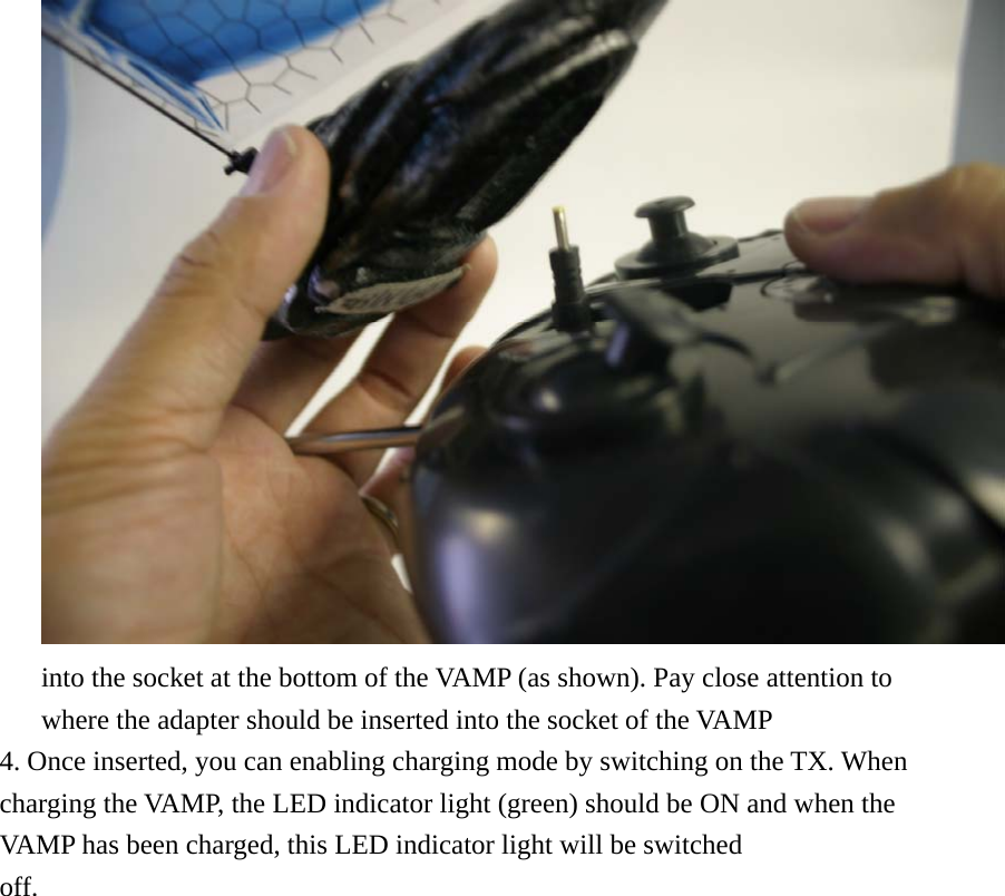 into the socket at the bottom of the VAMP (as shown). Pay close attention to where the adapter should be inserted into the socket of the VAMP   4. Once inserted, you can enabling charging mode by switching on the TX. When charging the VAMP, the LED indicator light (green) should be ON and when the VAMP has been charged, this LED indicator light will be switched off.