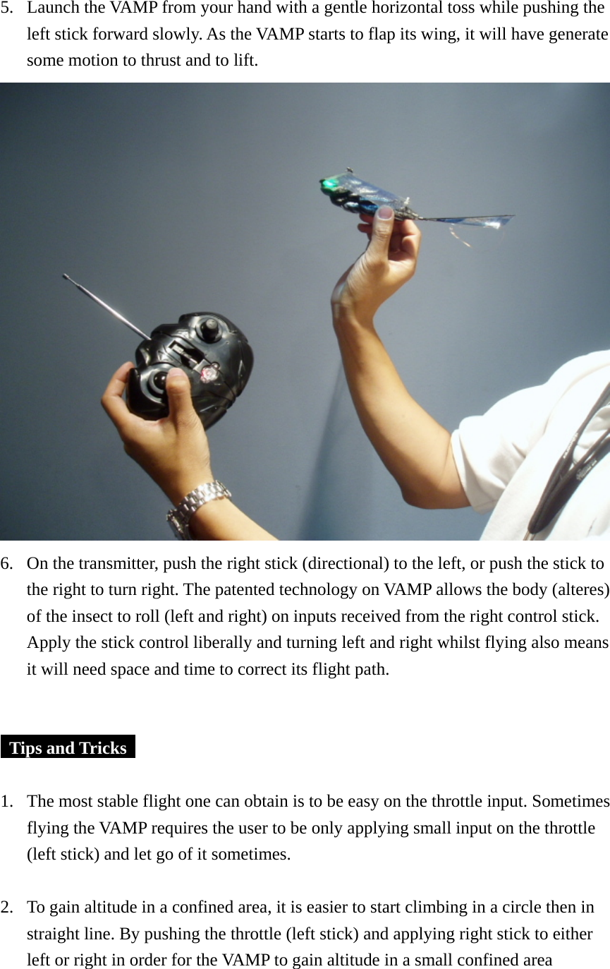 5. Launch the VAMP from your hand with a gentle horizontal toss while pushing the left stick forward slowly. As the VAMP starts to flap its wing, it will have generate some motion to thrust and to lift.    6. On the transmitter, push the right stick (directional) to the left, or push the stick to the right to turn right. The patented technology on VAMP allows the body (alteres) of the insect to roll (left and right) on inputs received from the right control stick. Apply the stick control liberally and turning left and right whilst flying also means it will need space and time to correct its flight path.     Tips and Tricks    1. The most stable flight one can obtain is to be easy on the throttle input. Sometimes flying the VAMP requires the user to be only applying small input on the throttle (left stick) and let go of it sometimes.  2. To gain altitude in a confined area, it is easier to start climbing in a circle then in straight line. By pushing the throttle (left stick) and applying right stick to either left or right in order for the VAMP to gain altitude in a small confined area  