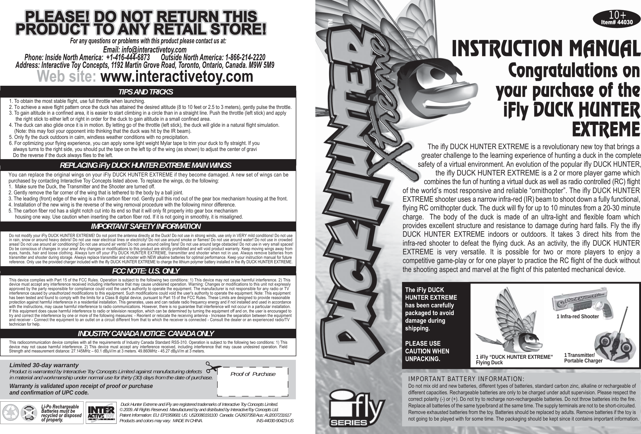 10+1 Transmitter/Portable Charger1 Infra-red Shooter5. Only fly the duck outdoors in calm, windless weather conditions with no precipitation.4. The duck can also glide once it is in motion. By letting go of the throttle (left stick), the duck will glide in a natural flight simulation.You can replace the original wings on your iFly DUCK HUNTER EXTREME if they become damaged. A new set of wings can be purchased by contacting Interactive Toy Concepts listed above. To replace the wings, do the following:1.  Make sure the Duck, the Transmitter and the Shooter are turned off.2. Gently remove the far corner of the wing that is tethered to the body by a ball joint.3. The leading (front) edge of the wing is a thin carbon fiber rod. Gently pull this rod out of the gear box mechanism housing at the front.4. Installation of the new wing is the reverse of the wing removal procedure with the following minor difference.5. The carbon fiber rod has a slight notch cut into its end so that it will only fit properly into gear box mechanism     housing one way. Use caution when inserting the carbon fiber rod. If it is not going in smoothly, it is misaligned. Do not modify your iFly DUCK HUNTER EXTREME! Do not point the antenna directly at the Duck! Do not use in strong winds, use only in VERY mild conditions! Do not usein rain, snow or around heavy debris! Do not use near electrical lines or electricity! Do not use around smoke or flames! Do not use around water! Do not use in crowdedareas! Do not use around air conditioning! Do not use around air vents! Do not use around ceiling fans! Do not use around large obstacles! Do not use in very small spaces!Do be conscious of changes in your area! Any changes or modifications to this product are strictly prohibited and will void product warranty. Keep moving wings away fromeyes, hands, hair and loose clothing. Always turn off your iFly DUCK HUNTER EXTREME, transmitter and shooter when not in use. Always remove batteries fromtransmitter and shooter during storage. Always replace transmitter and shooter with NEW alkaline batteries for optimal performance. Keep your instruction manual for futurereference. Only use the provided charger included with the ifly DUCK HUNTER EXTREME to charge the lithium polymer battery installed in the ifly DUCK HUNTER EXTREME.1. To obtain the most stable flight, use full throttle when launching.2. To achieve a wave flight pattern once the duck has attained the desired altitude (8 to 10 feet or 2.5 to 3 meters), gently pulse the throttle.3. To gain altitude in a confined area, it is easier to start climbing in a circle than in a straight line. Push the throttle (left stick) and apply     the right stick to either left or right in order for the duck to gain altitude in a small confined area.    (Note: this may fool your opponent into thinking that the duck was hit by the IR beam).6. For optimizing your flying experience, you can apply some light weight Mylar tape to trim your duck to fly straight. If you   always turns to the right side, you should put the tape on the left tip of the wing (as shown) to adjust the center of gravi   Do the reverse if the duck always flies to the left. This device complies with Part 15 of the FCC Rules. Operation is subject to the following two conditions: 1) This device may not cause harmful interference. 2) This device must accept any interference received including interference that may cause undesired operation. Warning: Changes or modifications to this unit not expressly technician for help.and receiver - Connect the equipment to an outlet on a circuit different from that to which the receiver is connected - Consult the dealer or an experienced radio/TV   try and correct the interference by one or more of the following measures: - Reorient or relocate the receiving antenna - Increase the separation between the equipment If this equipment does cause harmful interference to radio or television reception, which can be determined by turning the equipment off and on, the user is encouraged to with the instructions, may cause harmful interference to radio communications. However, there is no guarantee that interference will not occur in a particular installation.interference caused by unauthorized modifications to this equipment. Such modifications could void the user&apos;s authority to operate the equipment. Note: This equipmentprotection against harmful interference in a residential installation. This generates, uses and can radiate radio frequency energy and if not installed and used in accordancehas been tested and found to comply with the limits for a Class B digital device, pursuant to Part 15 of the FCC Rules. These Limits are designed to provide reasonable approved by the party responsible for compliance could void the user&apos;s authority to operate the equipment. The manufacturer is not responsible for any radio or TV This radiocommunication device complies with all the requirements of Industry Canada Standard RSS-310. Operation is subject to the following two conditions: 1) This device may not cause harmful interference. 2) This device must accept any interference received, including interference that may cause undesired operation. Field Strength and measurement distance: 27.145MHz – 60.1 dBμV/m at 3 meters. 49.860MHz - 45.27 dBμV/m at 3 meters.Limited 30-day warrantyProduct is warranted by Interactive Toy Concepts Limited against manufacturing defectsin material and workmanship under normal use for thirty (30) days from the date of purchase.Warranty is validated upon receipt of proof or purchaseand confirmation of UPC code.Proof of  Purchase Duck Hunter Extreme and iFly are registered trademarks of Interactive Toy Concepts Limited.© 2009. All Rights Reserved. Manufactured by and distributed by InteractiveToy Concepts Ltd.Patent Information: EU: EP1958681 US: US20080191100  Canada: CA2607358 Aus: AU2007231617 Products and colors may vary.  MADE IN CHINA. INS-44030-90423-USThe ifly DUCK HUNTER EXTREME is a revolutionary new toy that brings a         greater challenge to the learning experience of hunting a duck in the complete       safety of a virtual environment. An evolution of the popular ifly DUCK HUNTER,the ifly DUCK HUNTER EXTREME is a 2 or more player game which            combines the fun of hunting a virtual duck as well as radio controlled (RC) flightof the world’s most responsive and reliable “ornithopter”. The ifly DUCK HUNTER EXTREME shooter uses a narrow infra-red (IR) beam to shoot down a fully functional, flying RC ornithopter duck. The duck will fly for up to 10 minutes from a 20-30 minute charge.  The body of the duck is made of an ultra-light and flexible foam which provides excellent structure and resistance to damage during hard falls. Fly the ifly DUCK HUNTER EXTREME indoors or outdoors. It takes 3 direct hits from the infra-red shooter to defeat the flying duck. As an activity, the ifly DUCK HUNTER EXTREME is very versatile. It is possible for two or more players to enjoy a competitive game-play or for one player to practice the RC flight of the duck without the shooting aspect and marvel at the flight of this patented mechanical device.IMPORTANT BATTERY INFORMATION: Do not mix old and new batteries, different types of batteries, standard carbon zinc, alkaline or rechargeable of different capacities. Rechargeable batteries are only to be charged under adult supervision. Please respect the correct polarity (-) or (+). Do not try to recharge non-rechargeable batteries. Do not throw batteries into the fire. Replace all batteries of the same type/brand at the same time. The supply terminals are not to be short-circuited. Remove exhausted batteries from the toy. Batteries should be replaced by adults. Remove batteries if the toy is not going to be played with for some time. The packaging should be kept since it contains important information.1 iFly “DUCK HUNTER EXTREME” Flying DuckIMPORTANT SAFETY INFORMATIONFCC NOTE: U.S. ONLYINDUSTRY CANADA NOTICE: CANADA ONLYREPLACING iFly DUCK HUNTER EXTREME MAIN WINGSTIPS AND TRICKS