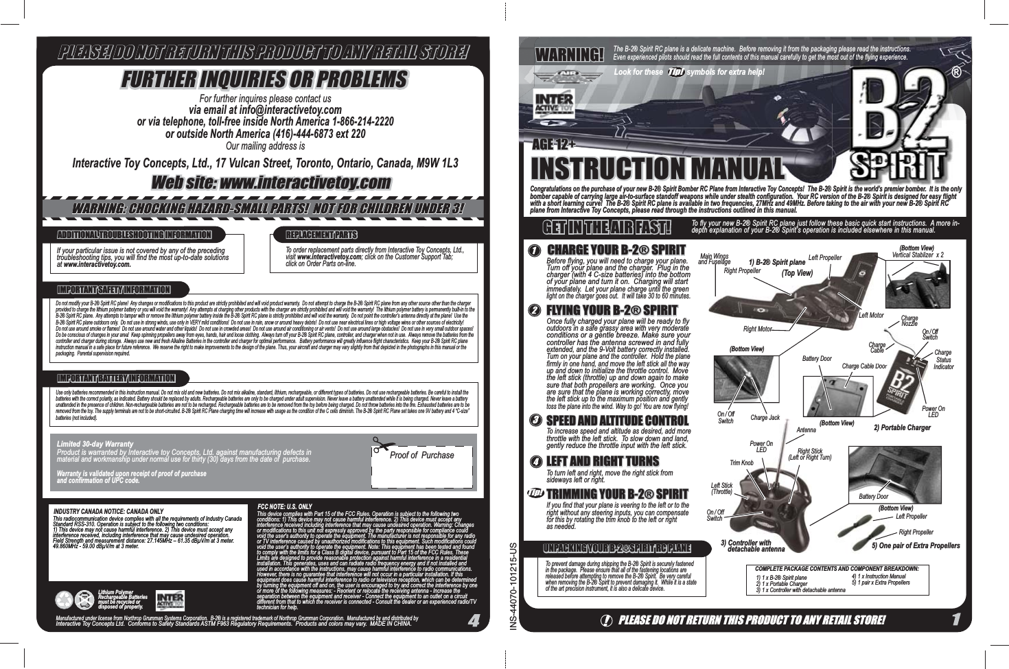 Congratulations on the purchase of your new B-2® Spirit Bomber RC Plane from Interactive Toy Concepts!  The B-2® Spirit is the world’s premier bomber.  It is the only bomber capable of carrying large air-to-surface standoff weapons while under stealth configuration.  Your RC version of the B-2® Spirit is designed for easy flight with a short learning curve!  The B-2® Spirit RC plane is available in two frequencies, 27MHz and 49MHz. Before taking to the air with your new B-2® Spirit RC plane from Interactive Toy Concepts, please read through the instructions outlined in this manual.Before flying, you will need to charge your plane.  Turn off your plane and the charger.  Plug in the charger (with 4 C-size batteries) into the bottom of your plane and turn it on.  Charging will start immediately.  Let your plane charge until the green light on the charger goes out.  It will take 30 to 60 minutes.To increase speed and altitude as desired, add more throttle with the left stick.  To slow down and land, gently reduce the throttle input with the left stick.PLEASE DO NOT RETURN THIS PRODUCT TO ANY RETAIL STORE!INSTRUCTION MANUALINSTRUCTION MANUALAGE 12+AGE 12+The B-2® Spirit RC plane is a delicate machine.  Before removing it from the packaging please read the instructions.  Even experienced pilots should read the full contents of this manual carefully to get the most out of the flying experience.WARNING!WARNING!CHARGE YOUR B-2® SPIRITCHARGE YOUR B-2® SPIRITOnce fully charged your plane will be ready to fly outdoors in a safe grassy area with very moderate conditions or a gentle breeze. Make sure your controller has the antenna screwed in and fully extended, and the 9-Volt battery correctly installed.  Turn on your plane and the controller.  Hold the plane firmly in one hand, and move the left stick all the way up and down to initialize the throttle control.  Move the left stick (throttle) up and down again to make sure that both propellers are working.  Once you are sure that the plane is working correctly, move the left stick up to the maximum position and gently toss the plane into the wind. Way to go! You are now flying!FLYING YOUR B-2® SPIRITFLYING YOUR B-2® SPIRITSPEED AND ALTITUDE CONTROLSPEED AND ALTITUDE CONTROLTo turn left and right, move the right stick from sideways left or right.LEFT AND RIGHT TURNSLEFT AND RIGHT TURNSIf you find that your plane is veering to the left or to the right without any steering inputs, you can compensate for this by rotating the trim knob to the left or right as needed. TRIMMING YOUR B-2® SPIRITTRIMMING YOUR B-2® SPIRITINS-44070-101215-US®TMSpirit is the world’s premier bomber.  It is the only ost out of the flying experience.®COMPLETE PACKAGE CONTENTS AND COMPONENT BREAKDOWN:1) 1 x B-2® Spirit plane2) 1 x Portable Charger3) 1 x Controller with detachable antenna4) 1 x Instruction Manual5) 1 pair x Extra Propellers To prevent damage during shipping the B-2® Spirit is securely fastened in the package.  Please ensure that all of the fastening locations are released before attempting to remove the B-2® Spirit.  Be very careful when removing the B-2® Spirit to prevent damaging it.  While it is a state of the art precision instrument, it is also a delicate device.UNPACKING YOUR B-2®SPIRIT RC PLANEUNPACKING YOUR B-2®SPIRIT RC PLANEADDITIONAL TROUBLESHOOTING INFORMATIONADDITIONAL TROUBLESHOOTING INFORMATIONIf your particular issue is not covered by any of the preceding troubleshooting tips, you will find the most up-to-date solutions at www.interactivetoy.com.REPLACEMENT PARTSREPLACEMENT PARTSTo order replacement parts directly from Interactive Toy Concepts, Ltd., visit www.interactivetoy.com; click on the Customer Support Tab; click on Order Parts on-line.Do not modify your B-2® Spirit RC plane!  Any changes or modifications to this product are strictly prohibited and will void product warranty.  Do not attempt to charge the B-2® Spirit RC plane from any other source other than the charger provided to charge the lithium polymer battery or you will void the warranty!  Any attempts at charging other products with the charger are strictly prohibited and will void the warranty!  The lithium polymer battery is permanently built-in to the B-2® Spirit RC plane.  Any attempts to tamper with or remove the lithium polymer battery inside the B-2® Spirit RC plane is strictly prohibited and will void the warranty.  Do not point the controller’s antenna directly at the plane!  Use the B-2® Spirit RC plane outdoors only.  Do not use in strong winds, use only in VERY mild conditions!  Do not use in rain, snow or around heavy debris!  Do not use near electrical lines or high voltage wires or other sources of electricity!  Do not use around smoke or flames!  Do not use around water and other liquids!  Do not use in crowded areas!  Do not use around air conditioning or air vents!  Do not use around large obstacles!  Do not use in very small outdoor spaces! Do be conscious of changes in your area!  Keep spinning propellers away from eyes, hands, hair and loose clothing.  Always turn off your B-2® Spirit RC plane, controller, and charger when not in use.  Always remove the batteries from the controller and charger during storage.  Always use new and fresh Alkaline Batteries in the controller and charger for optimal performance.   Battery performance will greatly influence flight characteristics.  Keep your B-2® Spirit RC plane instruction manual in a safe place for future reference.  We reserve the right to make improvements to the design of the plane. Thus, your aircraft and charger may vary slightly from that depicted in the photographs in this manual or the packaging.  Parental supervision required.  IMPORTANT SAFETY INFORMATIONIMPORTANT SAFETY INFORMATIONLimited 30-day WarrantyProduct is warranted by Interactive toy Concepts, Ltd. against manufacturing defects in material and workmanship under normal use for thirty (30) days from the date of  purchase. Warranty is validated upon receipt of proof of purchase and confirmation of UPC code. Manufactured under license from Northrop Grumman Systems Corporation.  B-2® is a registered trademark of Northrop Grumman Corporation.  Manufactured by and distributed by Interactive Toy Concepts Ltd.  Conforms to Safety Standards ASTM F963 Regulatory Requirements.  Products and colors may vary.  MADE IN CHINA.  This device complies with Part 15 of the FCC Rules. Operation is subject to the following two conditions: 1) This device may not cause harmful interference. 2) This device must accept any interference received including interference that may cause undesired operation. Warning: Changes or modifications to this unit not expressly approved by the party responsible for compliance could void the user&apos;s authority to operate the equipment. The manufacturer is not responsible for any radio or TV interference caused by unauthorized modifications to this equipment. Such modifications could void the user’s authority to operate the equipment. Note: This equipment has been tested and found to comply with the limits for a Class B digital device, pursuant to Part 15 of the FCC Rules. These Limits are designed to provide reasonable protection against harmful interference in a residential installation. This generates, uses and can radiate radio frequency energy and if not installed and used in accordance with the instructions, may cause harmful interference to radio communications. However, there is no guarantee that interference will not occur in a particular installation. If this equipment does cause harmful interference to radio or television reception, which can be determined by turning the equipment off and on, the user is encouraged to try and correct the interference by one or more of the following measures: - Reorient or relocate the receiving antenna - Increase the separation between the equipment and receiver - Connect the equipment to an outlet on a circuit different from that to which the receiver is connected - Consult the dealer or an experienced radio/TV technician for help.(Bottom View)Charge Cable DoorDoorPower OnLEDCharge StatusIndicatorOn / OffSwitchChargeCableChargeNozzleBattery DoorRight PropellerRight MotorLeft Propeller(Top View)Power OnLEDTrim KnobLeft Stick(Throttle)Right Stick(Left or Right Turn)Antenna5) One pair of Extra Propellers 2) Portable Charger3) Controller with     detachable antenna1) B-2® Spirit plane(Bottom View)(Bottom View)Left PropellerOn / OffSwitch Charge JackRight PropellerOn / OffSwitch5) One (Bottom View)Battery DoorMain Wingsand FuselageLeft MotorVertical Stablizer  x 2FURTHER INQUIRIES OR PROBLEMSFURTHER INQUIRIES OR PROBLEMSWeb site: www.interactivetoy.comWeb site: www.interactivetoy.comFor further inquires please contact usvia email at info@interactivetoy.comor via telephone, toll-free inside North America 1-866-214-2220or outside North America (416)-444-6873 ext 220Our mailing address isInteractive Toy Concepts, Ltd., 17 Vulcan Street, Toronto, Ontario, Canada, M9W 1L3Proof of  PurchaseFCC NOTE: U.S. ONLYINDUSTRY CANADA NOTICE: CANADA ONLYThis radiocommunication device complies with all the requirements of Industry Canada Standard RSS-310. Operation is subject to the following two conditions: 1) This device may not cause harmful interference. 2) This device must accept any interference received, including interference that may cause undesired operation. Field Strength and measurement distance: 27.145MHz – 61.35 dBμV/m at 3 meter. 49.860MHz - 59.00 dBμV/m at 3 meter.IMPORTANT BATTERY INFORMATIONIMPORTANT BATTERY INFORMATIONUse only batteries recommended in this instruction manual. Do not mix old and new batteries. Do not mix alkaline, standard, lithium, rechargeable, or different types of batteries. Do not use rechargeable batteries. Be careful to install the batteries with the correct polarity, as indicated. Battery should be replaced by adults. Rechargeable batteries are only to be charged under adult supervision. Never leave a battery unattended while it is being charged. Never leave a battery unattended in the presence of children. Non-rechargeable batteries are not to be recharged. Rechargeable batteries are to be removed from the toy before being charged. Do not throw batteries into the fire. Exhausted batteries are to be removed from the toy. The supply terminals are not to be short-circuited. B-2® Spirit RC Plane charging time will increase with usage as the condition of the C cells diminish. The B-2® Spirit RC Plane set takes one 9V battery and 4 “C-size” batteries (not included).PLEASE! DO NOT RETURN THIS PRODUCT TO ANY RETAIL STORE!PLEASE! DO NOT RETURN THIS PRODUCT TO ANY RETAIL STORE!Tip!3Tip!Look for these            symbols for extra help!To fly your new B-2® Spirit RC plane just follow these basic quick start instructions.  A more in-depth explanation of your B-2® Spirit’s operation is included elsewhere in this manual.GET IN THE AIR FAST!GET IN THE AIR FAST!WARNING: CHOCKING HAZARD-SMALL PARTS!  NOT FOR CHILDREN UNDER 3!WARNING: CHOCKING HAZARD-SMALL PARTS!  NOT FOR CHILDREN UNDER 3!Lithium Polymer Rechargeable Batteries must be recycled or disposed of properly.