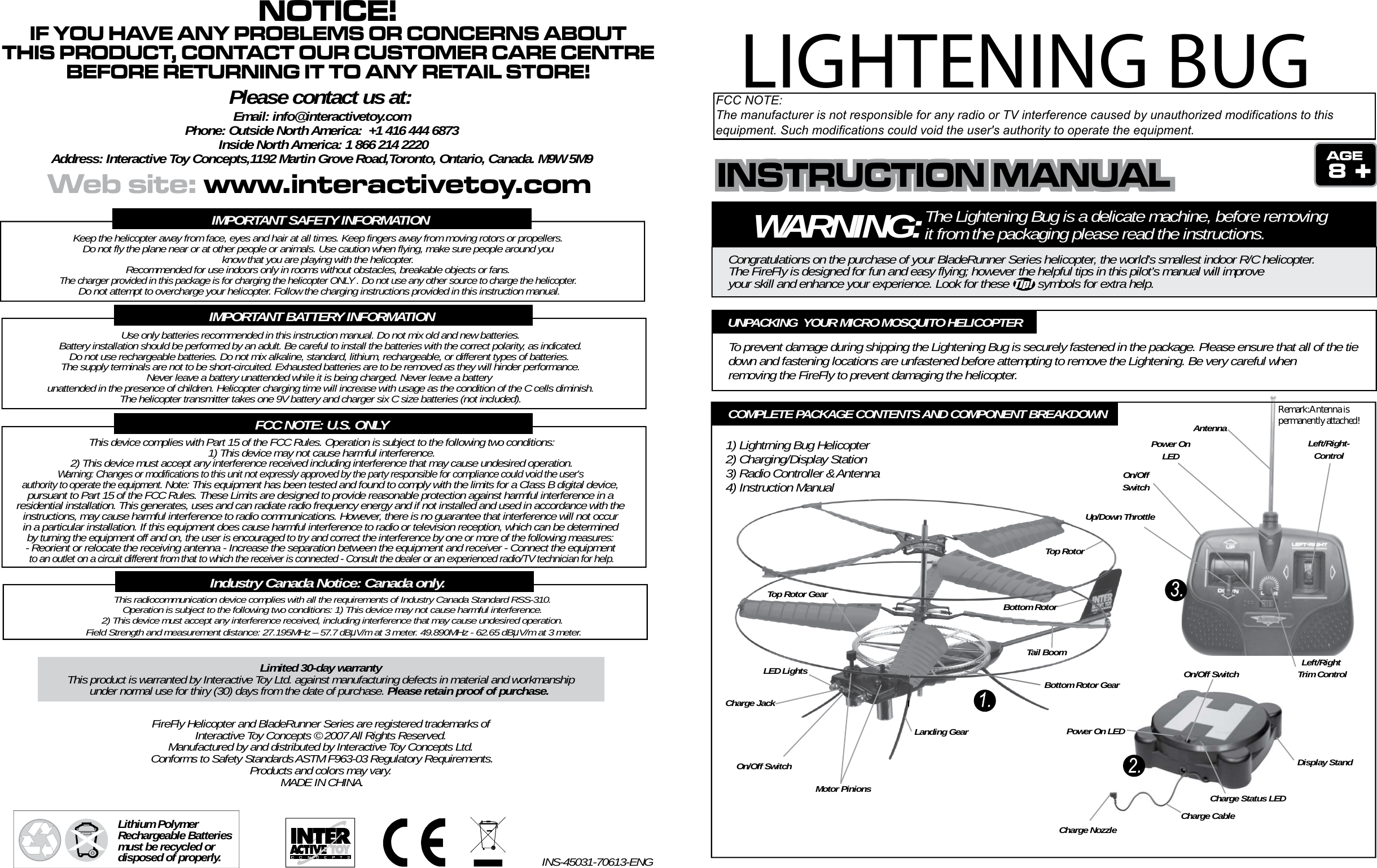 WARNING:The Lightening Bug is a delicate machine, before removing it from the packaging please read the instructions.Congratulations on the purchase of your BladeRunner Series helicopter, the world’s smallest indoor R/C helicopter. The FireFly is designed for fun and easy flying; however the helpful tips in this pilot’s manual will improveyour skill and enhance your experience. Look for these         symbols for extra help.8To prevent damage during shipping the Lightening Bug is securely fastened in the package. Please ensure that all of the tie down and fastening locations are unfastened before attempting to remove the Lightening. Be very careful when removing the FireFly to prevent damaging the helicopter.UNPACKING  YOUR MICRO MOSQUITO HELICOPTERTop RotorBottom RotorTop Rotor GearBottom Rotor GearMotor PinionsLED LightsCharge JackOn/Off SwitchLanding GearTail BoomUp/Down ThrottleLeft/Right-ControlLeft/Right Trim ControlOn/OffSwitchPower OnLEDAntennaDisplay StandOn/Off SwitchPower On LEDCharge Status LEDCharge CableCharge NozzleCOMPLETE PACKAGE CONTENTS AND COMPONENT BREAKDOWN1) Lightrning Bug Helicopter2) Charging/Display Station3) Radio Controller &amp; Antenna4) Instruction ManualIMPORTANT SAFETY INFORMATIONKeep the helicopter away from face, eyes and hair at all times. Keep fingers away from moving rotors or propellers. Do not fly the plane near or at other people or animals. Use caution when flying, make sure people around you know that you are playing with the helicopter. Recommended for use indoors only in rooms without obstacles, breakable objects or fans. The charger provided in this package is for charging the helicopter ONLY . Do not use any other source to charge the helicopter. Do not attempt to overcharge your helicopter. Follow the charging instructions provided in this instruction manual.IMPORTANT BATTERY INFORMATIONUse only batteries recommended in this instruction manual. Do not mix old and new batteries.Battery installation should be performed by an adult. Be careful to install the batteries with the correct polarity, as indicated.Do not use rechargeable batteries. Do not mix alkaline, standard, lithium, rechargeable, or different types of batteries.  The supply terminals are not to be short-circuited. Exhausted batteries are to be removed as they will hinder performance. Never leave a battery unattended while it is being charged. Never leave a battery unattended in the presence of children. Helicopter charging time will increase with usage as the condition of the C cells diminish.The helicopter transmitter takes one 9V battery and charger six C size batteries (not included).FCC NOTE: U.S. ONLYThis device complies with Part 15 of the FCC Rules. Operation is subject to the following two conditions:1) This device may not cause harmful interference.2) This device must accept any interference received including interference that may cause undesired operation.Warning: Changes or modifications to this unit not expressly approved by the party responsible for compliance could void the user&apos;s authority to operate the equipment. Note: This equipment has been tested and found to comply with the limits for a Class B digital device, pursuant to Part 15 of the FCC Rules. These Limits are designed to provide reasonable protection against harmful interference in a residential installation. This generates, uses and can radiate radio frequency energy and if not installed and used in accordance with the instructions, may cause harmful interference to radio communications. However, there is no guarantee that interference will not occur in a particular installation. If this equipment does cause harmful interference to radio or television reception, which can be determined by turning the equipment off and on, the user is encouraged to try and correct the interference by one or more of the following measures: - Reorient or relocate the receiving antenna - Increase the separation between the equipment and receiver - Connect the equipment to an outlet on a circuit different from that to which the receiver is connected - Consult the dealer or an experienced radio/TV technician for help.Lithium Polymer Rechargeable Batteries must be recycled or disposed of properly.FireFly Helicopter and BladeRunner Series are registered trademarks of Interactive Toy Concepts © 2007 All Rights Reserved. Manufactured by and distributed by Interactive Toy Concepts Ltd. Conforms to Safety Standards ASTM F963-03 Regulatory Requirements.Products and colors may vary. MADE IN CHINA.INS-45031-70613-ENGLimited 30-day warrantyThis product is warranted by Interactive Toy Ltd. against manufacturing defects in material and workmanshipunder normal use for thiry (30) days from the date of purchase. Please retain proof of purchase. This radiocommunication device complies with all the requirements of Industry Canada Standard RSS-310. Operation is subject to the following two conditions: 1) This device may not cause harmful interference. 2) This device must accept any interference received, including interference that may cause undesired operation. Field Strength and measurement distance: 27.195MHz – 57.7 dBμV/m at 3 meter. 49.890MHz - 62.65 dBμV/m at 3 meter.Industry Canada Notice: Canada only.INSTRUCTION MANUALINSTRUCTION MANUALINSTRUCTION MANUALWeb site: www.interactivetoy.comNOTICE!IF YOU HAVE ANY PROBLEMS OR CONCERNS ABOUTTHIS PRODUCT, CONTACT OUR CUSTOMER CARE CENTREBEFORE RETURNING IT TO ANY RETAIL STORE!Please contact us at:Email: info@interactivetoy.comPhone: Outside North America:  +1 416 444 6873 Inside North America: 1 866 214 2220Address: Interactive Toy Concepts,1192 Martin Grove Road,Toronto, Ontario, Canada. M9W 5M9LIGHTENING BUGFCC NOTE:The manufacturer is not responsible for any radio or TV interference caused by unauthorized modifications to thisequipment. Such modifications could void the user&apos;s authority to operate the equipment.Remark:Antenna ispermanently attached!