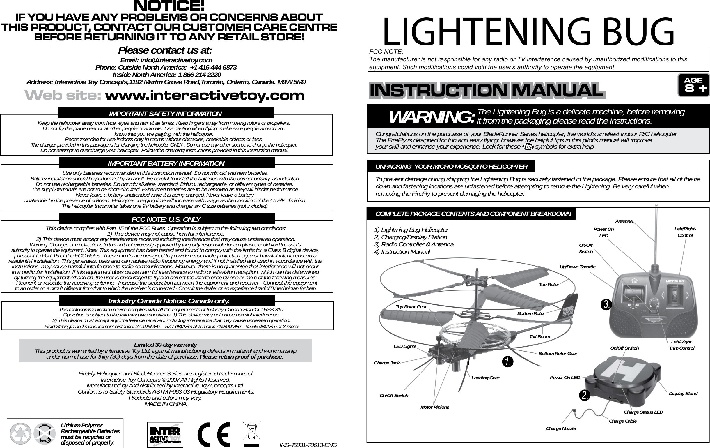 WARNING:The Lightening Bug is a delicate machine, before removing it from the packaging please read the instructions.Congratulations on the purchase of your BladeRunner Series helicopter, the world’s smallest indoor R/C helicopter. The FireFly is designed for fun and easy flying; however the helpful tips in this pilot’s manual will improveyour skill and enhance your experience. Look for these         symbols for extra help.8To prevent damage during shipping the Lightening Bug is securely fastened in the package. Please ensure that all of the tie down and fastening locations are unfastened before attempting to remove the Lightening. Be very careful when removing the FireFly to prevent damaging the helicopter.UNPACKING  YOUR MICRO MOSQUITO HELICOPTERTop RotorBottom RotorTop Rotor GearBottom Rotor GearMotor PinionsLED LightsCharge JackOn/Off SwitchLanding GearTail BoomUp/Down ThrottleLeft/Right-ControlLeft/Right Trim ControlOn/OffSwitchPower OnLEDAntennaDisplay StandOn/Off SwitchPower On LEDCharge Status LEDCharge CableCharge NozzleCOMPLETE PACKAGE CONTENTS AND COMPONENT BREAKDOWN1) Lightrning Bug Helicopter2) Charging/Display Station3) Radio Controller &amp; Antenna4) Instruction ManualIMPORTANT SAFETY INFORMATIONKeep the helicopter away from face, eyes and hair at all times. Keep fingers away from moving rotors or propellers. Do not fly the plane near or at other people or animals. Use caution when flying, make sure people around you know that you are playing with the helicopter. Recommended for use indoors only in rooms without obstacles, breakable objects or fans. The charger provided in this package is for charging the helicopter ONLY . Do not use any other source to charge the helicopter. Do not attempt to overcharge your helicopter. Follow the charging instructions provided in this instruction manual.IMPORTANT BATTERY INFORMATIONUse only batteries recommended in this instruction manual. Do not mix old and new batteries.Battery installation should be performed by an adult. Be careful to install the batteries with the correct polarity, as indicated.Do not use rechargeable batteries. Do not mix alkaline, standard, lithium, rechargeable, or different types of batteries.  The supply terminals are not to be short-circuited. Exhausted batteries are to be removed as they will hinder performance. Never leave a battery unattended while it is being charged. Never leave a battery unattended in the presence of children. Helicopter charging time will increase with usage as the condition of the C cells diminish.The helicopter transmitter takes one 9V battery and charger six C size batteries (not included).FCC NOTE: U.S. ONLYThis device complies with Part 15 of the FCC Rules. Operation is subject to the following two conditions:1) This device may not cause harmful interference.2) This device must accept any interference received including interference that may cause undesired operation.Warning: Changes or modifications to this unit not expressly approved by the party responsible for compliance could void the user&apos;s authority to operate the equipment. Note: This equipment has been tested and found to comply with the limits for a Class B digital device, pursuant to Part 15 of the FCC Rules. These Limits are designed to provide reasonable protection against harmful interference in a residential installation. This generates, uses and can radiate radio frequency energy and if not installed and used in accordance with the instructions, may cause harmful interference to radio communications. However, there is no guarantee that interference will not occur in a particular installation. If this equipment does cause harmful interference to radio or television reception, which can be determined by turning the equipment off and on, the user is encouraged to try and correct the interference by one or more of the following measures: - Reorient or relocate the receiving antenna - Increase the separation between the equipment and receiver - Connect the equipment to an outlet on a circuit different from that to which the receiver is connected - Consult the dealer or an experienced radio/TV technician for help.Lithium Polymer Rechargeable Batteries must be recycled or disposed of properly.FireFly Helicopter and BladeRunner Series are registered trademarks of Interactive Toy Concepts © 2007 All Rights Reserved. Manufactured by and distributed by Interactive Toy Concepts Ltd. Conforms to Safety Standards ASTM F963-03 Regulatory Requirements.Products and colors may vary. MADE IN CHINA.INS-45031-70613-ENGLimited 30-day warrantyThis product is warranted by Interactive Toy Ltd. against manufacturing defects in material and workmanshipunder normal use for thiry (30) days from the date of purchase. Please retain proof of purchase. This radiocommunication device complies with all the requirements of Industry Canada Standard RSS-310. Operation is subject to the following two conditions: 1) This device may not cause harmful interference. 2) This device must accept any interference received, including interference that may cause undesired operation. Field Strength and measurement distance: 27.195MHz – 57.7 dBμV/m at 3 meter. 49.890MHz - 62.65 dBμV/m at 3 meter.Industry Canada Notice: Canada only.INSTRUCTION MANUALINSTRUCTION MANUALINSTRUCTION MANUALWeb site: www.interactivetoy.comNOTICE!IF YOU HAVE ANY PROBLEMS OR CONCERNS ABOUTTHIS PRODUCT, CONTACT OUR CUSTOMER CARE CENTREBEFORE RETURNING IT TO ANY RETAIL STORE!Please contact us at:Email: info@interactivetoy.comPhone: Outside North America:  +1 416 444 6873 Inside North America: 1 866 214 2220Address: Interactive Toy Concepts,1192 Martin Grove Road,Toronto, Ontario, Canada. M9W 5M9LIGHTENING BUGFCC NOTE:The manufacturer is not responsible for any radio or TV interference caused by unauthorized modifications to thisequipment. Such modifications could void the user&apos;s authority to operate the equipment.