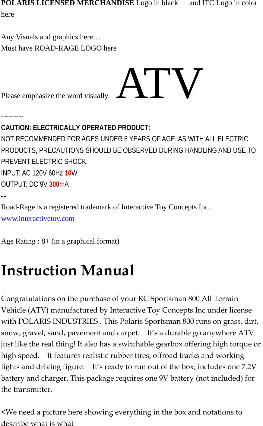 POLARIS LICENSED MERCHANDISE Logo in black      and ITC Logo in color here   Any Visuals and graphics here… Must have ROAD-RAGE LOGO here Please emphasize the word visually    ATV --------- CAUTION: ELECTRICALLY OPERATED PRODUCT: NOT RECOMMENDED FOR AGES UNDER 8 YEARS OF AGE. AS WITH ALL ELECTRIC PRODUCTS, PRECAUTIONS SHOULD BE OBSERVED DURING HANDLING AND USE TO PREVENT ELECTRIC SHOCK. INPUT: AC 120V 60Hz 10W OUTPUT: DC 9V 300mA -- Road-Rage is a registered trademark of Interactive Toy Concepts Inc. www.interactivetoy.com   Age Rating : 8+ (in a graphical format)  Instruction Manual  Congratulations on the purchase of your RC Sportsman 800 All Terrain Vehicle (ATV) manufactured by Interactive Toy Concepts Inc under license with POLARIS INDUSTRIES . This Polaris Sportsman 800 runs on grass, dirt, snow, gravel, sand, pavement and carpet.    It’s a durable go anywhere ATV just like the real thing! It also has a switchable gearbox offering high torque or high speed.    It features realistic rubber tires, offroad tracks and working lights and driving figure.    It’s ready to run out of the box, includes one 7.2V battery and charger. This package requires one 9V battery (not included) for the transmitter.    &lt;We need a picture here showing everything in the box and notations to describe what is what   