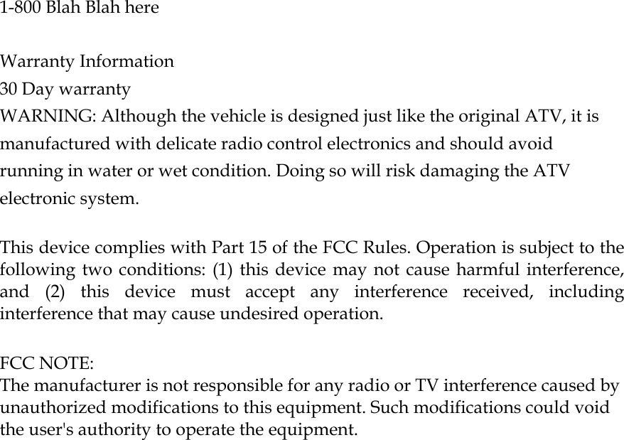   1-800 Blah Blah here   Warranty Information 30 Day warranty WARNING: Although the vehicle is designed just like the original ATV, it is manufactured with delicate radio control electronics and should avoid running in water or wet condition. Doing so will risk damaging the ATV electronic system.  This device complies with Part 15 of the FCC Rules. Operation is subject to the following two conditions: (1) this device may not cause harmful interference, and (2) this device must accept any interference received, including interference that may cause undesired operation.  FCC NOTE: The manufacturer is not responsible for any radio or TV interference caused by unauthorized modifications to this equipment. Such modifications could void the user&apos;s authority to operate the equipment.  