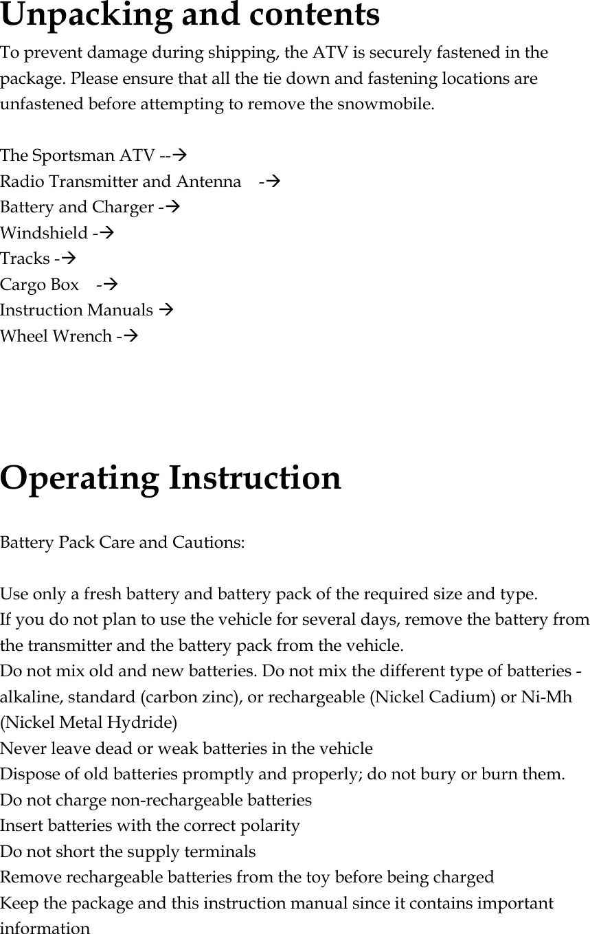 Unpacking and contents To prevent damage during shipping, the ATV is securely fastened in the package. Please ensure that all the tie down and fastening locations are unfastened before attempting to remove the snowmobile.  The Sportsman ATV --Æ Radio Transmitter and Antenna    -Æ Battery and Charger -Æ Windshield -Æ Tracks -Æ Cargo Box  -Æ Instruction Manuals Æ Wheel Wrench -Æ    Operating Instruction  Battery Pack Care and Cautions:  Use only a fresh battery and battery pack of the required size and type. If you do not plan to use the vehicle for several days, remove the battery from the transmitter and the battery pack from the vehicle. Do not mix old and new batteries. Do not mix the different type of batteries - alkaline, standard (carbon zinc), or rechargeable (Nickel Cadium) or Ni-Mh (Nickel Metal Hydride) Never leave dead or weak batteries in the vehicle Dispose of old batteries promptly and properly; do not bury or burn them. Do not charge non-rechargeable batteries Insert batteries with the correct polarity Do not short the supply terminals Remove rechargeable batteries from the toy before being charged Keep the package and this instruction manual since it contains important information 