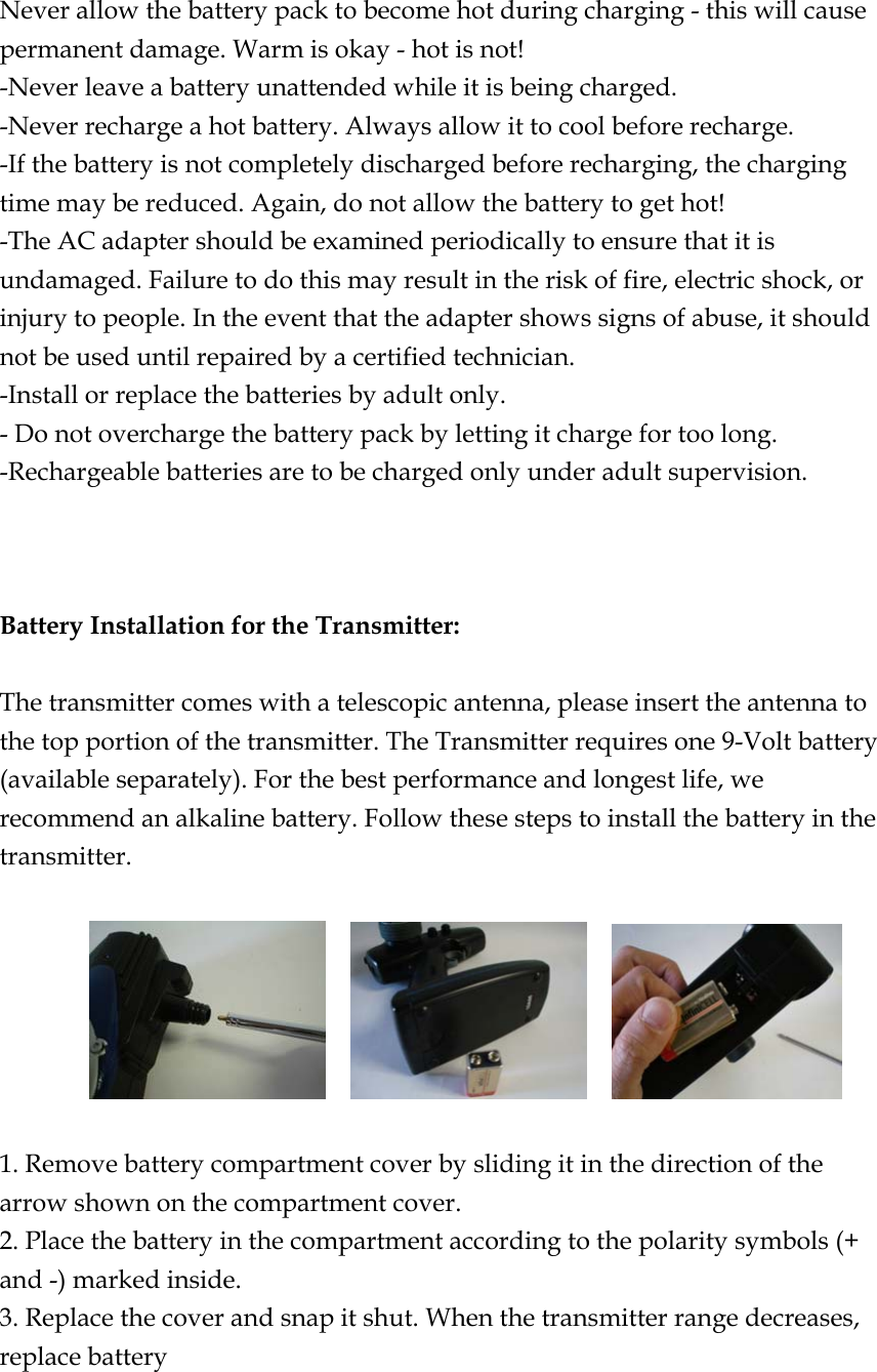  Never allow the battery pack to become hot during charging - this will cause permanent damage. Warm is okay - hot is not! -Never leave a battery unattended while it is being charged. -Never recharge a hot battery. Always allow it to cool before recharge. -If the battery is not completely discharged before recharging, the charging time may be reduced. Again, do not allow the battery to get hot! -The AC adapter should be examined periodically to ensure that it is undamaged. Failure to do this may result in the risk of fire, electric shock, or injury to people. In the event that the adapter shows signs of abuse, it should not be used until repaired by a certified technician. -Install or replace the batteries by adult only. - Do not overcharge the battery pack by letting it charge for too long. -Rechargeable batteries are to be charged only under adult supervision.    Battery Installation for the Transmitter:  The transmitter comes with a telescopic antenna, please insert the antenna to the top portion of the transmitter. The Transmitter requires one 9-Volt battery (available separately). For the best performance and longest life, we recommend an alkaline battery. Follow these steps to install the battery in the transmitter.                  1. Remove battery compartment cover by sliding it in the direction of the arrow shown on the compartment cover. 2. Place the battery in the compartment according to the polarity symbols (+ and -) marked inside. 3. Replace the cover and snap it shut. When the transmitter range decreases, replace battery  