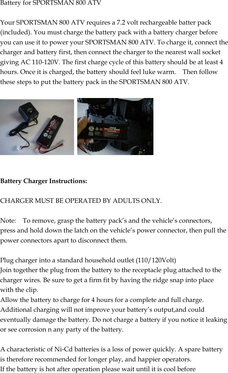 Battery for SPORTSMAN 800 ATV  Your SPORTSMAN 800 ATV requires a 7.2 volt rechargeable batter pack (included). You must charge the battery pack with a battery charger before you can use it to power your SPORTSMAN 800 ATV. To charge it, connect the charger and battery first, then connect the charger to the nearest wall socket giving AC 110-120V. The first charge cycle of this battery should be at least 4 hours. Once it is charged, the battery should feel luke warm.    Then follow these steps to put the battery pack in the SPORTSMAN 800 ATV.       Battery Charger Instructions:  CHARGER MUST BE OPERATED BY ADULTS ONLY.  Note:    To remove, grasp the battery pack’s and the vehicle’s connectors, press and hold down the latch on the vehicle’s power connector, then pull the power connectors apart to disconnect them.  Plug charger into a standard household outlet (110/120Volt) Join together the plug from the battery to the receptacle plug attached to the charger wires. Be sure to get a firm fit by having the ridge snap into place with the clip. Allow the battery to charge for 4 hours for a complete and full charge. Additional charging will not improve your battery’s output,and could eventually damage the battery. Do not charge a battery if you notice it leaking or see corrosion n any party of the battery.  A characteristic of Ni-Cd batteries is a loss of power quickly. A spare battery is therefore recommended for longer play, and happier operators. If the battery is hot after operation please wait until it is cool before 