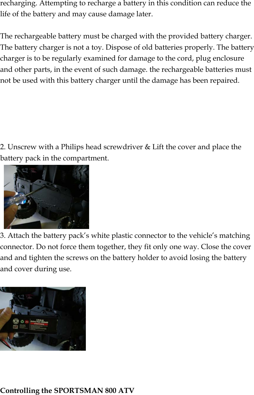 recharging. Attempting to recharge a battery in this condition can reduce the life of the battery and may cause damage later.  The rechargeable battery must be charged with the provided battery charger.   The battery charger is not a toy. Dispose of old batteries properly. The battery charger is to be regularly examined for damage to the cord, plug enclosure and other parts, in the event of such damage. the rechargeable batteries must not be used with this battery charger until the damage has been repaired.      2. Unscrew with a Philips head screwdriver &amp; Lift the cover and place the battery pack in the compartment.    3. Attach the battery pack’s white plastic connector to the vehicle’s matching connector. Do not force them together, they fit only one way. Close the cover and and tighten the screws on the battery holder to avoid losing the battery and cover during use.      Controlling the SPORTSMAN 800 ATV   