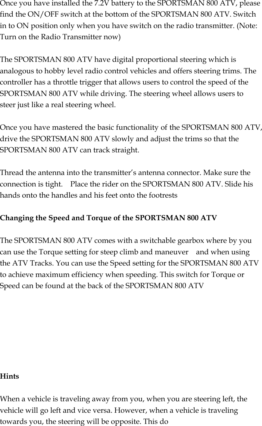 Once you have installed the 7.2V battery to the SPORTSMAN 800 ATV, please find the ON/OFF switch at the bottom of the SPORTSMAN 800 ATV. Switch in to ON position only when you have switch on the radio transmitter. (Note: Turn on the Radio Transmitter now)  The SPORTSMAN 800 ATV have digital proportional steering which is analogous to hobby level radio control vehicles and offers steering trims. The controller has a throttle trigger that allows users to control the speed of the SPORTSMAN 800 ATV while driving. The steering wheel allows users to steer just like a real steering wheel.    Once you have mastered the basic functionality of the SPORTSMAN 800 ATV, drive the SPORTSMAN 800 ATV slowly and adjust the trims so that the SPORTSMAN 800 ATV can track straight.  Thread the antenna into the transmitter’s antenna connector. Make sure the connection is tight.    Place the rider on the SPORTSMAN 800 ATV. Slide his hands onto the handles and his feet onto the footrests  Changing the Speed and Torque of the SPORTSMAN 800 ATV  The SPORTSMAN 800 ATV comes with a switchable gearbox where by you can use the Torque setting for steep climb and maneuver    and when using the ATV Tracks. You can use the Speed setting for the SPORTSMAN 800 ATV to achieve maximum efficiency when speeding. This switch for Torque or Speed can be found at the back of the SPORTSMAN 800 ATV        Hints  When a vehicle is traveling away from you, when you are steering left, the vehicle will go left and vice versa. However, when a vehicle is traveling towards you, the steering will be opposite. This do 